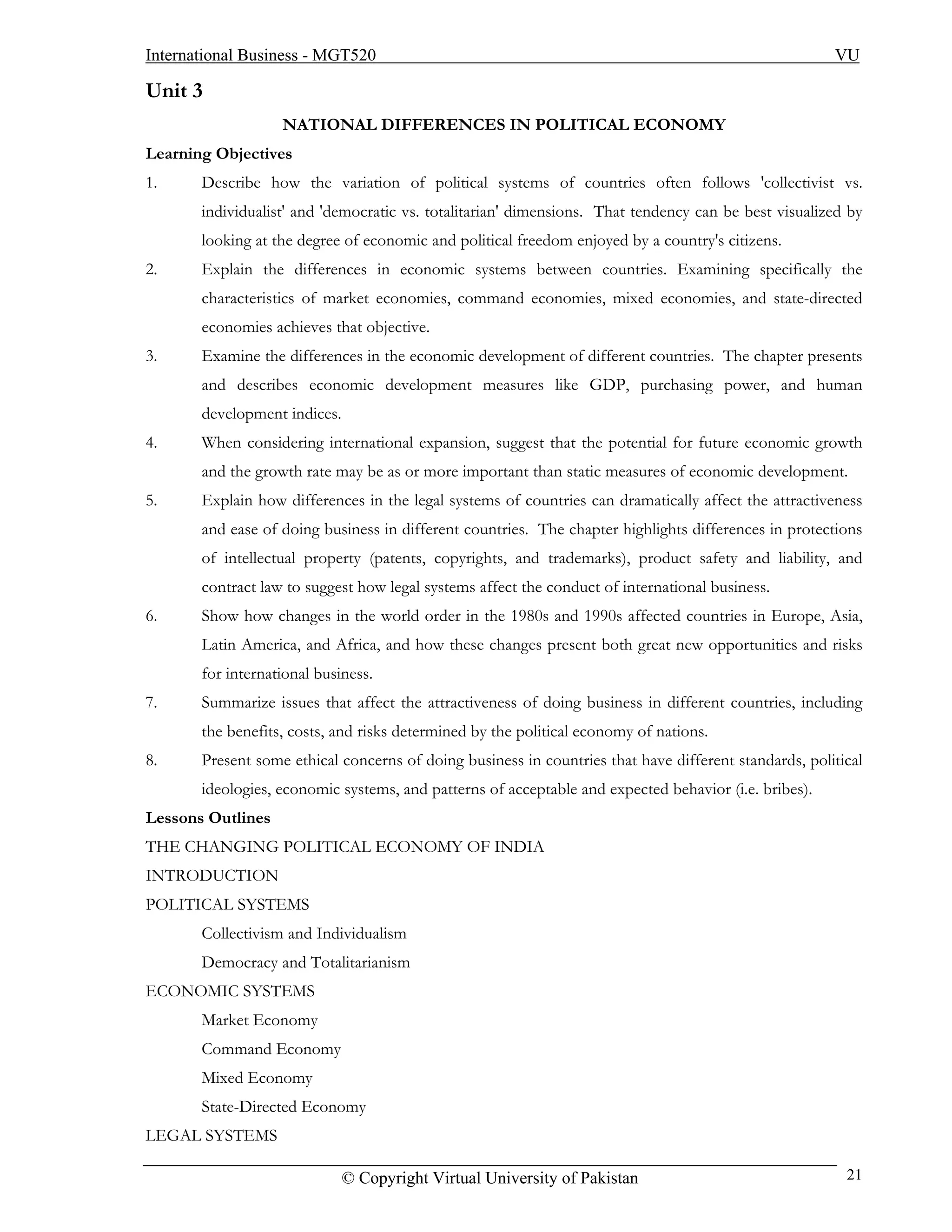 International Business - MGT520                                                                        VU

Unit 3
                   NATIONAL DIFFERENCES IN POLITICAL ECONOMY
Learning Objectives
1.     Describe how the variation of political systems of countries often follows 'collectivist vs.
       individualist' and 'democratic vs. totalitarian' dimensions. That tendency can be best visualized by
       looking at the degree of economic and political freedom enjoyed by a country's citizens.
2.     Explain the differences in economic systems between countries. Examining specifically the
       characteristics of market economies, command economies, mixed economies, and state-directed
       economies achieves that objective.
3.     Examine the differences in the economic development of different countries. The chapter presents
       and describes economic development measures like GDP, purchasing power, and human
       development indices.
4.     When considering international expansion, suggest that the potential for future economic growth
       and the growth rate may be as or more important than static measures of economic development.
5.     Explain how differences in the legal systems of countries can dramatically affect the attractiveness
       and ease of doing business in different countries. The chapter highlights differences in protections
       of intellectual property (patents, copyrights, and trademarks), product safety and liability, and
       contract law to suggest how legal systems affect the conduct of international business.
6.     Show how changes in the world order in the 1980s and 1990s affected countries in Europe, Asia,
       Latin America, and Africa, and how these changes present both great new opportunities and risks
       for international business.
7.     Summarize issues that affect the attractiveness of doing business in different countries, including
       the benefits, costs, and risks determined by the political economy of nations.
8.     Present some ethical concerns of doing business in countries that have different standards, political
       ideologies, economic systems, and patterns of acceptable and expected behavior (i.e. bribes).
Lessons Outlines
THE CHANGING POLITICAL ECONOMY OF INDIA
INTRODUCTION
POLITICAL SYSTEMS
       Collectivism and Individualism
       Democracy and Totalitarianism
ECONOMIC SYSTEMS
       Market Economy
       Command Economy
       Mixed Economy
       State-Directed Economy
LEGAL SYSTEMS

                              © Copyright Virtual University of Pakistan                                 21
 
