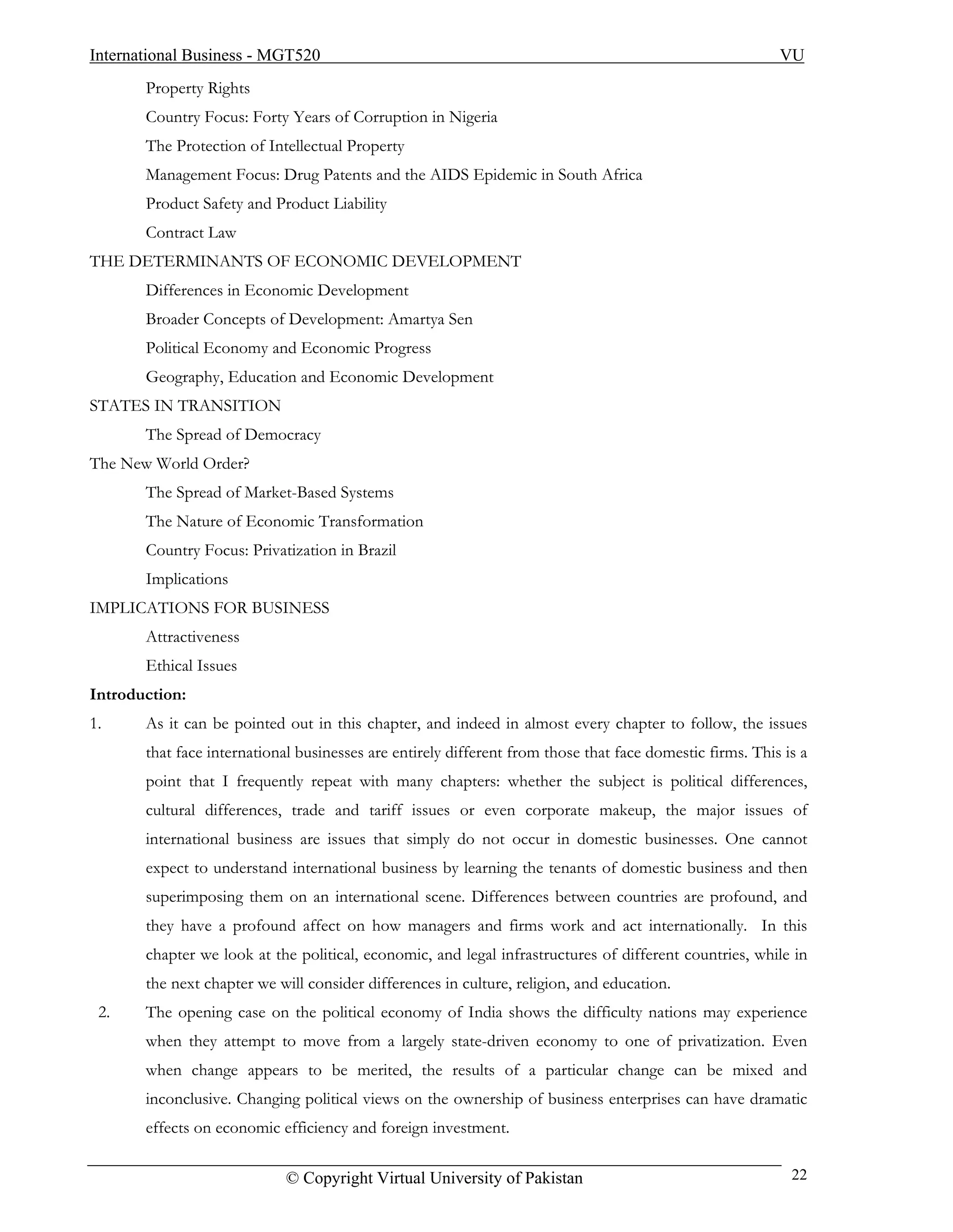 International Business - MGT520                                                                           VU
       Property Rights
       Country Focus: Forty Years of Corruption in Nigeria
       The Protection of Intellectual Property
       Management Focus: Drug Patents and the AIDS Epidemic in South Africa
       Product Safety and Product Liability
       Contract Law
THE DETERMINANTS OF ECONOMIC DEVELOPMENT
       Differences in Economic Development
       Broader Concepts of Development: Amartya Sen
       Political Economy and Economic Progress
       Geography, Education and Economic Development
STATES IN TRANSITION
       The Spread of Democracy
The New World Order?
       The Spread of Market-Based Systems
       The Nature of Economic Transformation
       Country Focus: Privatization in Brazil
       Implications
IMPLICATIONS FOR BUSINESS
       Attractiveness
       Ethical Issues
Introduction:
1.     As it can be pointed out in this chapter, and indeed in almost every chapter to follow, the issues
       that face international businesses are entirely different from those that face domestic firms. This is a
       point that I frequently repeat with many chapters: whether the subject is political differences,
       cultural differences, trade and tariff issues or even corporate makeup, the major issues of
       international business are issues that simply do not occur in domestic businesses. One cannot
       expect to understand international business by learning the tenants of domestic business and then
       superimposing them on an international scene. Differences between countries are profound, and
       they have a profound affect on how managers and firms work and act internationally. In this
       chapter we look at the political, economic, and legal infrastructures of different countries, while in
       the next chapter we will consider differences in culture, religion, and education.
 2.    The opening case on the political economy of India shows the difficulty nations may experience
       when they attempt to move from a largely state-driven economy to one of privatization. Even
       when change appears to be merited, the results of a particular change can be mixed and
       inconclusive. Changing political views on the ownership of business enterprises can have dramatic
       effects on economic efficiency and foreign investment.

                             © Copyright Virtual University of Pakistan                                     22
 