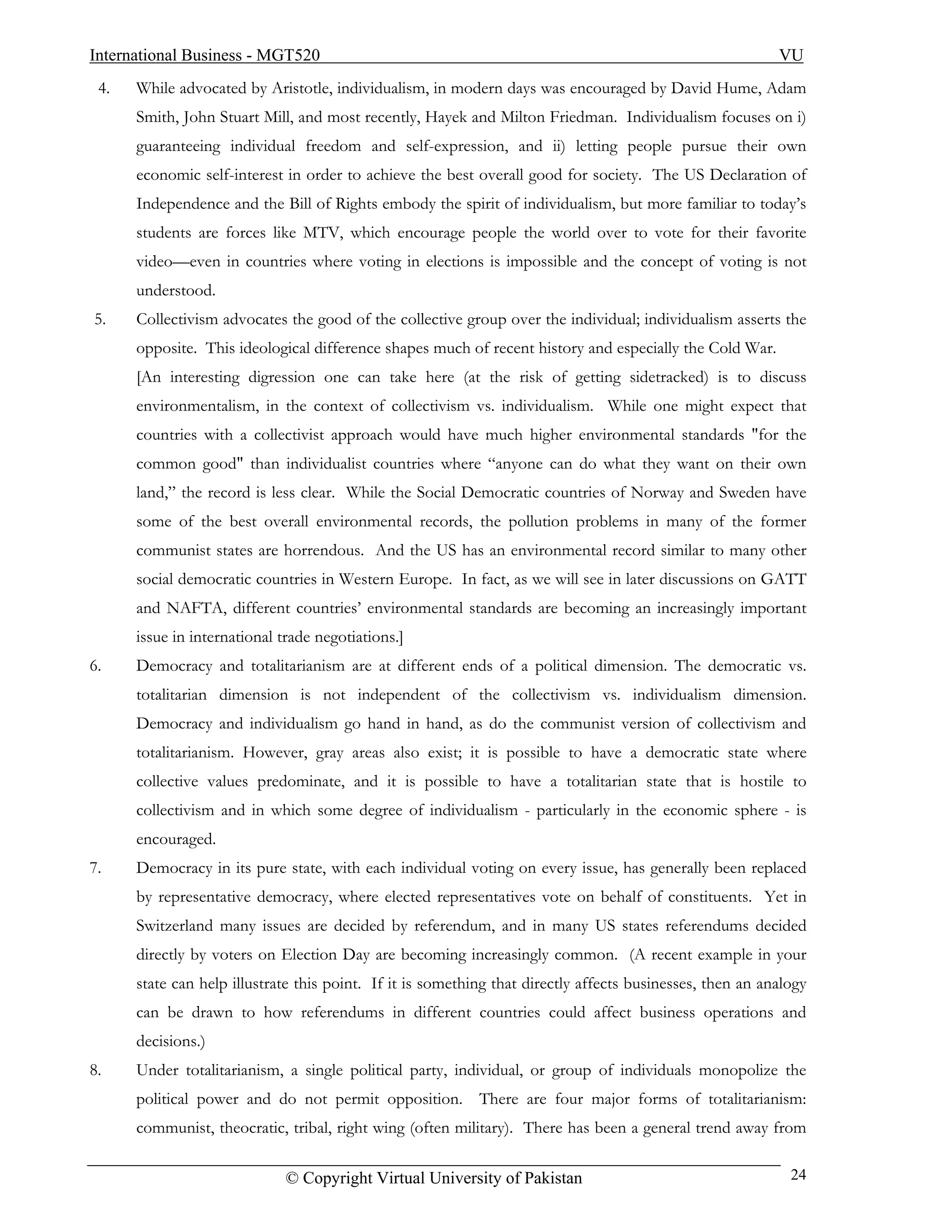 International Business - MGT520                                                                            VU
 4.   While advocated by Aristotle, individualism, in modern days was encouraged by David Hume, Adam
      Smith, John Stuart Mill, and most recently, Hayek and Milton Friedman. Individualism focuses on i)
      guaranteeing individual freedom and self-expression, and ii) letting people pursue their own
      economic self-interest in order to achieve the best overall good for society. The US Declaration of
      Independence and the Bill of Rights embody the spirit of individualism, but more familiar to today’s
      students are forces like MTV, which encourage people the world over to vote for their favorite
      video—even in countries where voting in elections is impossible and the concept of voting is not
      understood.
5.    Collectivism advocates the good of the collective group over the individual; individualism asserts the
      opposite. This ideological difference shapes much of recent history and especially the Cold War.
      [An interesting digression one can take here (at the risk of getting sidetracked) is to discuss
      environmentalism, in the context of collectivism vs. individualism. While one might expect that
      countries with a collectivist approach would have much higher environmental standards "for the
      common good" than individualist countries where “anyone can do what they want on their own
      land,” the record is less clear. While the Social Democratic countries of Norway and Sweden have
      some of the best overall environmental records, the pollution problems in many of the former
      communist states are horrendous. And the US has an environmental record similar to many other
      social democratic countries in Western Europe. In fact, as we will see in later discussions on GATT
      and NAFTA, different countries’ environmental standards are becoming an increasingly important
      issue in international trade negotiations.]
6.    Democracy and totalitarianism are at different ends of a political dimension. The democratic vs.
      totalitarian dimension is not independent of the collectivism vs. individualism dimension.
      Democracy and individualism go hand in hand, as do the communist version of collectivism and
      totalitarianism. However, gray areas also exist; it is possible to have a democratic state where
      collective values predominate, and it is possible to have a totalitarian state that is hostile to
      collectivism and in which some degree of individualism - particularly in the economic sphere - is
      encouraged.
7.    Democracy in its pure state, with each individual voting on every issue, has generally been replaced
      by representative democracy, where elected representatives vote on behalf of constituents. Yet in
      Switzerland many issues are decided by referendum, and in many US states referendums decided
      directly by voters on Election Day are becoming increasingly common. (A recent example in your
      state can help illustrate this point. If it is something that directly affects businesses, then an analogy
      can be drawn to how referendums in different countries could affect business operations and
      decisions.)
8.    Under totalitarianism, a single political party, individual, or group of individuals monopolize the
      political power and do not permit opposition. There are four major forms of totalitarianism:
      communist, theocratic, tribal, right wing (often military). There has been a general trend away from

                              © Copyright Virtual University of Pakistan                                     24
 