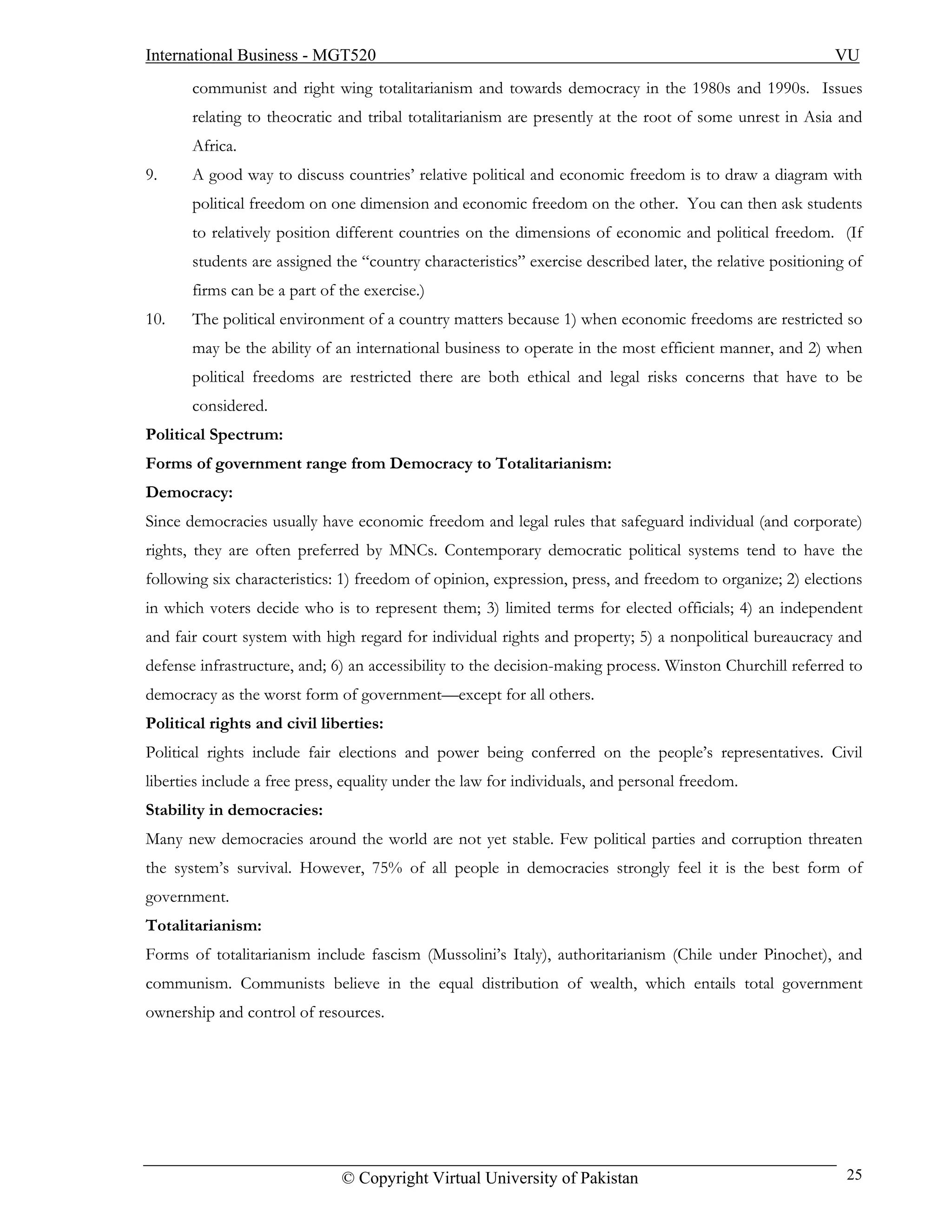 International Business - MGT520                                                                            VU
       communist and right wing totalitarianism and towards democracy in the 1980s and 1990s. Issues
       relating to theocratic and tribal totalitarianism are presently at the root of some unrest in Asia and
       Africa.
9.     A good way to discuss countries’ relative political and economic freedom is to draw a diagram with
       political freedom on one dimension and economic freedom on the other. You can then ask students
       to relatively position different countries on the dimensions of economic and political freedom. (If
       students are assigned the “country characteristics” exercise described later, the relative positioning of
       firms can be a part of the exercise.)
10.    The political environment of a country matters because 1) when economic freedoms are restricted so
       may be the ability of an international business to operate in the most efficient manner, and 2) when
       political freedoms are restricted there are both ethical and legal risks concerns that have to be
       considered.
Political Spectrum:
Forms of government range from Democracy to Totalitarianism:
Democracy:
Since democracies usually have economic freedom and legal rules that safeguard individual (and corporate)
rights, they are often preferred by MNCs. Contemporary democratic political systems tend to have the
following six characteristics: 1) freedom of opinion, expression, press, and freedom to organize; 2) elections
in which voters decide who is to represent them; 3) limited terms for elected officials; 4) an independent
and fair court system with high regard for individual rights and property; 5) a nonpolitical bureaucracy and
defense infrastructure, and; 6) an accessibility to the decision-making process. Winston Churchill referred to
democracy as the worst form of government—except for all others.
Political rights and civil liberties:
Political rights include fair elections and power being conferred on the people’s representatives. Civil
liberties include a free press, equality under the law for individuals, and personal freedom.
Stability in democracies:
Many new democracies around the world are not yet stable. Few political parties and corruption threaten
the system’s survival. However, 75% of all people in democracies strongly feel it is the best form of
government.
Totalitarianism:
Forms of totalitarianism include fascism (Mussolini’s Italy), authoritarianism (Chile under Pinochet), and
communism. Communists believe in the equal distribution of wealth, which entails total government
ownership and control of resources.




                              © Copyright Virtual University of Pakistan                                     25
 
