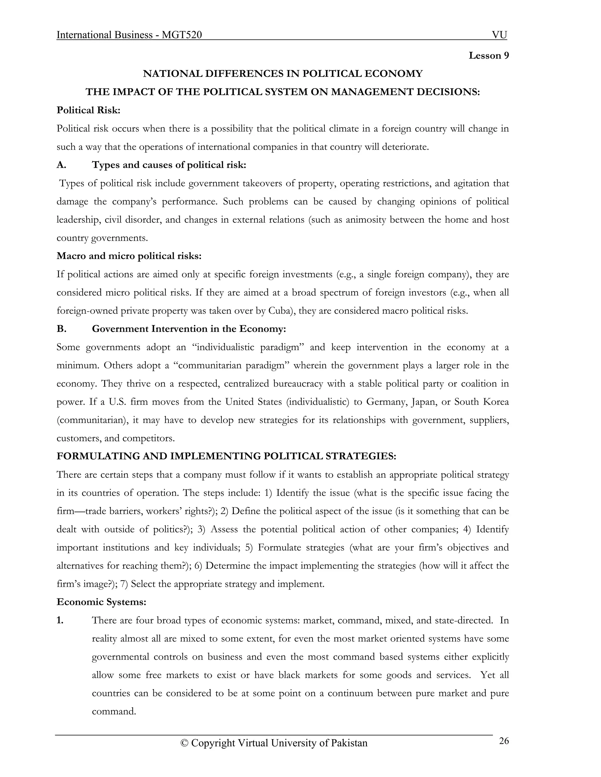 International Business - MGT520                                                                            VU
                                                                                                      Lesson 9
                     NATIONAL DIFFERENCES IN POLITICAL ECONOMY
       THE IMPACT OF THE POLITICAL SYSTEM ON MANAGEMENT DECISIONS:
Political Risk:
Political risk occurs when there is a possibility that the political climate in a foreign country will change in
such a way that the operations of international companies in that country will deteriorate.
A.      Types and causes of political risk:
Types of political risk include government takeovers of property, operating restrictions, and agitation that
damage the company’s performance. Such problems can be caused by changing opinions of political
leadership, civil disorder, and changes in external relations (such as animosity between the home and host
country governments.
Macro and micro political risks:
If political actions are aimed only at specific foreign investments (e.g., a single foreign company), they are
considered micro political risks. If they are aimed at a broad spectrum of foreign investors (e.g., when all
foreign-owned private property was taken over by Cuba), they are considered macro political risks.
B.      Government Intervention in the Economy:
Some governments adopt an “individualistic paradigm” and keep intervention in the economy at a
minimum. Others adopt a “communitarian paradigm” wherein the government plays a larger role in the
economy. They thrive on a respected, centralized bureaucracy with a stable political party or coalition in
power. If a U.S. firm moves from the United States (individualistic) to Germany, Japan, or South Korea
(communitarian), it may have to develop new strategies for its relationships with government, suppliers,
customers, and competitors.
FORMULATING AND IMPLEMENTING POLITICAL STRATEGIES:
There are certain steps that a company must follow if it wants to establish an appropriate political strategy
in its countries of operation. The steps include: 1) Identify the issue (what is the specific issue facing the
firm—trade barriers, workers’ rights?); 2) Define the political aspect of the issue (is it something that can be
dealt with outside of politics?); 3) Assess the potential political action of other companies; 4) Identify
important institutions and key individuals; 5) Formulate strategies (what are your firm’s objectives and
alternatives for reaching them?); 6) Determine the impact implementing the strategies (how will it affect the
firm’s image?); 7) Select the appropriate strategy and implement.
Economic Systems:
1.      There are four broad types of economic systems: market, command, mixed, and state-directed. In
        reality almost all are mixed to some extent, for even the most market oriented systems have some
        governmental controls on business and even the most command based systems either explicitly
        allow some free markets to exist or have black markets for some goods and services. Yet all
        countries can be considered to be at some point on a continuum between pure market and pure
        command.

                              © Copyright Virtual University of Pakistan                                     26
 