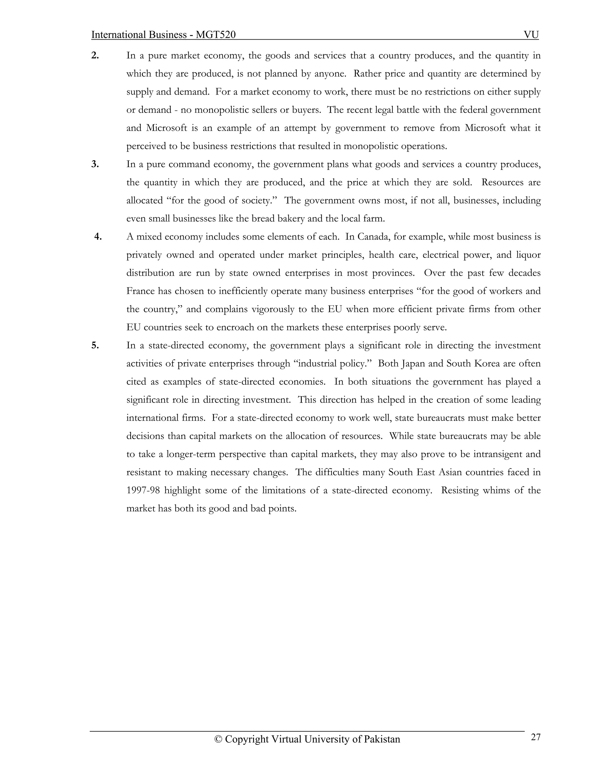 International Business - MGT520                                                                      VU
2.     In a pure market economy, the goods and services that a country produces, and the quantity in
       which they are produced, is not planned by anyone. Rather price and quantity are determined by
       supply and demand. For a market economy to work, there must be no restrictions on either supply
       or demand - no monopolistic sellers or buyers. The recent legal battle with the federal government
       and Microsoft is an example of an attempt by government to remove from Microsoft what it
       perceived to be business restrictions that resulted in monopolistic operations.
3.     In a pure command economy, the government plans what goods and services a country produces,
       the quantity in which they are produced, and the price at which they are sold. Resources are
       allocated “for the good of society.” The government owns most, if not all, businesses, including
       even small businesses like the bread bakery and the local farm.
4.     A mixed economy includes some elements of each. In Canada, for example, while most business is
       privately owned and operated under market principles, health care, electrical power, and liquor
       distribution are run by state owned enterprises in most provinces. Over the past few decades
       France has chosen to inefficiently operate many business enterprises “for the good of workers and
       the country,” and complains vigorously to the EU when more efficient private firms from other
       EU countries seek to encroach on the markets these enterprises poorly serve.
5.     In a state-directed economy, the government plays a significant role in directing the investment
       activities of private enterprises through “industrial policy.” Both Japan and South Korea are often
       cited as examples of state-directed economies. In both situations the government has played a
       significant role in directing investment. This direction has helped in the creation of some leading
       international firms. For a state-directed economy to work well, state bureaucrats must make better
       decisions than capital markets on the allocation of resources. While state bureaucrats may be able
       to take a longer-term perspective than capital markets, they may also prove to be intransigent and
       resistant to making necessary changes. The difficulties many South East Asian countries faced in
       1997-98 highlight some of the limitations of a state-directed economy. Resisting whims of the
       market has both its good and bad points.




                            © Copyright Virtual University of Pakistan                                 27
 