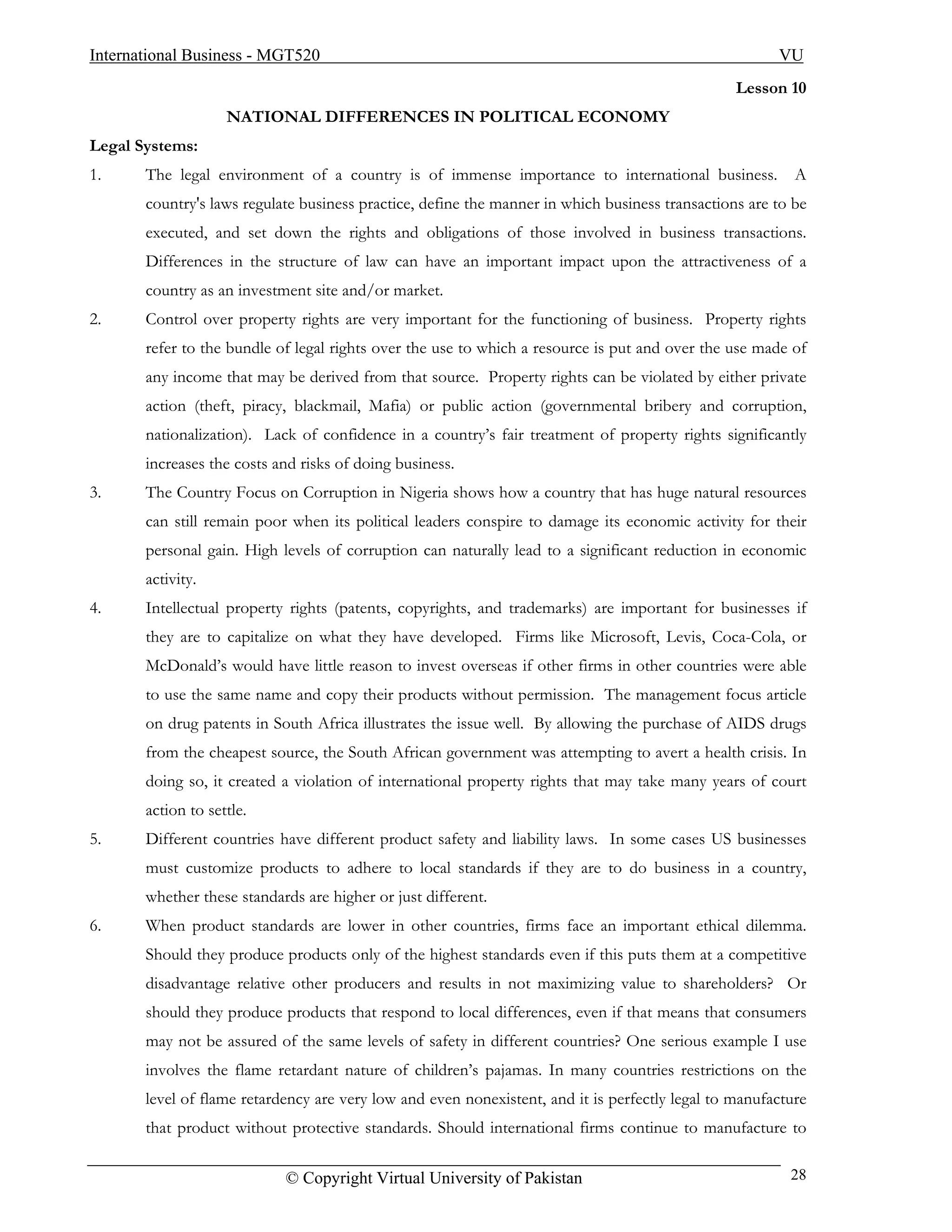 International Business - MGT520                                                                        VU
                                                                                                 Lesson 10
                    NATIONAL DIFFERENCES IN POLITICAL ECONOMY
Legal Systems:
1.     The legal environment of a country is of immense importance to international business.             A
       country's laws regulate business practice, define the manner in which business transactions are to be
       executed, and set down the rights and obligations of those involved in business transactions.
       Differences in the structure of law can have an important impact upon the attractiveness of a
       country as an investment site and/or market.
2.     Control over property rights are very important for the functioning of business. Property rights
       refer to the bundle of legal rights over the use to which a resource is put and over the use made of
       any income that may be derived from that source. Property rights can be violated by either private
       action (theft, piracy, blackmail, Mafia) or public action (governmental bribery and corruption,
       nationalization). Lack of confidence in a country’s fair treatment of property rights significantly
       increases the costs and risks of doing business.
3.     The Country Focus on Corruption in Nigeria shows how a country that has huge natural resources
       can still remain poor when its political leaders conspire to damage its economic activity for their
       personal gain. High levels of corruption can naturally lead to a significant reduction in economic
       activity.
4.     Intellectual property rights (patents, copyrights, and trademarks) are important for businesses if
       they are to capitalize on what they have developed. Firms like Microsoft, Levis, Coca-Cola, or
       McDonald’s would have little reason to invest overseas if other firms in other countries were able
       to use the same name and copy their products without permission. The management focus article
       on drug patents in South Africa illustrates the issue well. By allowing the purchase of AIDS drugs
       from the cheapest source, the South African government was attempting to avert a health crisis. In
       doing so, it created a violation of international property rights that may take many years of court
       action to settle.
5.     Different countries have different product safety and liability laws. In some cases US businesses
       must customize products to adhere to local standards if they are to do business in a country,
       whether these standards are higher or just different.
6.     When product standards are lower in other countries, firms face an important ethical dilemma.
       Should they produce products only of the highest standards even if this puts them at a competitive
       disadvantage relative other producers and results in not maximizing value to shareholders? Or
       should they produce products that respond to local differences, even if that means that consumers
       may not be assured of the same levels of safety in different countries? One serious example I use
       involves the flame retardant nature of children’s pajamas. In many countries restrictions on the
       level of flame retardency are very low and even nonexistent, and it is perfectly legal to manufacture
       that product without protective standards. Should international firms continue to manufacture to

                            © Copyright Virtual University of Pakistan                                   28
 