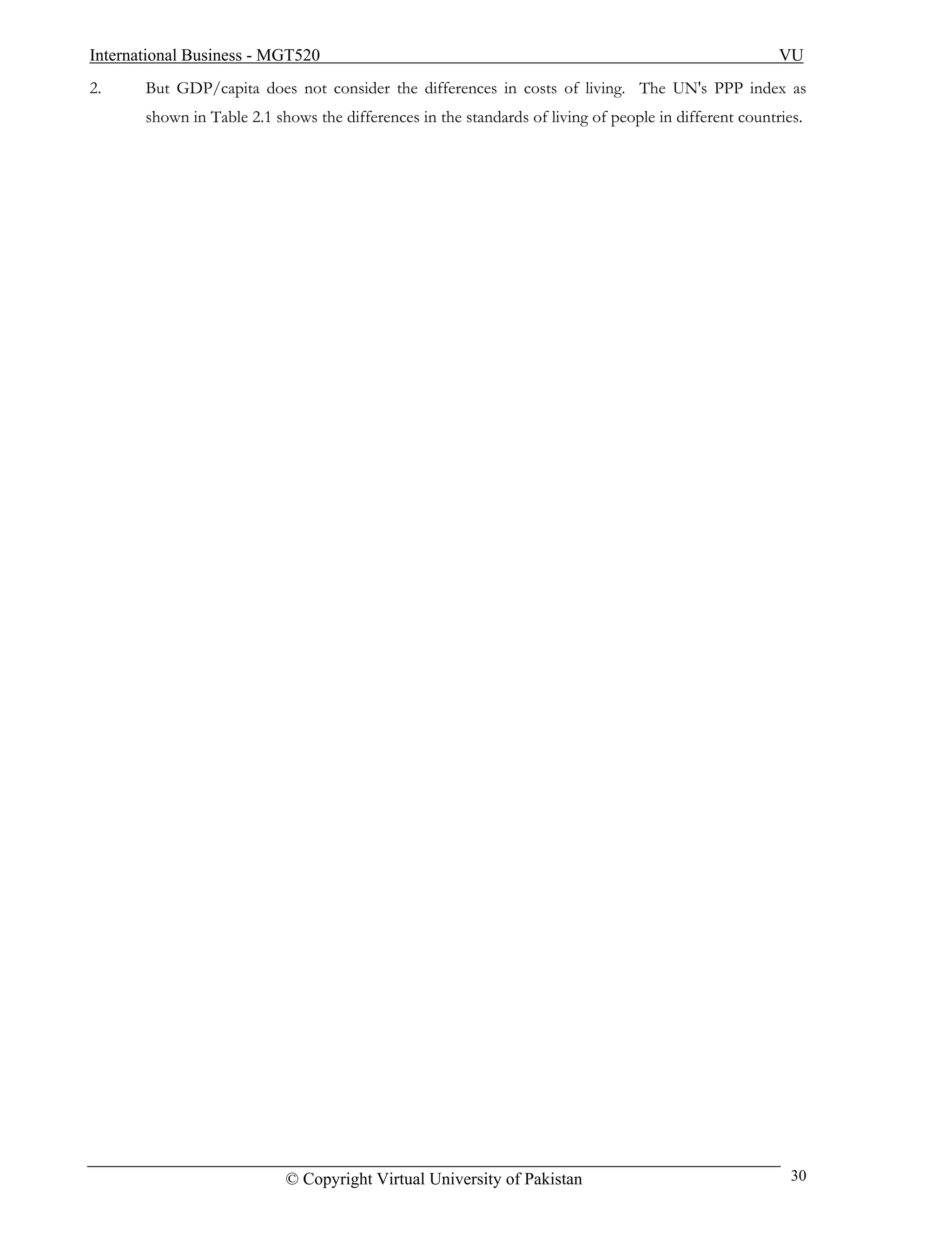 International Business - MGT520                                                                         VU
2.     But GDP/capita does not consider the differences in costs of living. The UN's PPP index as
       shown in Table 2.1 shows the differences in the standards of living of people in different countries.




                            © Copyright Virtual University of Pakistan                                    30
 