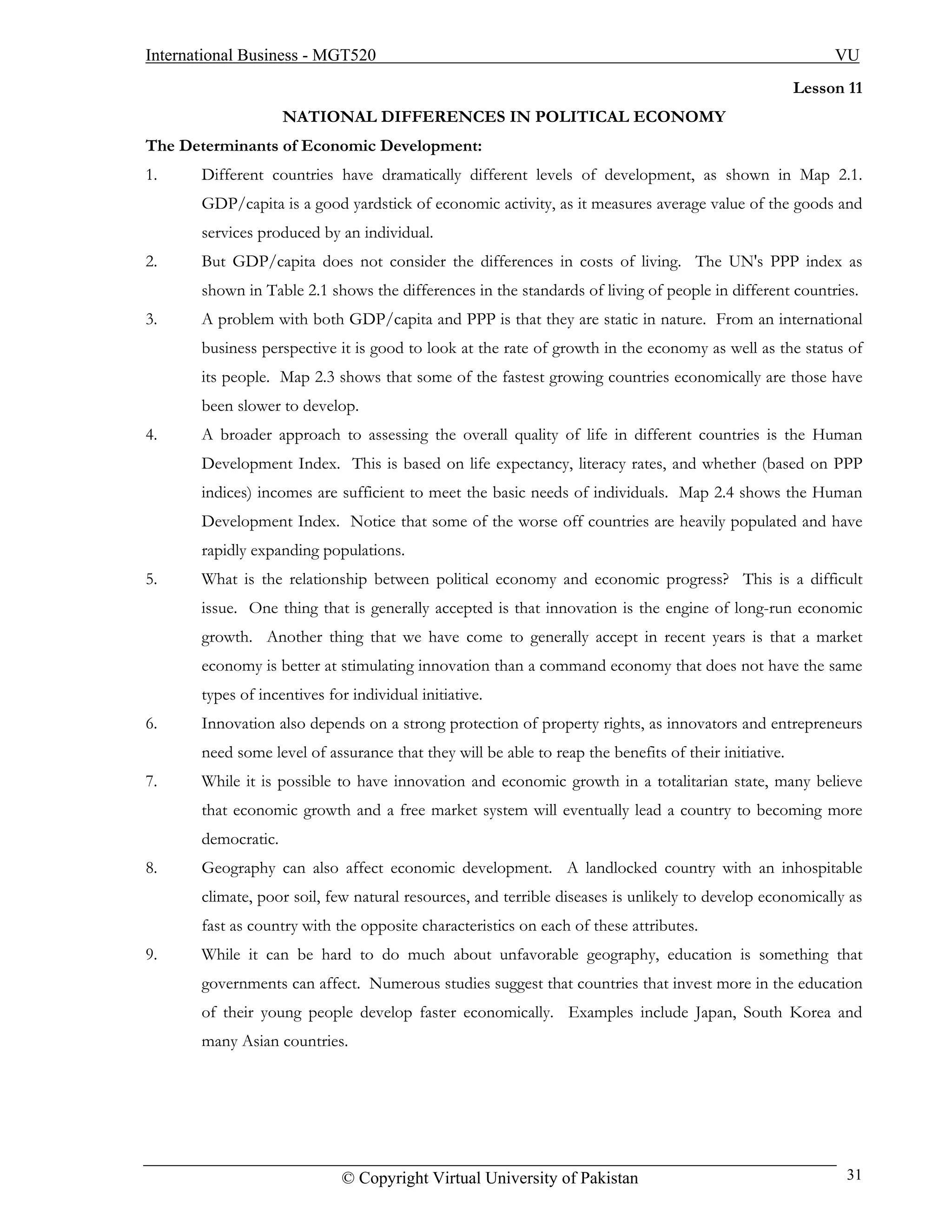 International Business - MGT520                                                                             VU
                                                                                                       Lesson 11
                     NATIONAL DIFFERENCES IN POLITICAL ECONOMY
The Determinants of Economic Development:
1.     Different countries have dramatically different levels of development, as shown in Map 2.1.
       GDP/capita is a good yardstick of economic activity, as it measures average value of the goods and
       services produced by an individual.
2.     But GDP/capita does not consider the differences in costs of living. The UN's PPP index as
       shown in Table 2.1 shows the differences in the standards of living of people in different countries.
3.     A problem with both GDP/capita and PPP is that they are static in nature. From an international
       business perspective it is good to look at the rate of growth in the economy as well as the status of
       its people. Map 2.3 shows that some of the fastest growing countries economically are those have
       been slower to develop.
4.     A broader approach to assessing the overall quality of life in different countries is the Human
       Development Index. This is based on life expectancy, literacy rates, and whether (based on PPP
       indices) incomes are sufficient to meet the basic needs of individuals. Map 2.4 shows the Human
       Development Index. Notice that some of the worse off countries are heavily populated and have
       rapidly expanding populations.
5.     What is the relationship between political economy and economic progress? This is a difficult
       issue. One thing that is generally accepted is that innovation is the engine of long-run economic
       growth. Another thing that we have come to generally accept in recent years is that a market
       economy is better at stimulating innovation than a command economy that does not have the same
       types of incentives for individual initiative.
6.     Innovation also depends on a strong protection of property rights, as innovators and entrepreneurs
       need some level of assurance that they will be able to reap the benefits of their initiative.
7.     While it is possible to have innovation and economic growth in a totalitarian state, many believe
       that economic growth and a free market system will eventually lead a country to becoming more
       democratic.
8.     Geography can also affect economic development. A landlocked country with an inhospitable
       climate, poor soil, few natural resources, and terrible diseases is unlikely to develop economically as
       fast as country with the opposite characteristics on each of these attributes.
9.     While it can be hard to do much about unfavorable geography, education is something that
       governments can affect. Numerous studies suggest that countries that invest more in the education
       of their young people develop faster economically. Examples include Japan, South Korea and
       many Asian countries.




                             © Copyright Virtual University of Pakistan                                      31
 