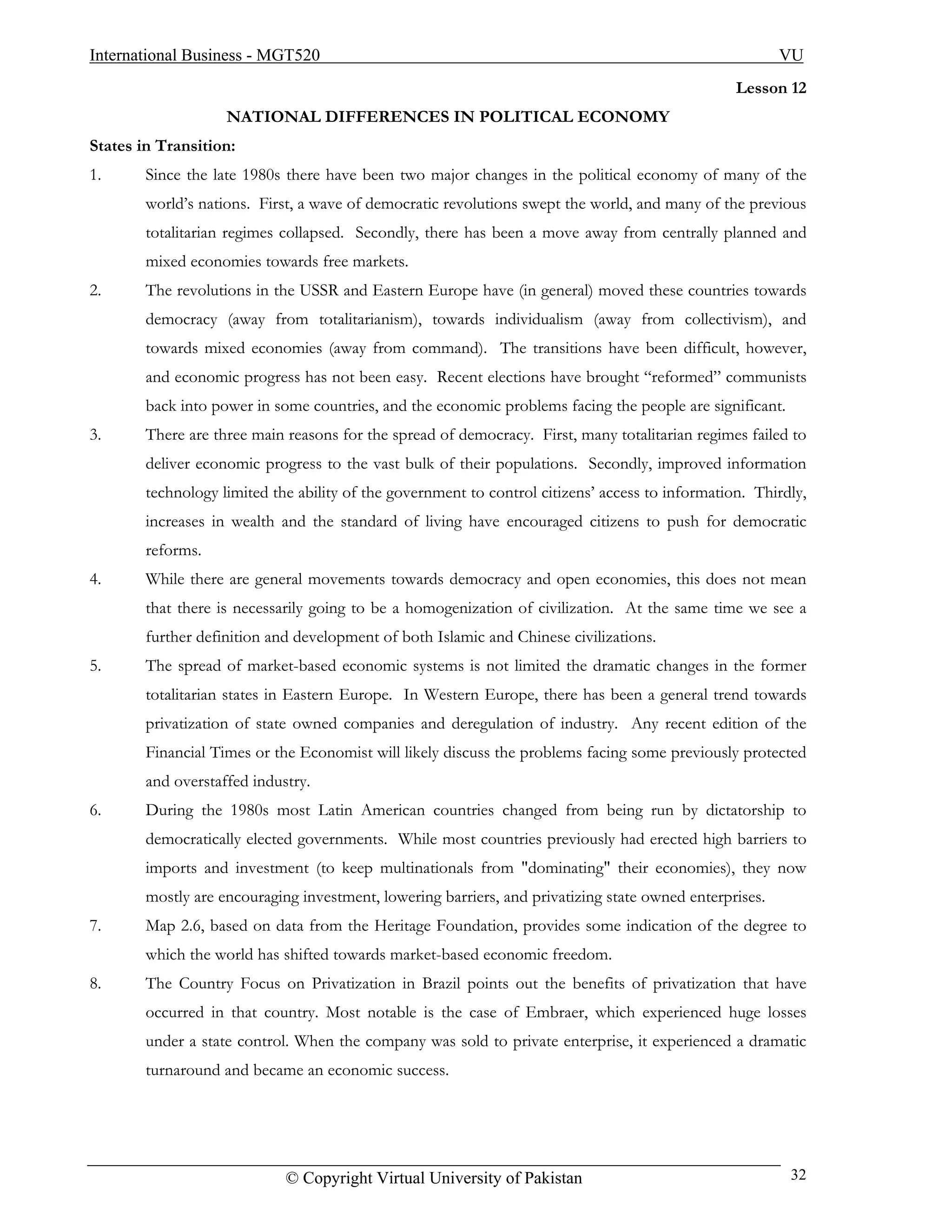 International Business - MGT520                                                                          VU
                                                                                                  Lesson 12
                    NATIONAL DIFFERENCES IN POLITICAL ECONOMY
States in Transition:
1.      Since the late 1980s there have been two major changes in the political economy of many of the
        world’s nations. First, a wave of democratic revolutions swept the world, and many of the previous
        totalitarian regimes collapsed. Secondly, there has been a move away from centrally planned and
        mixed economies towards free markets.
2.      The revolutions in the USSR and Eastern Europe have (in general) moved these countries towards
        democracy (away from totalitarianism), towards individualism (away from collectivism), and
        towards mixed economies (away from command). The transitions have been difficult, however,
        and economic progress has not been easy. Recent elections have brought “reformed” communists
        back into power in some countries, and the economic problems facing the people are significant.
3.      There are three main reasons for the spread of democracy. First, many totalitarian regimes failed to
        deliver economic progress to the vast bulk of their populations. Secondly, improved information
        technology limited the ability of the government to control citizens’ access to information. Thirdly,
        increases in wealth and the standard of living have encouraged citizens to push for democratic
        reforms.
4.      While there are general movements towards democracy and open economies, this does not mean
        that there is necessarily going to be a homogenization of civilization. At the same time we see a
        further definition and development of both Islamic and Chinese civilizations.
5.      The spread of market-based economic systems is not limited the dramatic changes in the former
        totalitarian states in Eastern Europe. In Western Europe, there has been a general trend towards
        privatization of state owned companies and deregulation of industry. Any recent edition of the
        Financial Times or the Economist will likely discuss the problems facing some previously protected
        and overstaffed industry.
6.      During the 1980s most Latin American countries changed from being run by dictatorship to
        democratically elected governments. While most countries previously had erected high barriers to
        imports and investment (to keep multinationals from "dominating" their economies), they now
        mostly are encouraging investment, lowering barriers, and privatizing state owned enterprises.
7.      Map 2.6, based on data from the Heritage Foundation, provides some indication of the degree to
        which the world has shifted towards market-based economic freedom.
8.      The Country Focus on Privatization in Brazil points out the benefits of privatization that have
        occurred in that country. Most notable is the case of Embraer, which experienced huge losses
        under a state control. When the company was sold to private enterprise, it experienced a dramatic
        turnaround and became an economic success.




                             © Copyright Virtual University of Pakistan                                   32
 