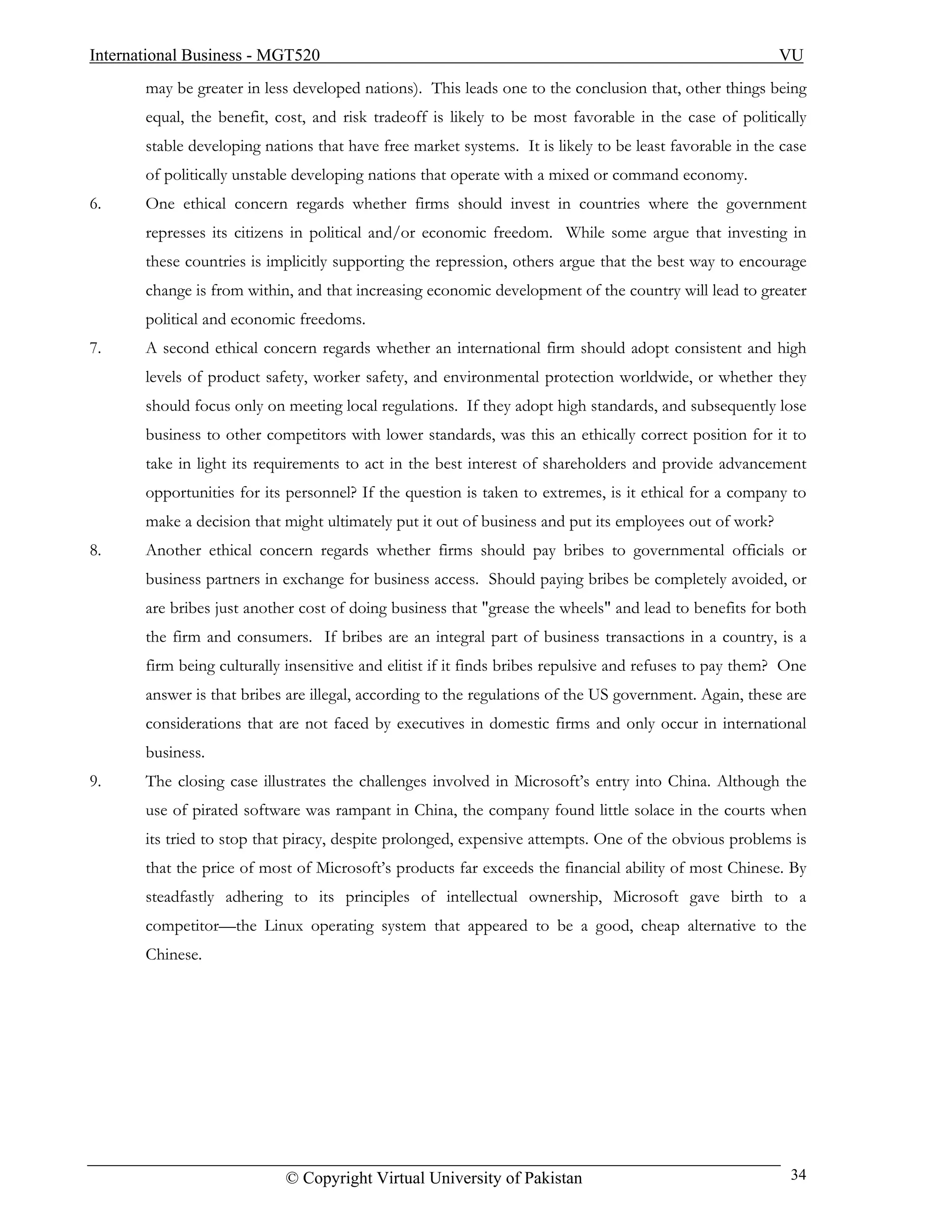 International Business - MGT520                                                                          VU
       may be greater in less developed nations). This leads one to the conclusion that, other things being
       equal, the benefit, cost, and risk tradeoff is likely to be most favorable in the case of politically
       stable developing nations that have free market systems. It is likely to be least favorable in the case
       of politically unstable developing nations that operate with a mixed or command economy.
6.     One ethical concern regards whether firms should invest in countries where the government
       represses its citizens in political and/or economic freedom. While some argue that investing in
       these countries is implicitly supporting the repression, others argue that the best way to encourage
       change is from within, and that increasing economic development of the country will lead to greater
       political and economic freedoms.
7.     A second ethical concern regards whether an international firm should adopt consistent and high
       levels of product safety, worker safety, and environmental protection worldwide, or whether they
       should focus only on meeting local regulations. If they adopt high standards, and subsequently lose
       business to other competitors with lower standards, was this an ethically correct position for it to
       take in light its requirements to act in the best interest of shareholders and provide advancement
       opportunities for its personnel? If the question is taken to extremes, is it ethical for a company to
       make a decision that might ultimately put it out of business and put its employees out of work?
8.     Another ethical concern regards whether firms should pay bribes to governmental officials or
       business partners in exchange for business access. Should paying bribes be completely avoided, or
       are bribes just another cost of doing business that "grease the wheels" and lead to benefits for both
       the firm and consumers. If bribes are an integral part of business transactions in a country, is a
       firm being culturally insensitive and elitist if it finds bribes repulsive and refuses to pay them? One
       answer is that bribes are illegal, according to the regulations of the US government. Again, these are
       considerations that are not faced by executives in domestic firms and only occur in international
       business.
9.     The closing case illustrates the challenges involved in Microsoft’s entry into China. Although the
       use of pirated software was rampant in China, the company found little solace in the courts when
       its tried to stop that piracy, despite prolonged, expensive attempts. One of the obvious problems is
       that the price of most of Microsoft’s products far exceeds the financial ability of most Chinese. By
       steadfastly adhering to its principles of intellectual ownership, Microsoft gave birth to a
       competitor—the Linux operating system that appeared to be a good, cheap alternative to the
       Chinese.




                            © Copyright Virtual University of Pakistan                                     34
 