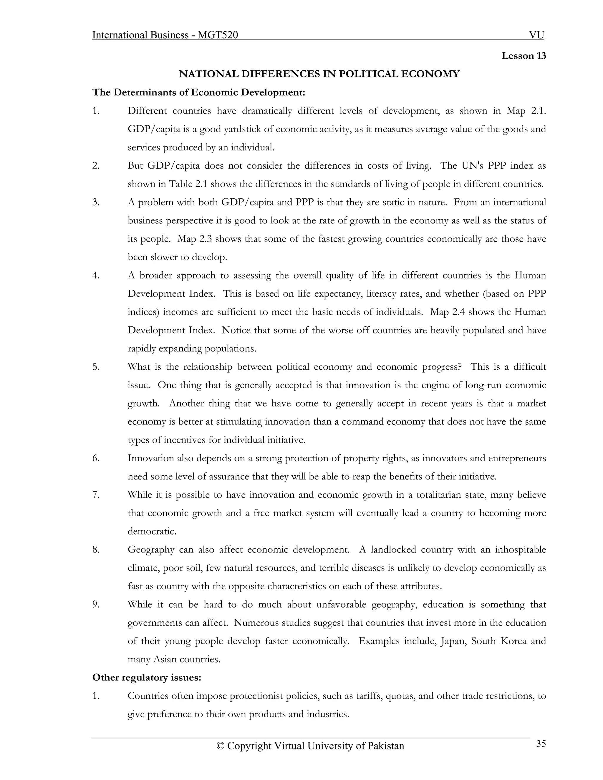 International Business - MGT520                                                                             VU
                                                                                                       Lesson 13
                     NATIONAL DIFFERENCES IN POLITICAL ECONOMY
The Determinants of Economic Development:
1.     Different countries have dramatically different levels of development, as shown in Map 2.1.
       GDP/capita is a good yardstick of economic activity, as it measures average value of the goods and
       services produced by an individual.
2.     But GDP/capita does not consider the differences in costs of living. The UN's PPP index as
       shown in Table 2.1 shows the differences in the standards of living of people in different countries.
3.     A problem with both GDP/capita and PPP is that they are static in nature. From an international
       business perspective it is good to look at the rate of growth in the economy as well as the status of
       its people. Map 2.3 shows that some of the fastest growing countries economically are those have
       been slower to develop.
4.     A broader approach to assessing the overall quality of life in different countries is the Human
       Development Index. This is based on life expectancy, literacy rates, and whether (based on PPP
       indices) incomes are sufficient to meet the basic needs of individuals. Map 2.4 shows the Human
       Development Index. Notice that some of the worse off countries are heavily populated and have
       rapidly expanding populations.
5.     What is the relationship between political economy and economic progress? This is a difficult
       issue. One thing that is generally accepted is that innovation is the engine of long-run economic
       growth. Another thing that we have come to generally accept in recent years is that a market
       economy is better at stimulating innovation than a command economy that does not have the same
       types of incentives for individual initiative.
6.     Innovation also depends on a strong protection of property rights, as innovators and entrepreneurs
       need some level of assurance that they will be able to reap the benefits of their initiative.
7.     While it is possible to have innovation and economic growth in a totalitarian state, many believe
       that economic growth and a free market system will eventually lead a country to becoming more
       democratic.
8.     Geography can also affect economic development. A landlocked country with an inhospitable
       climate, poor soil, few natural resources, and terrible diseases is unlikely to develop economically as
       fast as country with the opposite characteristics on each of these attributes.
9.     While it can be hard to do much about unfavorable geography, education is something that
       governments can affect. Numerous studies suggest that countries that invest more in the education
       of their young people develop faster economically. Examples include, Japan, South Korea and
       many Asian countries.
Other regulatory issues:
1.     Countries often impose protectionist policies, such as tariffs, quotas, and other trade restrictions, to
       give preference to their own products and industries.

                             © Copyright Virtual University of Pakistan                                       35
 