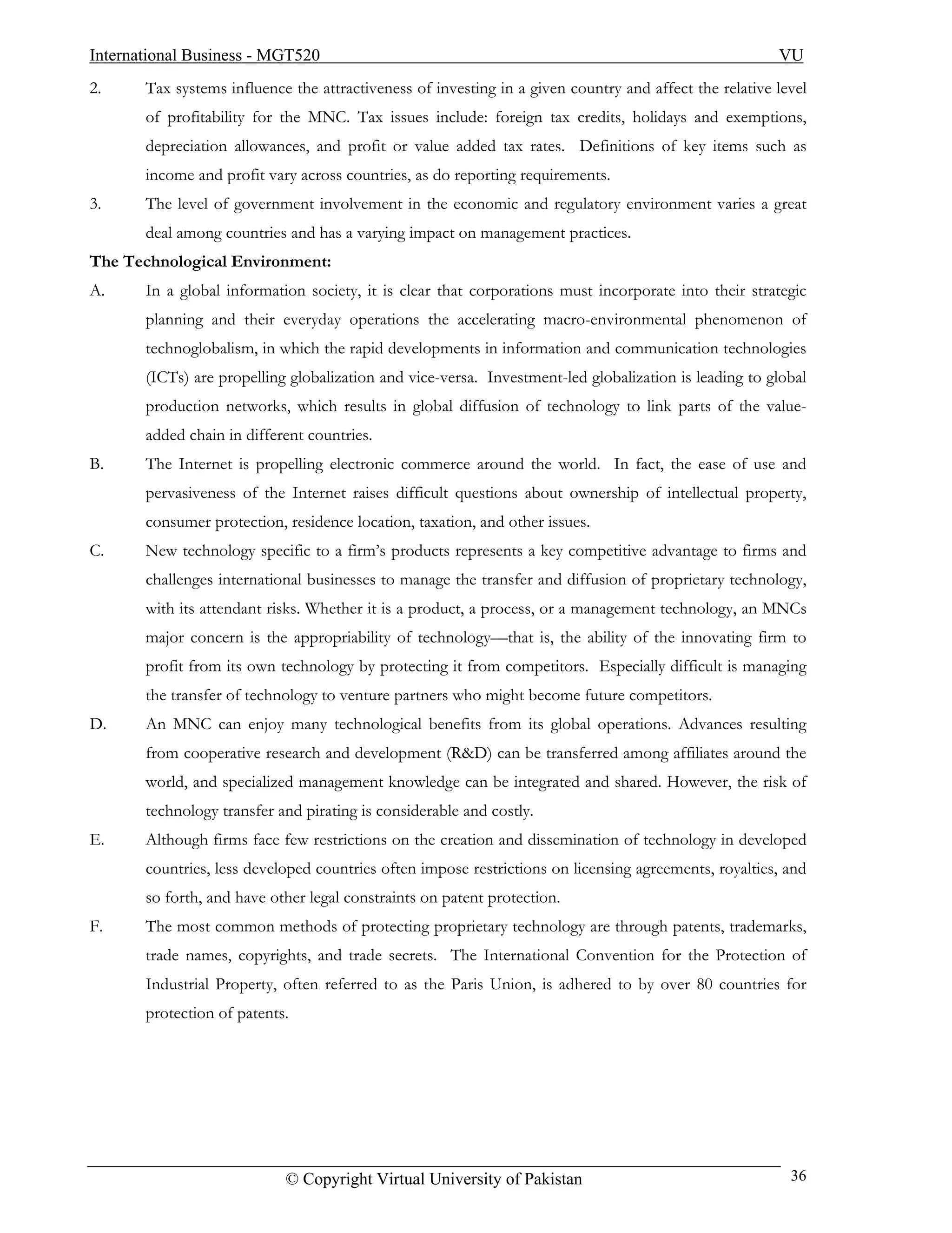 International Business - MGT520                                                                         VU
2.     Tax systems influence the attractiveness of investing in a given country and affect the relative level
       of profitability for the MNC. Tax issues include: foreign tax credits, holidays and exemptions,
       depreciation allowances, and profit or value added tax rates. Definitions of key items such as
       income and profit vary across countries, as do reporting requirements.
3.     The level of government involvement in the economic and regulatory environment varies a great
       deal among countries and has a varying impact on management practices.
The Technological Environment:
A.     In a global information society, it is clear that corporations must incorporate into their strategic
       planning and their everyday operations the accelerating macro-environmental phenomenon of
       technoglobalism, in which the rapid developments in information and communication technologies
       (ICTs) are propelling globalization and vice-versa. Investment-led globalization is leading to global
       production networks, which results in global diffusion of technology to link parts of the value-
       added chain in different countries.
B.     The Internet is propelling electronic commerce around the world. In fact, the ease of use and
       pervasiveness of the Internet raises difficult questions about ownership of intellectual property,
       consumer protection, residence location, taxation, and other issues.
C.     New technology specific to a firm’s products represents a key competitive advantage to firms and
       challenges international businesses to manage the transfer and diffusion of proprietary technology,
       with its attendant risks. Whether it is a product, a process, or a management technology, an MNCs
       major concern is the appropriability of technology—that is, the ability of the innovating firm to
       profit from its own technology by protecting it from competitors. Especially difficult is managing
       the transfer of technology to venture partners who might become future competitors.
D.     An MNC can enjoy many technological benefits from its global operations. Advances resulting
       from cooperative research and development (R&D) can be transferred among affiliates around the
       world, and specialized management knowledge can be integrated and shared. However, the risk of
       technology transfer and pirating is considerable and costly.
E.     Although firms face few restrictions on the creation and dissemination of technology in developed
       countries, less developed countries often impose restrictions on licensing agreements, royalties, and
       so forth, and have other legal constraints on patent protection.
F.     The most common methods of protecting proprietary technology are through patents, trademarks,
       trade names, copyrights, and trade secrets. The International Convention for the Protection of
       Industrial Property, often referred to as the Paris Union, is adhered to by over 80 countries for
       protection of patents.




                            © Copyright Virtual University of Pakistan                                    36
 