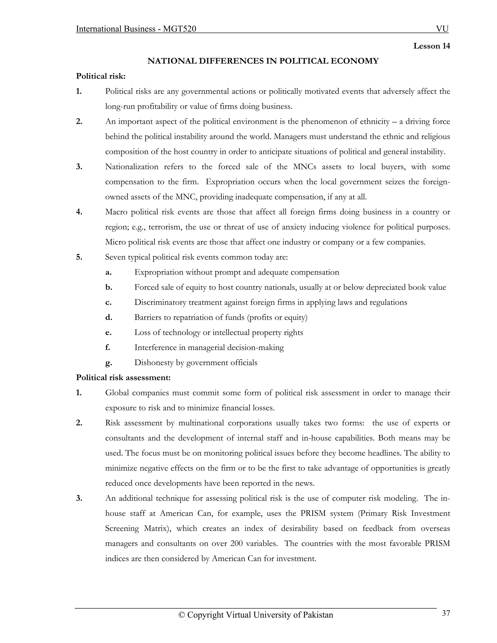 International Business - MGT520                                                                             VU
                                                                                                     Lesson 14
                     NATIONAL DIFFERENCES IN POLITICAL ECONOMY
Political risk:
1.      Political risks are any governmental actions or politically motivated events that adversely affect the
        long-run profitability or value of firms doing business.
2.      An important aspect of the political environment is the phenomenon of ethnicity – a driving force
        behind the political instability around the world. Managers must understand the ethnic and religious
        composition of the host country in order to anticipate situations of political and general instability.
3.      Nationalization refers to the forced sale of the MNCs assets to local buyers, with some
        compensation to the firm. Expropriation occurs when the local government seizes the foreign-
        owned assets of the MNC, providing inadequate compensation, if any at all.
4.      Macro political risk events are those that affect all foreign firms doing business in a country or
        region; e.g., terrorism, the use or threat of use of anxiety inducing violence for political purposes.
        Micro political risk events are those that affect one industry or company or a few companies.
5.      Seven typical political risk events common today are:
        a.        Expropriation without prompt and adequate compensation
        b.        Forced sale of equity to host country nationals, usually at or below depreciated book value
        c.        Discriminatory treatment against foreign firms in applying laws and regulations
        d.        Barriers to repatriation of funds (profits or equity)
        e.        Loss of technology or intellectual property rights
        f.        Interference in managerial decision-making
        g.        Dishonesty by government officials
Political risk assessment:
1.      Global companies must commit some form of political risk assessment in order to manage their
        exposure to risk and to minimize financial losses.
2.      Risk assessment by multinational corporations usually takes two forms: the use of experts or
        consultants and the development of internal staff and in-house capabilities. Both means may be
        used. The focus must be on monitoring political issues before they become headlines. The ability to
        minimize negative effects on the firm or to be the first to take advantage of opportunities is greatly
        reduced once developments have been reported in the news.
3.      An additional technique for assessing political risk is the use of computer risk modeling. The in-
        house staff at American Can, for example, uses the PRISM system (Primary Risk Investment
        Screening Matrix), which creates an index of desirability based on feedback from overseas
        managers and consultants on over 200 variables. The countries with the most favorable PRISM
        indices are then considered by American Can for investment.




                               © Copyright Virtual University of Pakistan                                    37
 