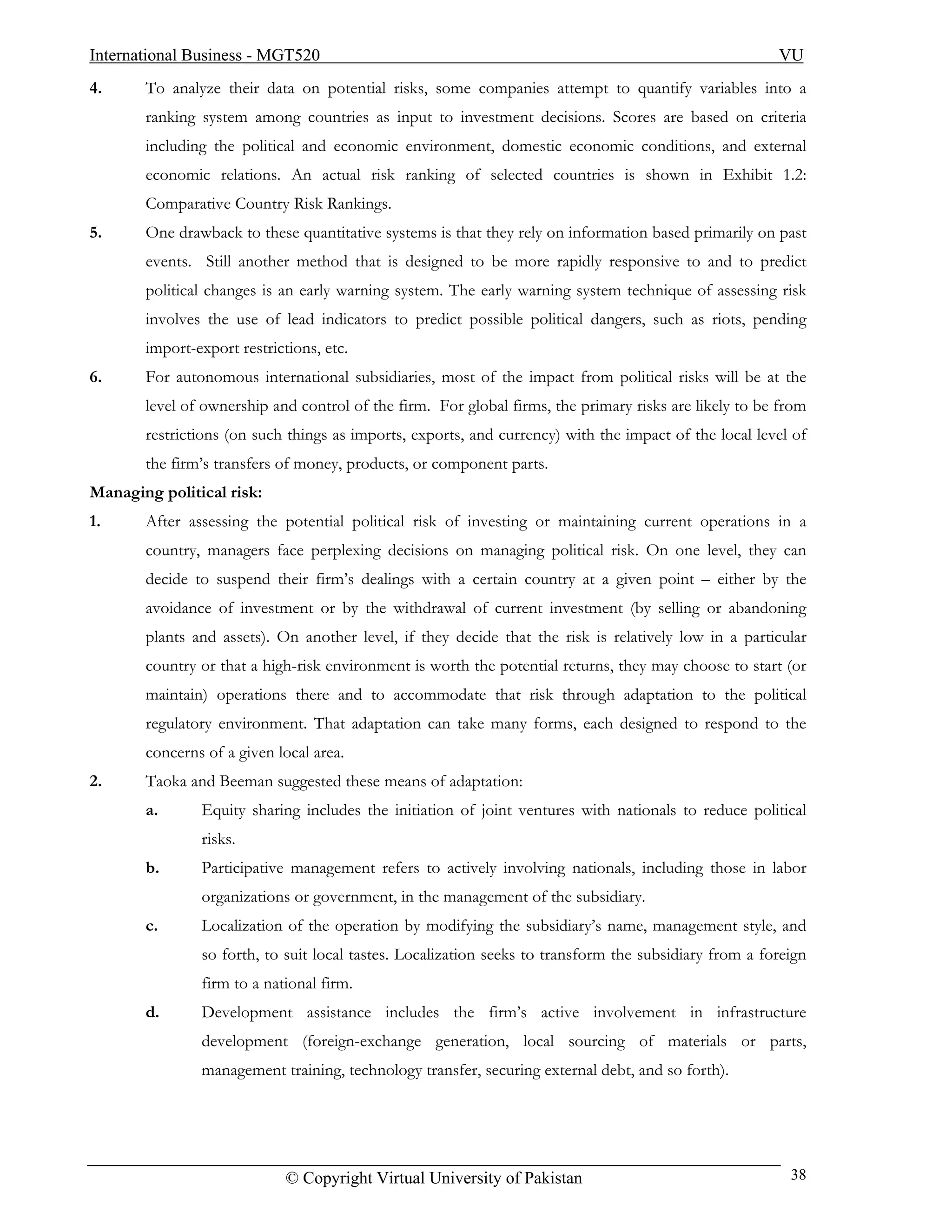 International Business - MGT520                                                                        VU
4.     To analyze their data on potential risks, some companies attempt to quantify variables into a
       ranking system among countries as input to investment decisions. Scores are based on criteria
       including the political and economic environment, domestic economic conditions, and external
       economic relations. An actual risk ranking of selected countries is shown in Exhibit 1.2:
       Comparative Country Risk Rankings.
5.     One drawback to these quantitative systems is that they rely on information based primarily on past
       events. Still another method that is designed to be more rapidly responsive to and to predict
       political changes is an early warning system. The early warning system technique of assessing risk
       involves the use of lead indicators to predict possible political dangers, such as riots, pending
       import-export restrictions, etc.
6.     For autonomous international subsidiaries, most of the impact from political risks will be at the
       level of ownership and control of the firm. For global firms, the primary risks are likely to be from
       restrictions (on such things as imports, exports, and currency) with the impact of the local level of
       the firm’s transfers of money, products, or component parts.
Managing political risk:
1.     After assessing the potential political risk of investing or maintaining current operations in a
       country, managers face perplexing decisions on managing political risk. On one level, they can
       decide to suspend their firm’s dealings with a certain country at a given point – either by the
       avoidance of investment or by the withdrawal of current investment (by selling or abandoning
       plants and assets). On another level, if they decide that the risk is relatively low in a particular
       country or that a high-risk environment is worth the potential returns, they may choose to start (or
       maintain) operations there and to accommodate that risk through adaptation to the political
       regulatory environment. That adaptation can take many forms, each designed to respond to the
       concerns of a given local area.
2.     Taoka and Beeman suggested these means of adaptation:
       a.      Equity sharing includes the initiation of joint ventures with nationals to reduce political
               risks.
       b.      Participative management refers to actively involving nationals, including those in labor
               organizations or government, in the management of the subsidiary.
       c.      Localization of the operation by modifying the subsidiary’s name, management style, and
               so forth, to suit local tastes. Localization seeks to transform the subsidiary from a foreign
               firm to a national firm.
       d.      Development assistance includes the firm’s active involvement in infrastructure
               development (foreign-exchange generation, local sourcing of materials or parts,
               management training, technology transfer, securing external debt, and so forth).




                             © Copyright Virtual University of Pakistan                                  38
 
