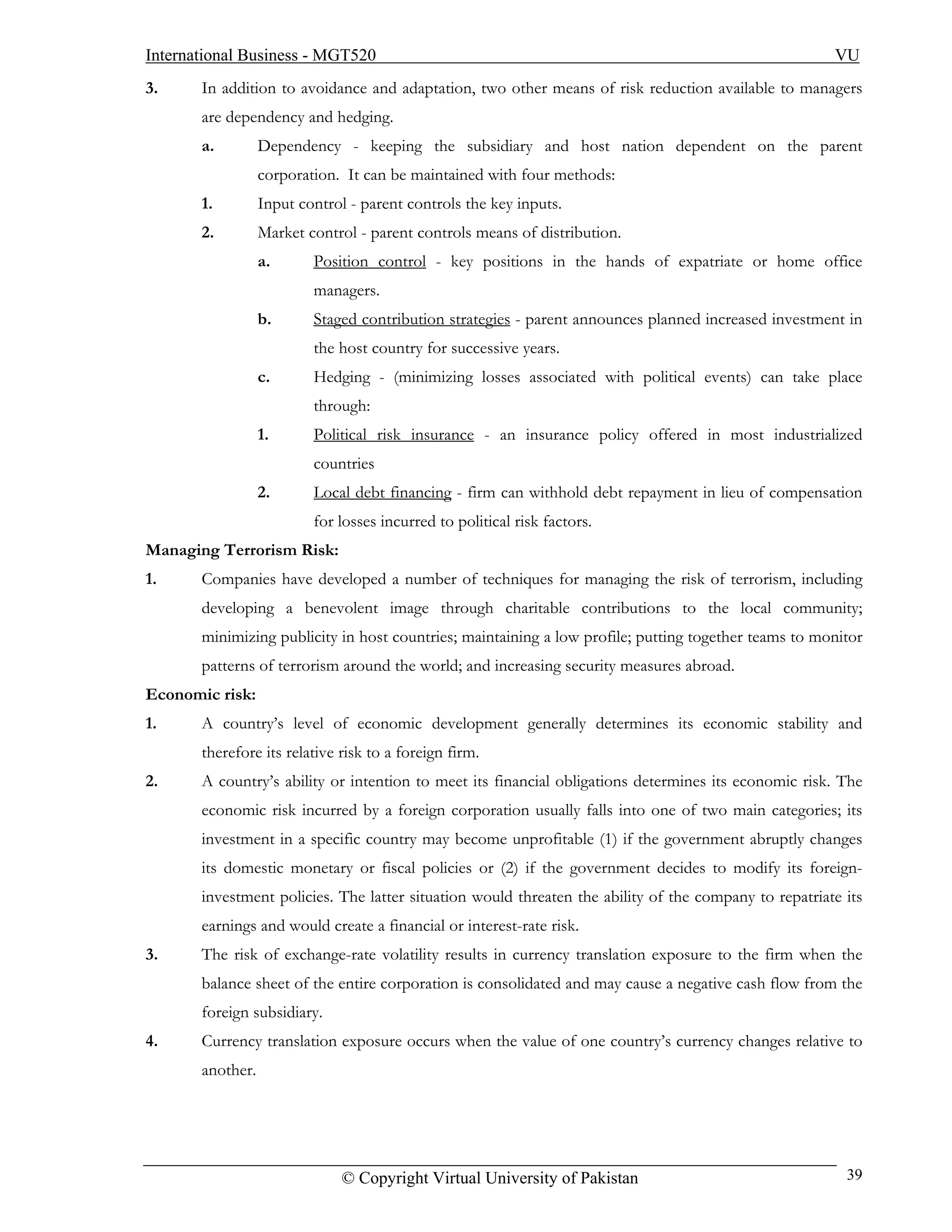 International Business - MGT520                                                                        VU
3.     In addition to avoidance and adaptation, two other means of risk reduction available to managers
       are dependency and hedging.
       a.         Dependency - keeping the subsidiary and host nation dependent on the parent
                  corporation. It can be maintained with four methods:
       1.         Input control - parent controls the key inputs.
       2.         Market control - parent controls means of distribution.
                  a.      Position control - key positions in the hands of expatriate or home office
                          managers.
                  b.      Staged contribution strategies - parent announces planned increased investment in
                          the host country for successive years.
                  c.      Hedging - (minimizing losses associated with political events) can take place
                          through:
                  1.      Political risk insurance - an insurance policy offered in most industrialized
                          countries
                  2.      Local debt financing - firm can withhold debt repayment in lieu of compensation
                          for losses incurred to political risk factors.
Managing Terrorism Risk:
1.     Companies have developed a number of techniques for managing the risk of terrorism, including
       developing a benevolent image through charitable contributions to the local community;
       minimizing publicity in host countries; maintaining a low profile; putting together teams to monitor
       patterns of terrorism around the world; and increasing security measures abroad.
Economic risk:
1.     A country’s level of economic development generally determines its economic stability and
       therefore its relative risk to a foreign firm.
2.     A country’s ability or intention to meet its financial obligations determines its economic risk. The
       economic risk incurred by a foreign corporation usually falls into one of two main categories; its
       investment in a specific country may become unprofitable (1) if the government abruptly changes
       its domestic monetary or fiscal policies or (2) if the government decides to modify its foreign-
       investment policies. The latter situation would threaten the ability of the company to repatriate its
       earnings and would create a financial or interest-rate risk.
3.     The risk of exchange-rate volatility results in currency translation exposure to the firm when the
       balance sheet of the entire corporation is consolidated and may cause a negative cash flow from the
       foreign subsidiary.
4.     Currency translation exposure occurs when the value of one country’s currency changes relative to
       another.




                              © Copyright Virtual University of Pakistan                                 39
 