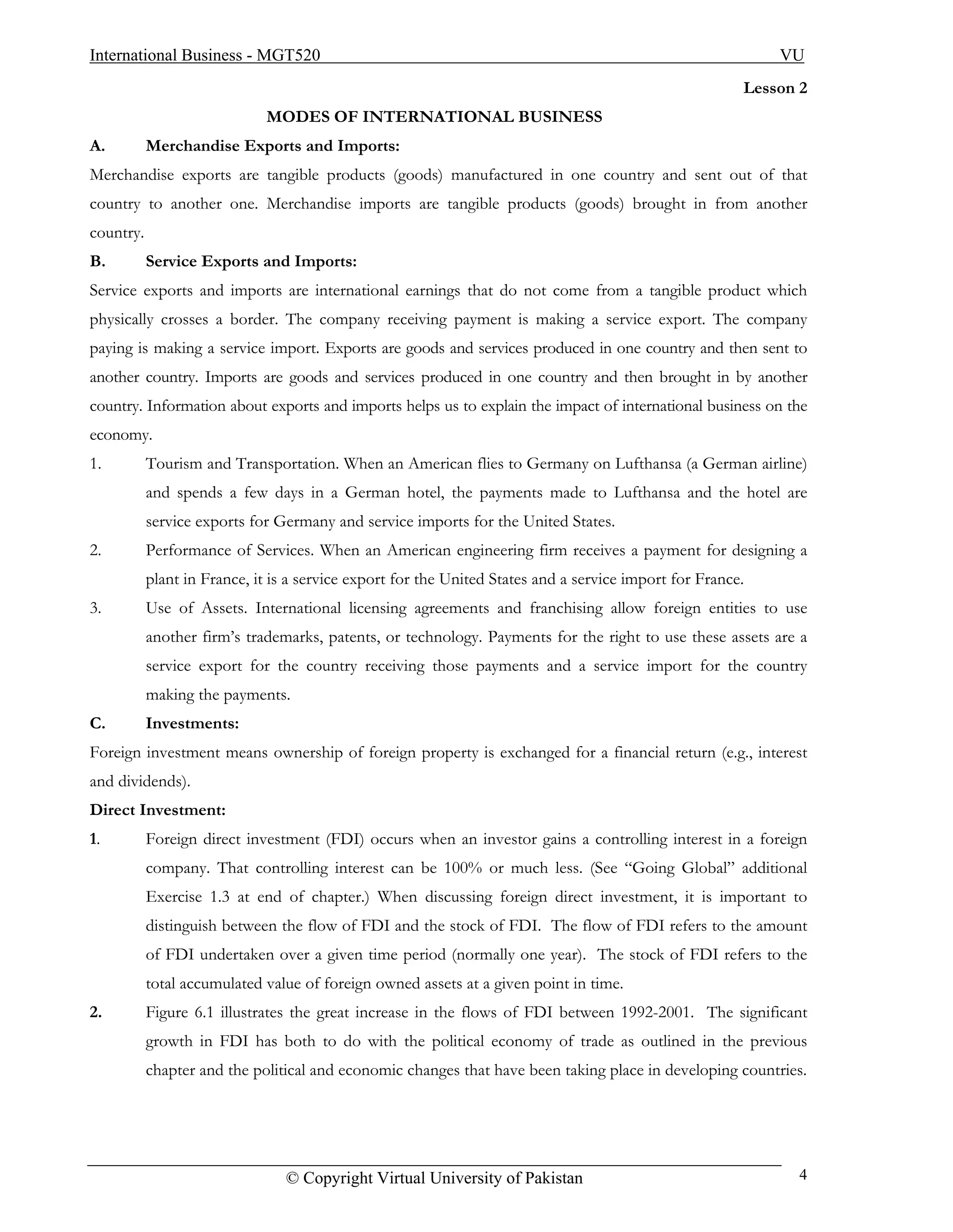 International Business - MGT520                                                                             VU
                                                                                                        Lesson 2
                             MODES OF INTERNATIONAL BUSINESS
A.         Merchandise Exports and Imports:
Merchandise exports are tangible products (goods) manufactured in one country and sent out of that
country to another one. Merchandise imports are tangible products (goods) brought in from another
country.
B.         Service Exports and Imports:
Service exports and imports are international earnings that do not come from a tangible product which
physically crosses a border. The company receiving payment is making a service export. The company
paying is making a service import. Exports are goods and services produced in one country and then sent to
another country. Imports are goods and services produced in one country and then brought in by another
country. Information about exports and imports helps us to explain the impact of international business on the
economy.
1.         Tourism and Transportation. When an American flies to Germany on Lufthansa (a German airline)
           and spends a few days in a German hotel, the payments made to Lufthansa and the hotel are
           service exports for Germany and service imports for the United States.
2.         Performance of Services. When an American engineering firm receives a payment for designing a
           plant in France, it is a service export for the United States and a service import for France.
3.         Use of Assets. International licensing agreements and franchising allow foreign entities to use
           another firm’s trademarks, patents, or technology. Payments for the right to use these assets are a
           service export for the country receiving those payments and a service import for the country
           making the payments.
C.         Investments:
Foreign investment means ownership of foreign property is exchanged for a financial return (e.g., interest
and dividends).
Direct Investment:
1.         Foreign direct investment (FDI) occurs when an investor gains a controlling interest in a foreign
           company. That controlling interest can be 100% or much less. (See “Going Global” additional
           Exercise 1.3 at end of chapter.) When discussing foreign direct investment, it is important to
           distinguish between the flow of FDI and the stock of FDI. The flow of FDI refers to the amount
           of FDI undertaken over a given time period (normally one year). The stock of FDI refers to the
           total accumulated value of foreign owned assets at a given point in time.
2.         Figure 6.1 illustrates the great increase in the flows of FDI between 1992-2001. The significant
           growth in FDI has both to do with the political economy of trade as outlined in the previous
           chapter and the political and economic changes that have been taking place in developing countries.




                                 © Copyright Virtual University of Pakistan                                    4
 