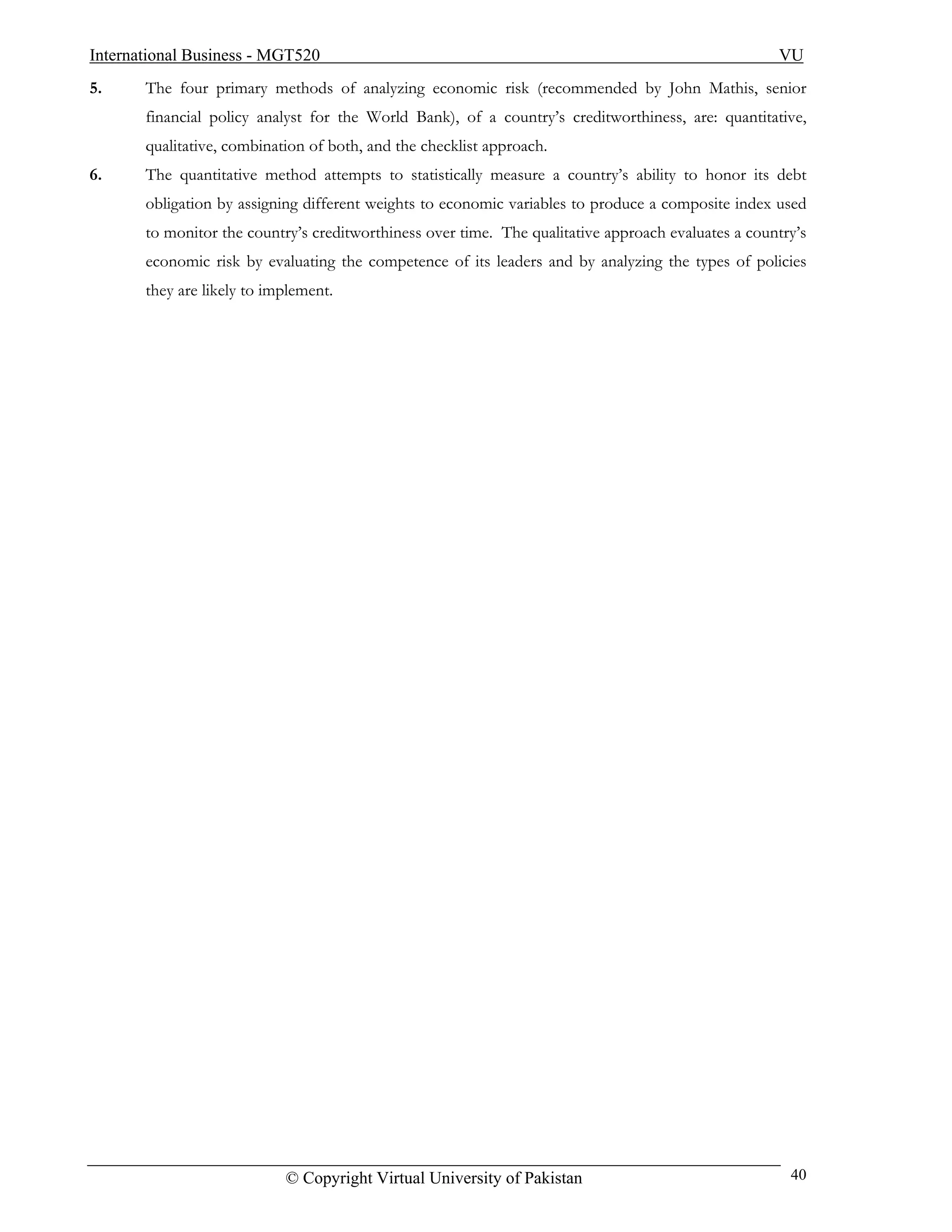International Business - MGT520                                                                      VU
5.     The four primary methods of analyzing economic risk (recommended by John Mathis, senior
       financial policy analyst for the World Bank), of a country’s creditworthiness, are: quantitative,
       qualitative, combination of both, and the checklist approach.
6.     The quantitative method attempts to statistically measure a country’s ability to honor its debt
       obligation by assigning different weights to economic variables to produce a composite index used
       to monitor the country’s creditworthiness over time. The qualitative approach evaluates a country’s
       economic risk by evaluating the competence of its leaders and by analyzing the types of policies
       they are likely to implement.




                            © Copyright Virtual University of Pakistan                                 40
 