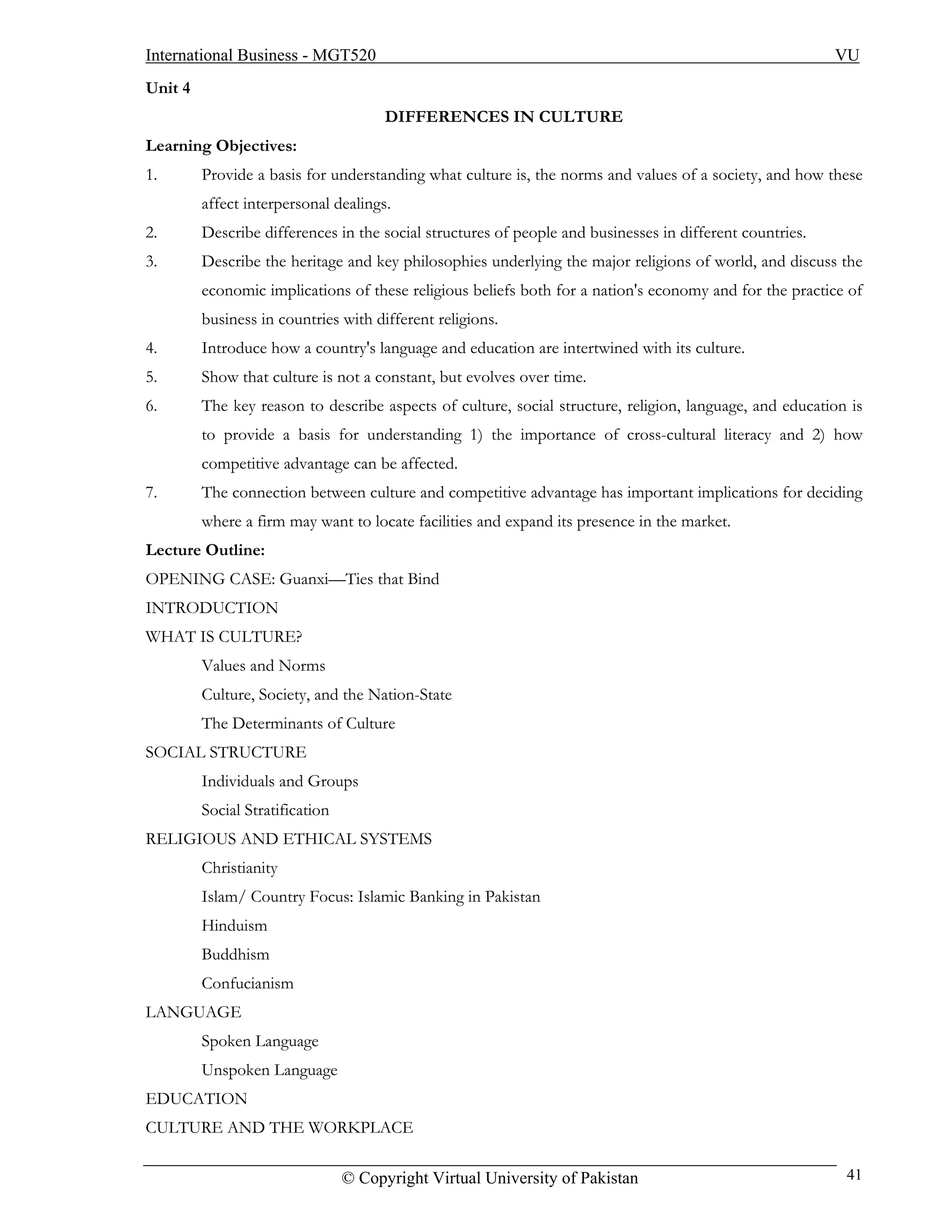 International Business - MGT520                                                                           VU
Unit 4
                                       DIFFERENCES IN CULTURE
Learning Objectives:
1.       Provide a basis for understanding what culture is, the norms and values of a society, and how these
         affect interpersonal dealings.
2.       Describe differences in the social structures of people and businesses in different countries.
3.       Describe the heritage and key philosophies underlying the major religions of world, and discuss the
         economic implications of these religious beliefs both for a nation's economy and for the practice of
         business in countries with different religions.
4.       Introduce how a country's language and education are intertwined with its culture.
5.       Show that culture is not a constant, but evolves over time.
6.       The key reason to describe aspects of culture, social structure, religion, language, and education is
         to provide a basis for understanding 1) the importance of cross-cultural literacy and 2) how
         competitive advantage can be affected.
7.       The connection between culture and competitive advantage has important implications for deciding
         where a firm may want to locate facilities and expand its presence in the market.
Lecture Outline:
OPENING CASE: Guanxi—Ties that Bind
INTRODUCTION
WHAT IS CULTURE?
         Values and Norms
         Culture, Society, and the Nation-State
         The Determinants of Culture
SOCIAL STRUCTURE
         Individuals and Groups
         Social Stratification
RELIGIOUS AND ETHICAL SYSTEMS
         Christianity
         Islam/ Country Focus: Islamic Banking in Pakistan
         Hinduism
         Buddhism
         Confucianism
LANGUAGE
         Spoken Language
         Unspoken Language
EDUCATION
CULTURE AND THE WORKPLACE

                                 © Copyright Virtual University of Pakistan                                41
 