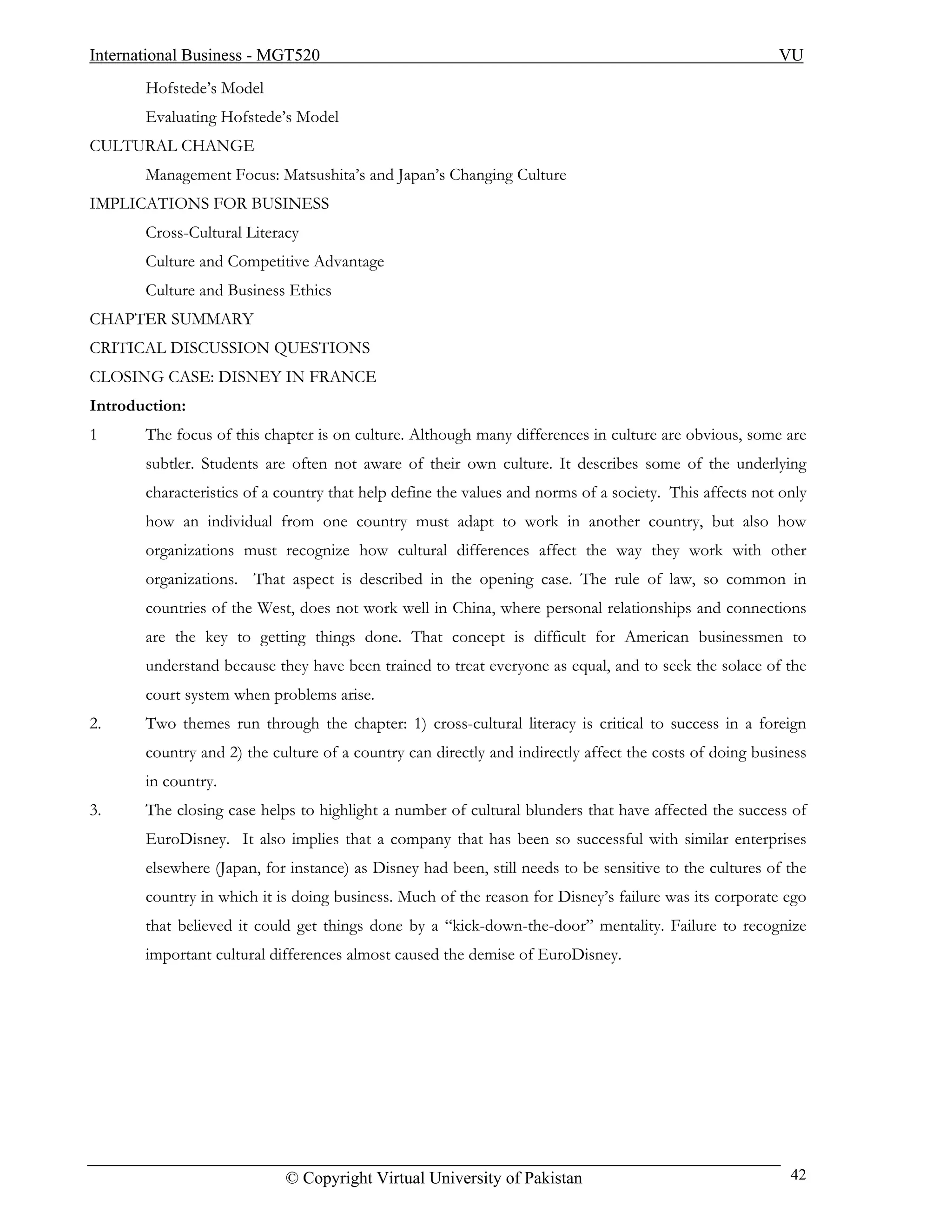 International Business - MGT520                                                                         VU
       Hofstede’s Model
       Evaluating Hofstede’s Model
CULTURAL CHANGE
       Management Focus: Matsushita’s and Japan’s Changing Culture
IMPLICATIONS FOR BUSINESS
       Cross-Cultural Literacy
       Culture and Competitive Advantage
       Culture and Business Ethics
CHAPTER SUMMARY
CRITICAL DISCUSSION QUESTIONS
CLOSING CASE: DISNEY IN FRANCE
Introduction:
1      The focus of this chapter is on culture. Although many differences in culture are obvious, some are
       subtler. Students are often not aware of their own culture. It describes some of the underlying
       characteristics of a country that help define the values and norms of a society. This affects not only
       how an individual from one country must adapt to work in another country, but also how
       organizations must recognize how cultural differences affect the way they work with other
       organizations. That aspect is described in the opening case. The rule of law, so common in
       countries of the West, does not work well in China, where personal relationships and connections
       are the key to getting things done. That concept is difficult for American businessmen to
       understand because they have been trained to treat everyone as equal, and to seek the solace of the
       court system when problems arise.
2.     Two themes run through the chapter: 1) cross-cultural literacy is critical to success in a foreign
       country and 2) the culture of a country can directly and indirectly affect the costs of doing business
       in country.
3.     The closing case helps to highlight a number of cultural blunders that have affected the success of
       EuroDisney. It also implies that a company that has been so successful with similar enterprises
       elsewhere (Japan, for instance) as Disney had been, still needs to be sensitive to the cultures of the
       country in which it is doing business. Much of the reason for Disney’s failure was its corporate ego
       that believed it could get things done by a “kick-down-the-door” mentality. Failure to recognize
       important cultural differences almost caused the demise of EuroDisney.




                            © Copyright Virtual University of Pakistan                                    42
 