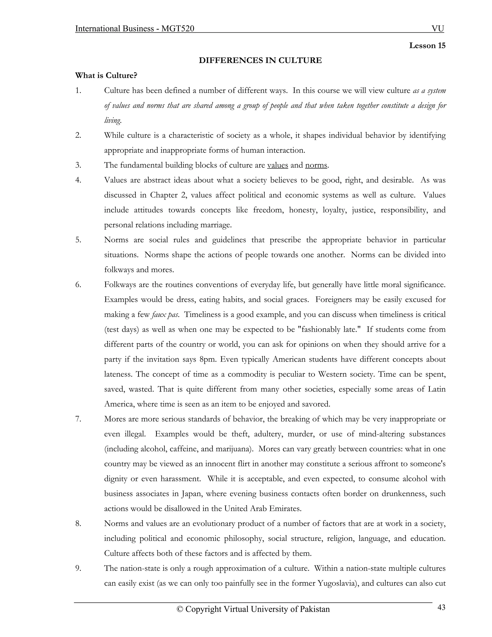 International Business - MGT520                                                                                   VU
                                                                                                           Lesson 15
                                      DIFFERENCES IN CULTURE
What is Culture?
1.     Culture has been defined a number of different ways. In this course we will view culture as a system
       of values and norms that are shared among a group of people and that when taken together constitute a design for
       living.
2.     While culture is a characteristic of society as a whole, it shapes individual behavior by identifying
       appropriate and inappropriate forms of human interaction.
3.     The fundamental building blocks of culture are values and norms.
4.     Values are abstract ideas about what a society believes to be good, right, and desirable. As was
       discussed in Chapter 2, values affect political and economic systems as well as culture. Values
       include attitudes towards concepts like freedom, honesty, loyalty, justice, responsibility, and
       personal relations including marriage.
5.     Norms are social rules and guidelines that prescribe the appropriate behavior in particular
       situations. Norms shape the actions of people towards one another. Norms can be divided into
       folkways and mores.
6.     Folkways are the routines conventions of everyday life, but generally have little moral significance.
       Examples would be dress, eating habits, and social graces. Foreigners may be easily excused for
       making a few faux pas. Timeliness is a good example, and you can discuss when timeliness is critical
       (test days) as well as when one may be expected to be "fashionably late." If students come from
       different parts of the country or world, you can ask for opinions on when they should arrive for a
       party if the invitation says 8pm. Even typically American students have different concepts about
       lateness. The concept of time as a commodity is peculiar to Western society. Time can be spent,
       saved, wasted. That is quite different from many other societies, especially some areas of Latin
       America, where time is seen as an item to be enjoyed and savored.
7.     Mores are more serious standards of behavior, the breaking of which may be very inappropriate or
       even illegal.   Examples would be theft, adultery, murder, or use of mind-altering substances
       (including alcohol, caffeine, and marijuana). Mores can vary greatly between countries: what in one
       country may be viewed as an innocent flirt in another may constitute a serious affront to someone's
       dignity or even harassment. While it is acceptable, and even expected, to consume alcohol with
       business associates in Japan, where evening business contacts often border on drunkenness, such
       actions would be disallowed in the United Arab Emirates.
8.     Norms and values are an evolutionary product of a number of factors that are at work in a society,
       including political and economic philosophy, social structure, religion, language, and education.
       Culture affects both of these factors and is affected by them.
9.     The nation-state is only a rough approximation of a culture. Within a nation-state multiple cultures
       can easily exist (as we can only too painfully see in the former Yugoslavia), and cultures can also cut

                              © Copyright Virtual University of Pakistan                                            43
 