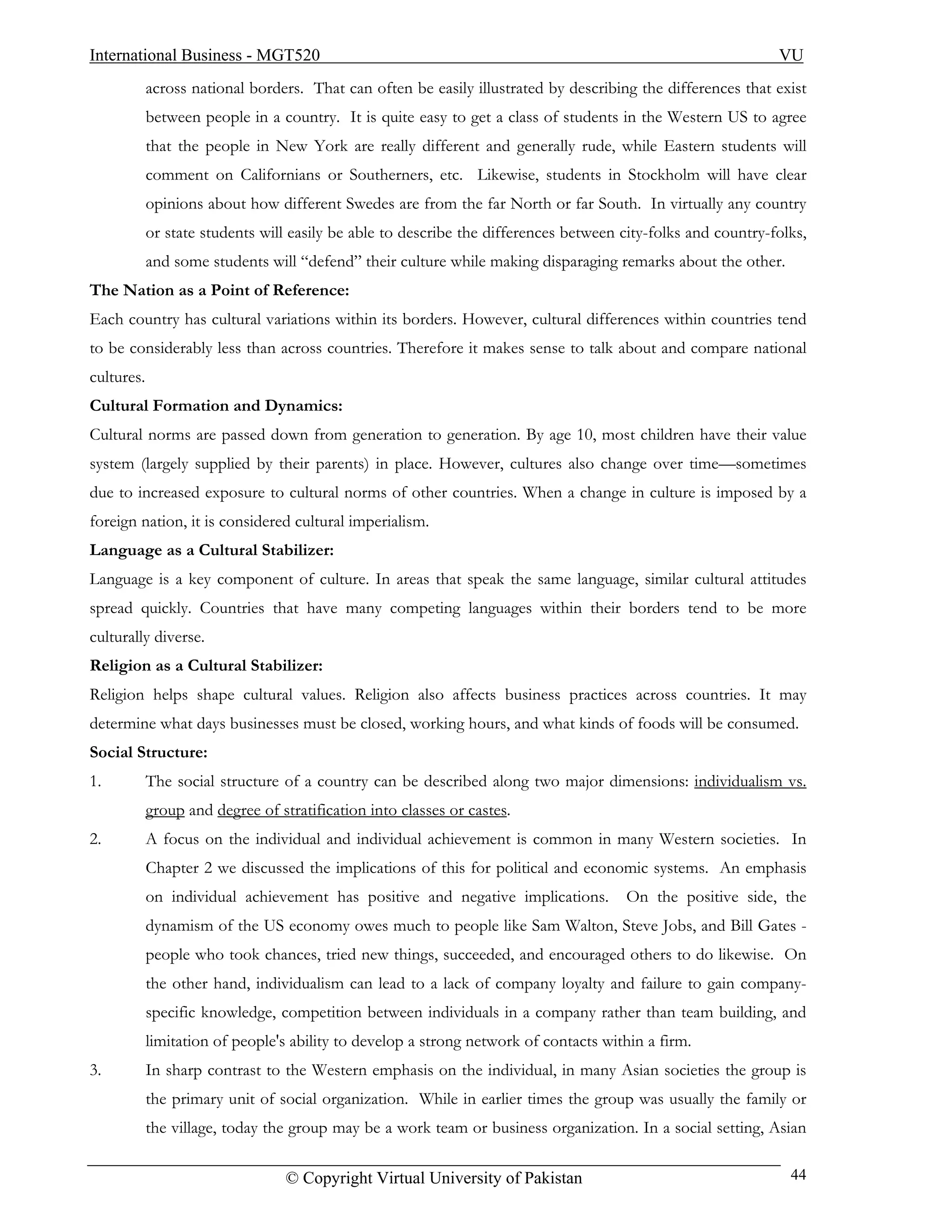 International Business - MGT520                                                                               VU
            across national borders. That can often be easily illustrated by describing the differences that exist
            between people in a country. It is quite easy to get a class of students in the Western US to agree
            that the people in New York are really different and generally rude, while Eastern students will
            comment on Californians or Southerners, etc. Likewise, students in Stockholm will have clear
            opinions about how different Swedes are from the far North or far South. In virtually any country
            or state students will easily be able to describe the differences between city-folks and country-folks,
            and some students will “defend” their culture while making disparaging remarks about the other.
The Nation as a Point of Reference:
Each country has cultural variations within its borders. However, cultural differences within countries tend
to be considerably less than across countries. Therefore it makes sense to talk about and compare national
cultures.
Cultural Formation and Dynamics:
Cultural norms are passed down from generation to generation. By age 10, most children have their value
system (largely supplied by their parents) in place. However, cultures also change over time—sometimes
due to increased exposure to cultural norms of other countries. When a change in culture is imposed by a
foreign nation, it is considered cultural imperialism.
Language as a Cultural Stabilizer:
Language is a key component of culture. In areas that speak the same language, similar cultural attitudes
spread quickly. Countries that have many competing languages within their borders tend to be more
culturally diverse.
Religion as a Cultural Stabilizer:
Religion helps shape cultural values. Religion also affects business practices across countries. It may
determine what days businesses must be closed, working hours, and what kinds of foods will be consumed.
Social Structure:
1.          The social structure of a country can be described along two major dimensions: individualism vs.
            group and degree of stratification into classes or castes.
2.          A focus on the individual and individual achievement is common in many Western societies. In
            Chapter 2 we discussed the implications of this for political and economic systems. An emphasis
            on individual achievement has positive and negative implications.         On the positive side, the
            dynamism of the US economy owes much to people like Sam Walton, Steve Jobs, and Bill Gates -
            people who took chances, tried new things, succeeded, and encouraged others to do likewise. On
            the other hand, individualism can lead to a lack of company loyalty and failure to gain company-
            specific knowledge, competition between individuals in a company rather than team building, and
            limitation of people's ability to develop a strong network of contacts within a firm.
3.          In sharp contrast to the Western emphasis on the individual, in many Asian societies the group is
            the primary unit of social organization. While in earlier times the group was usually the family or
            the village, today the group may be a work team or business organization. In a social setting, Asian

                                  © Copyright Virtual University of Pakistan                                    44
 