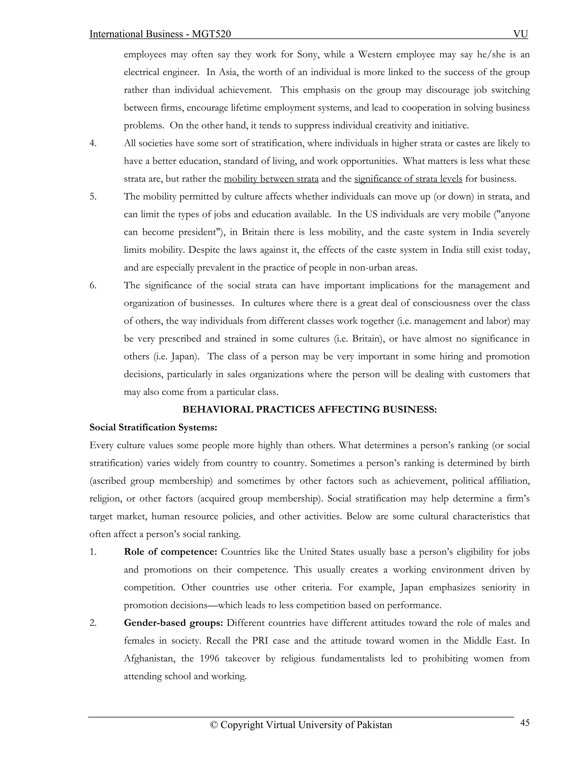 International Business - MGT520                                                                              VU
        employees may often say they work for Sony, while a Western employee may say he/she is an
        electrical engineer. In Asia, the worth of an individual is more linked to the success of the group
        rather than individual achievement. This emphasis on the group may discourage job switching
        between firms, encourage lifetime employment systems, and lead to cooperation in solving business
        problems. On the other hand, it tends to suppress individual creativity and initiative.
4.      All societies have some sort of stratification, where individuals in higher strata or castes are likely to
        have a better education, standard of living, and work opportunities. What matters is less what these
        strata are, but rather the mobility between strata and the significance of strata levels for business.
5.      The mobility permitted by culture affects whether individuals can move up (or down) in strata, and
        can limit the types of jobs and education available. In the US individuals are very mobile ("anyone
        can become president"), in Britain there is less mobility, and the caste system in India severely
        limits mobility. Despite the laws against it, the effects of the caste system in India still exist today,
        and are especially prevalent in the practice of people in non-urban areas.
6.      The significance of the social strata can have important implications for the management and
        organization of businesses. In cultures where there is a great deal of consciousness over the class
        of others, the way individuals from different classes work together (i.e. management and labor) may
        be very prescribed and strained in some cultures (i.e. Britain), or have almost no significance in
        others (i.e. Japan). The class of a person may be very important in some hiring and promotion
        decisions, particularly in sales organizations where the person will be dealing with customers that
        may also come from a particular class.
                       BEHAVIORAL PRACTICES AFFECTING BUSINESS:
Social Stratification Systems:
Every culture values some people more highly than others. What determines a person’s ranking (or social
stratification) varies widely from country to country. Sometimes a person’s ranking is determined by birth
(ascribed group membership) and sometimes by other factors such as achievement, political affiliation,
religion, or other factors (acquired group membership). Social stratification may help determine a firm’s
target market, human resource policies, and other activities. Below are some cultural characteristics that
often affect a person’s social ranking.
1.      Role of competence: Countries like the United States usually base a person’s eligibility for jobs
        and promotions on their competence. This usually creates a working environment driven by
        competition. Other countries use other criteria. For example, Japan emphasizes seniority in
        promotion decisions—which leads to less competition based on performance.
2.      Gender-based groups: Different countries have different attitudes toward the role of males and
        females in society. Recall the PRI case and the attitude toward women in the Middle East. In
        Afghanistan, the 1996 takeover by religious fundamentalists led to prohibiting women from
        attending school and working.



                               © Copyright Virtual University of Pakistan                                        45
 