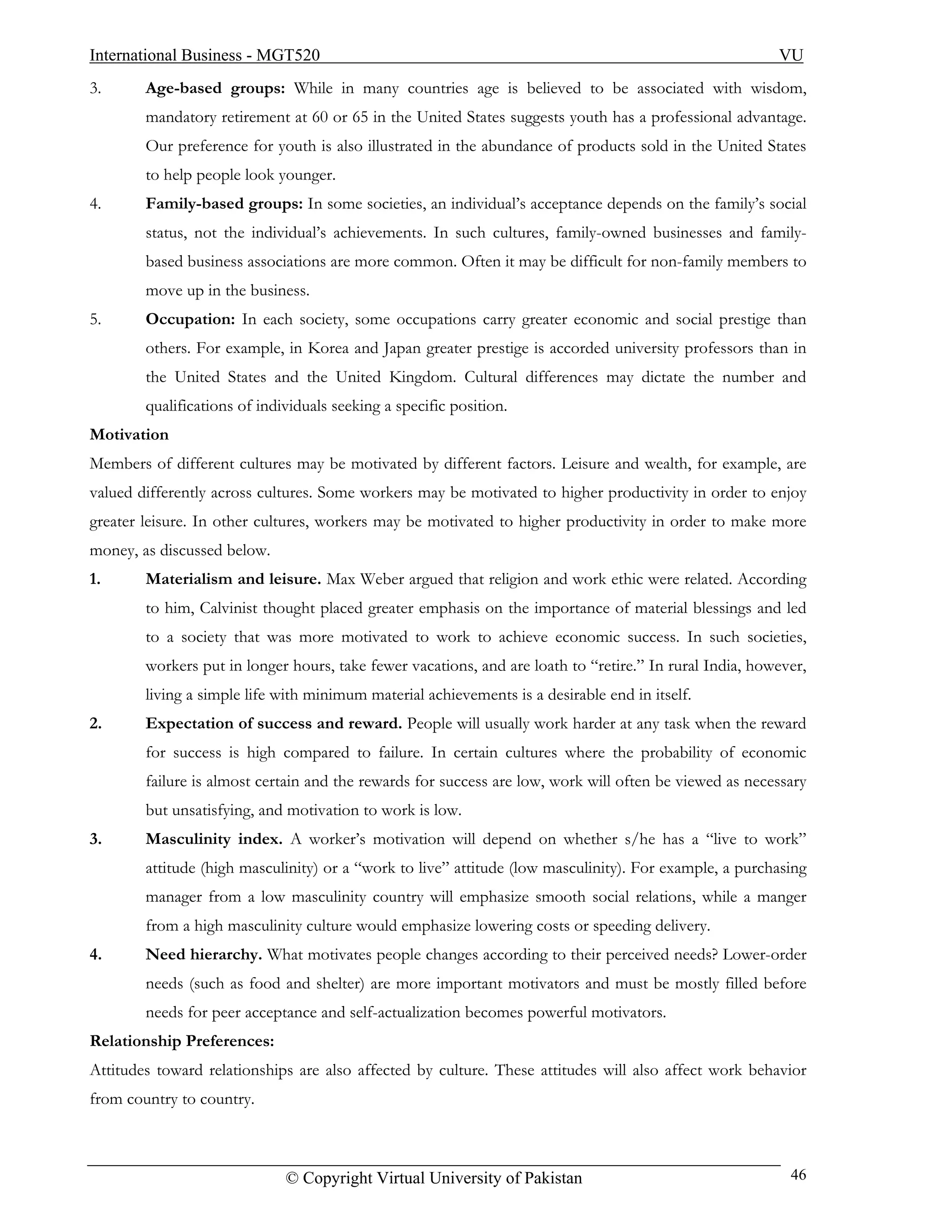 International Business - MGT520                                                                          VU
3.      Age-based groups: While in many countries age is believed to be associated with wisdom,
        mandatory retirement at 60 or 65 in the United States suggests youth has a professional advantage.
        Our preference for youth is also illustrated in the abundance of products sold in the United States
        to help people look younger.
4.      Family-based groups: In some societies, an individual’s acceptance depends on the family’s social
        status, not the individual’s achievements. In such cultures, family-owned businesses and family-
        based business associations are more common. Often it may be difficult for non-family members to
        move up in the business.
5.      Occupation: In each society, some occupations carry greater economic and social prestige than
        others. For example, in Korea and Japan greater prestige is accorded university professors than in
        the United States and the United Kingdom. Cultural differences may dictate the number and
        qualifications of individuals seeking a specific position.
Motivation
Members of different cultures may be motivated by different factors. Leisure and wealth, for example, are
valued differently across cultures. Some workers may be motivated to higher productivity in order to enjoy
greater leisure. In other cultures, workers may be motivated to higher productivity in order to make more
money, as discussed below.
1.      Materialism and leisure. Max Weber argued that religion and work ethic were related. According
        to him, Calvinist thought placed greater emphasis on the importance of material blessings and led
        to a society that was more motivated to work to achieve economic success. In such societies,
        workers put in longer hours, take fewer vacations, and are loath to “retire.” In rural India, however,
        living a simple life with minimum material achievements is a desirable end in itself.
2.      Expectation of success and reward. People will usually work harder at any task when the reward
        for success is high compared to failure. In certain cultures where the probability of economic
        failure is almost certain and the rewards for success are low, work will often be viewed as necessary
        but unsatisfying, and motivation to work is low.
3.      Masculinity index. A worker’s motivation will depend on whether s/he has a “live to work”
        attitude (high masculinity) or a “work to live” attitude (low masculinity). For example, a purchasing
        manager from a low masculinity country will emphasize smooth social relations, while a manger
        from a high masculinity culture would emphasize lowering costs or speeding delivery.
4.      Need hierarchy. What motivates people changes according to their perceived needs? Lower-order
        needs (such as food and shelter) are more important motivators and must be mostly filled before
        needs for peer acceptance and self-actualization becomes powerful motivators.
Relationship Preferences:
Attitudes toward relationships are also affected by culture. These attitudes will also affect work behavior
from country to country.



                              © Copyright Virtual University of Pakistan                                   46
 