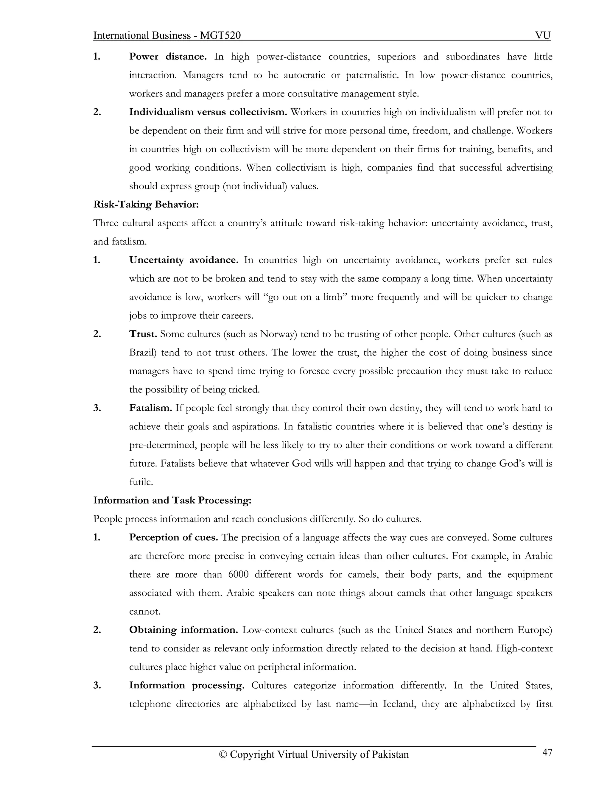 International Business - MGT520                                                                           VU
1.      Power distance. In high power-distance countries, superiors and subordinates have little
        interaction. Managers tend to be autocratic or paternalistic. In low power-distance countries,
        workers and managers prefer a more consultative management style.
2.      Individualism versus collectivism. Workers in countries high on individualism will prefer not to
        be dependent on their firm and will strive for more personal time, freedom, and challenge. Workers
        in countries high on collectivism will be more dependent on their firms for training, benefits, and
        good working conditions. When collectivism is high, companies find that successful advertising
        should express group (not individual) values.
Risk-Taking Behavior:
Three cultural aspects affect a country’s attitude toward risk-taking behavior: uncertainty avoidance, trust,
and fatalism.
1.      Uncertainty avoidance. In countries high on uncertainty avoidance, workers prefer set rules
        which are not to be broken and tend to stay with the same company a long time. When uncertainty
        avoidance is low, workers will “go out on a limb” more frequently and will be quicker to change
        jobs to improve their careers.
2.      Trust. Some cultures (such as Norway) tend to be trusting of other people. Other cultures (such as
        Brazil) tend to not trust others. The lower the trust, the higher the cost of doing business since
        managers have to spend time trying to foresee every possible precaution they must take to reduce
        the possibility of being tricked.
3.      Fatalism. If people feel strongly that they control their own destiny, they will tend to work hard to
        achieve their goals and aspirations. In fatalistic countries where it is believed that one’s destiny is
        pre-determined, people will be less likely to try to alter their conditions or work toward a different
        future. Fatalists believe that whatever God wills will happen and that trying to change God’s will is
        futile.
Information and Task Processing:
People process information and reach conclusions differently. So do cultures.
1.      Perception of cues. The precision of a language affects the way cues are conveyed. Some cultures
        are therefore more precise in conveying certain ideas than other cultures. For example, in Arabic
        there are more than 6000 different words for camels, their body parts, and the equipment
        associated with them. Arabic speakers can note things about camels that other language speakers
        cannot.
2.      Obtaining information. Low-context cultures (such as the United States and northern Europe)
        tend to consider as relevant only information directly related to the decision at hand. High-context
        cultures place higher value on peripheral information.
3.      Information processing. Cultures categorize information differently. In the United States,
        telephone directories are alphabetized by last name—in Iceland, they are alphabetized by first



                              © Copyright Virtual University of Pakistan                                    47
 