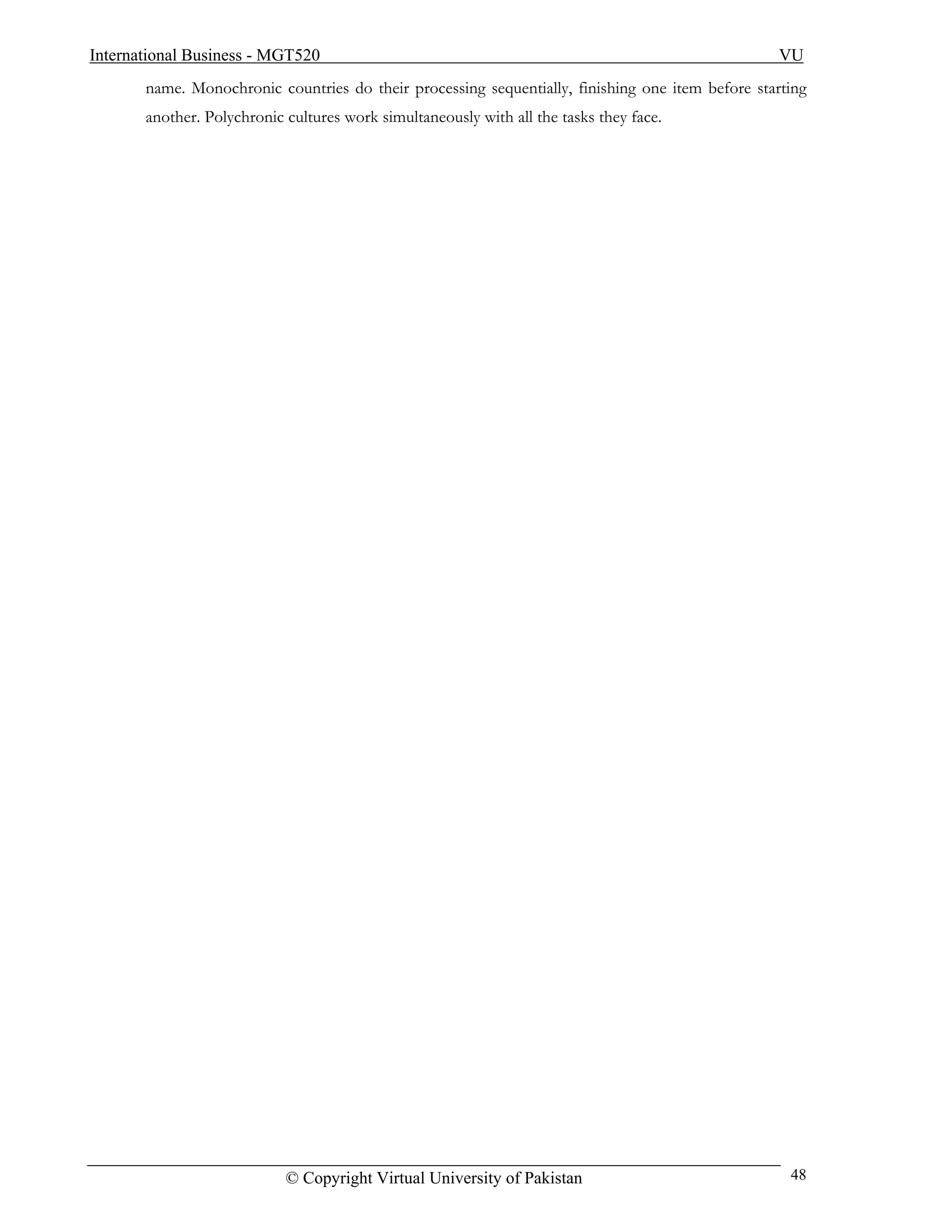 International Business - MGT520                                                                   VU
       name. Monochronic countries do their processing sequentially, finishing one item before starting
       another. Polychronic cultures work simultaneously with all the tasks they face.




                            © Copyright Virtual University of Pakistan                              48
 