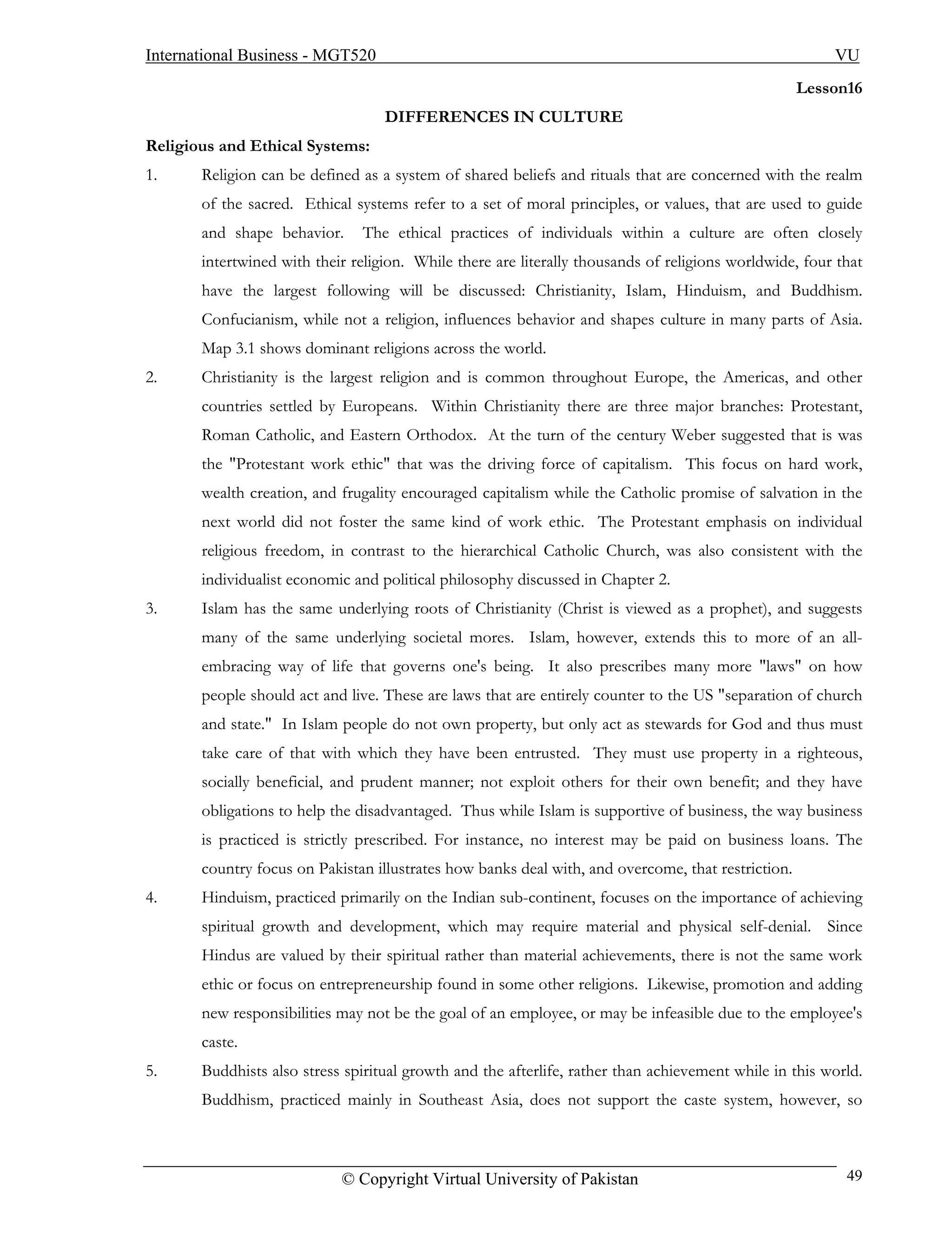 International Business - MGT520                                                                         VU
                                                                                                    Lesson16
                                   DIFFERENCES IN CULTURE
Religious and Ethical Systems:
1.     Religion can be defined as a system of shared beliefs and rituals that are concerned with the realm
       of the sacred. Ethical systems refer to a set of moral principles, or values, that are used to guide
       and shape behavior.     The ethical practices of individuals within a culture are often closely
       intertwined with their religion. While there are literally thousands of religions worldwide, four that
       have the largest following will be discussed: Christianity, Islam, Hinduism, and Buddhism.
       Confucianism, while not a religion, influences behavior and shapes culture in many parts of Asia.
       Map 3.1 shows dominant religions across the world.
2.     Christianity is the largest religion and is common throughout Europe, the Americas, and other
       countries settled by Europeans. Within Christianity there are three major branches: Protestant,
       Roman Catholic, and Eastern Orthodox. At the turn of the century Weber suggested that is was
       the "Protestant work ethic" that was the driving force of capitalism. This focus on hard work,
       wealth creation, and frugality encouraged capitalism while the Catholic promise of salvation in the
       next world did not foster the same kind of work ethic. The Protestant emphasis on individual
       religious freedom, in contrast to the hierarchical Catholic Church, was also consistent with the
       individualist economic and political philosophy discussed in Chapter 2.
3.     Islam has the same underlying roots of Christianity (Christ is viewed as a prophet), and suggests
       many of the same underlying societal mores. Islam, however, extends this to more of an all-
       embracing way of life that governs one's being. It also prescribes many more "laws" on how
       people should act and live. These are laws that are entirely counter to the US "separation of church
       and state." In Islam people do not own property, but only act as stewards for God and thus must
       take care of that with which they have been entrusted. They must use property in a righteous,
       socially beneficial, and prudent manner; not exploit others for their own benefit; and they have
       obligations to help the disadvantaged. Thus while Islam is supportive of business, the way business
       is practiced is strictly prescribed. For instance, no interest may be paid on business loans. The
       country focus on Pakistan illustrates how banks deal with, and overcome, that restriction.
4.     Hinduism, practiced primarily on the Indian sub-continent, focuses on the importance of achieving
       spiritual growth and development, which may require material and physical self-denial. Since
       Hindus are valued by their spiritual rather than material achievements, there is not the same work
       ethic or focus on entrepreneurship found in some other religions. Likewise, promotion and adding
       new responsibilities may not be the goal of an employee, or may be infeasible due to the employee's
       caste.
5.     Buddhists also stress spiritual growth and the afterlife, rather than achievement while in this world.
       Buddhism, practiced mainly in Southeast Asia, does not support the caste system, however, so



                            © Copyright Virtual University of Pakistan                                    49
 