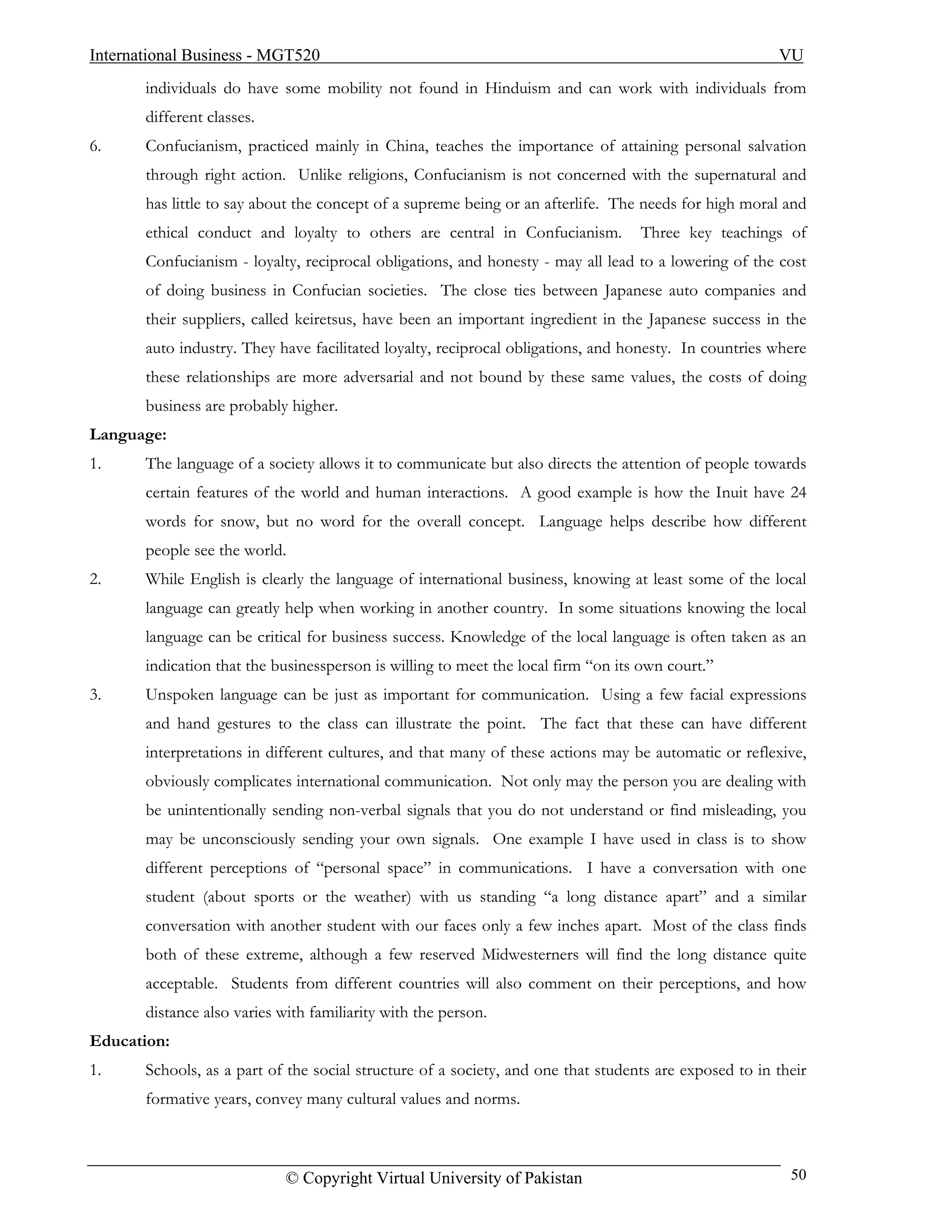 International Business - MGT520                                                                         VU
       individuals do have some mobility not found in Hinduism and can work with individuals from
       different classes.
6.     Confucianism, practiced mainly in China, teaches the importance of attaining personal salvation
       through right action. Unlike religions, Confucianism is not concerned with the supernatural and
       has little to say about the concept of a supreme being or an afterlife. The needs for high moral and
       ethical conduct and loyalty to others are central in Confucianism.          Three key teachings of
       Confucianism - loyalty, reciprocal obligations, and honesty - may all lead to a lowering of the cost
       of doing business in Confucian societies. The close ties between Japanese auto companies and
       their suppliers, called keiretsus, have been an important ingredient in the Japanese success in the
       auto industry. They have facilitated loyalty, reciprocal obligations, and honesty. In countries where
       these relationships are more adversarial and not bound by these same values, the costs of doing
       business are probably higher.
Language:
1.     The language of a society allows it to communicate but also directs the attention of people towards
       certain features of the world and human interactions. A good example is how the Inuit have 24
       words for snow, but no word for the overall concept. Language helps describe how different
       people see the world.
2.     While English is clearly the language of international business, knowing at least some of the local
       language can greatly help when working in another country. In some situations knowing the local
       language can be critical for business success. Knowledge of the local language is often taken as an
       indication that the businessperson is willing to meet the local firm “on its own court.”
3.     Unspoken language can be just as important for communication. Using a few facial expressions
       and hand gestures to the class can illustrate the point. The fact that these can have different
       interpretations in different cultures, and that many of these actions may be automatic or reflexive,
       obviously complicates international communication. Not only may the person you are dealing with
       be unintentionally sending non-verbal signals that you do not understand or find misleading, you
       may be unconsciously sending your own signals. One example I have used in class is to show
       different perceptions of “personal space” in communications. I have a conversation with one
       student (about sports or the weather) with us standing “a long distance apart” and a similar
       conversation with another student with our faces only a few inches apart. Most of the class finds
       both of these extreme, although a few reserved Midwesterners will find the long distance quite
       acceptable. Students from different countries will also comment on their perceptions, and how
       distance also varies with familiarity with the person.
Education:
1.     Schools, as a part of the social structure of a society, and one that students are exposed to in their
       formative years, convey many cultural values and norms.



                             © Copyright Virtual University of Pakistan                                   50
 