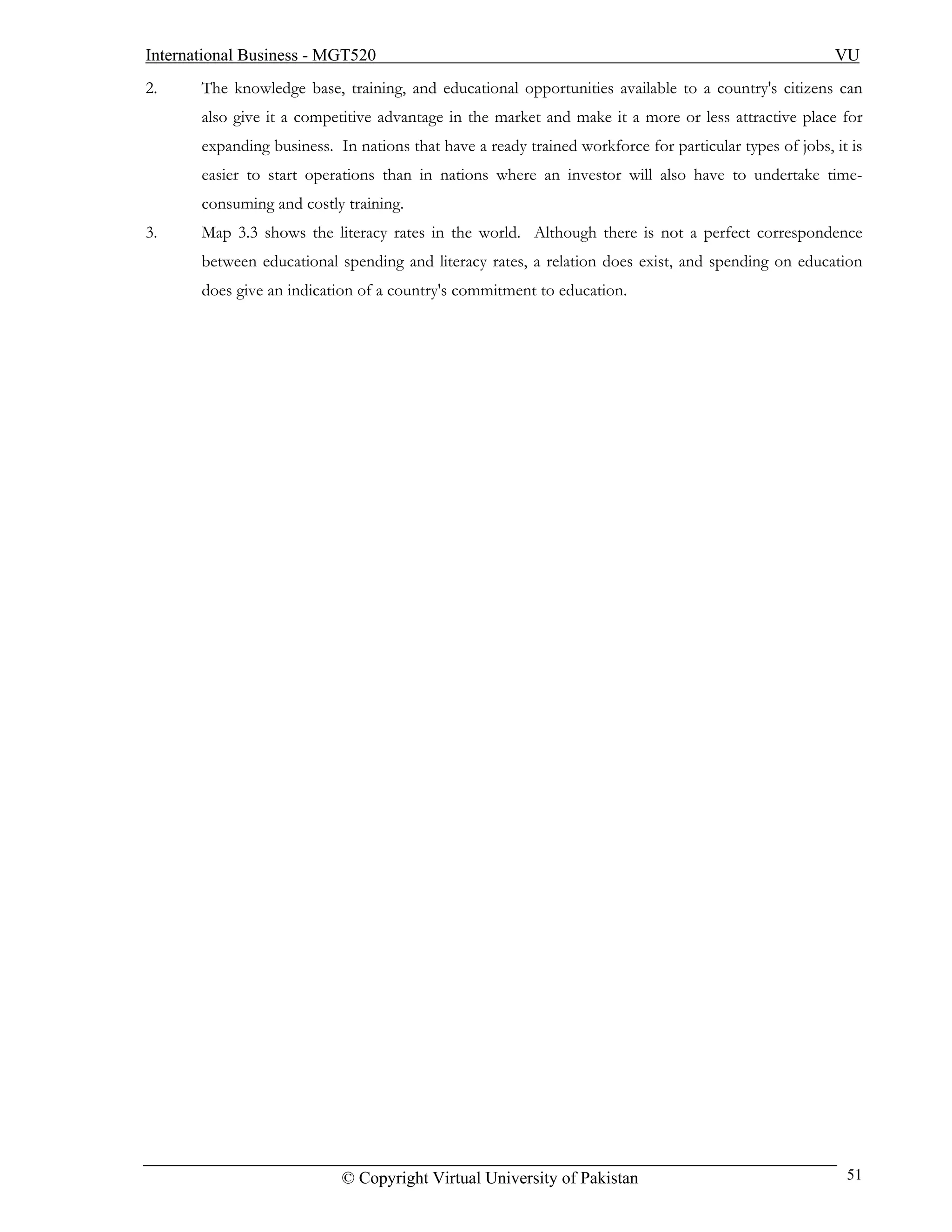 International Business - MGT520                                                                         VU
2.     The knowledge base, training, and educational opportunities available to a country's citizens can
       also give it a competitive advantage in the market and make it a more or less attractive place for
       expanding business. In nations that have a ready trained workforce for particular types of jobs, it is
       easier to start operations than in nations where an investor will also have to undertake time-
       consuming and costly training.
3.     Map 3.3 shows the literacy rates in the world. Although there is not a perfect correspondence
       between educational spending and literacy rates, a relation does exist, and spending on education
       does give an indication of a country's commitment to education.




                            © Copyright Virtual University of Pakistan                                    51
 
