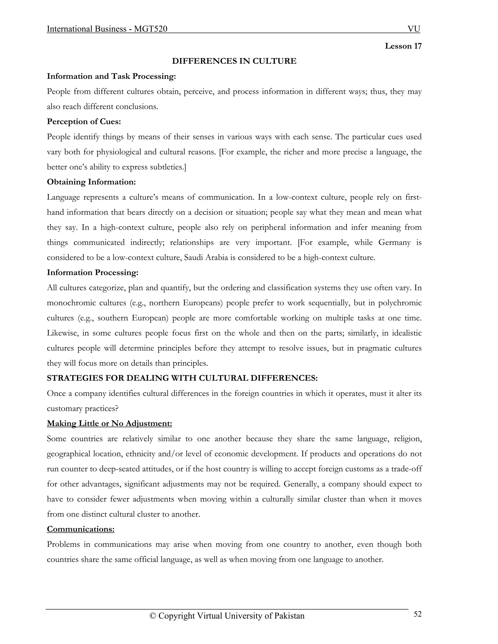 International Business - MGT520                                                                            VU
                                                                                                    Lesson 17
                                       DIFFERENCES IN CULTURE
Information and Task Processing:
People from different cultures obtain, perceive, and process information in different ways; thus, they may
also reach different conclusions.
Perception of Cues:
People identify things by means of their senses in various ways with each sense. The particular cues used
vary both for physiological and cultural reasons. [For example, the richer and more precise a language, the
better one’s ability to express subtleties.]
Obtaining Information:
Language represents a culture’s means of communication. In a low-context culture, people rely on first-
hand information that bears directly on a decision or situation; people say what they mean and mean what
they say. In a high-context culture, people also rely on peripheral information and infer meaning from
things communicated indirectly; relationships are very important. [For example, while Germany is
considered to be a low-context culture, Saudi Arabia is considered to be a high-context culture.
Information Processing:
All cultures categorize, plan and quantify, but the ordering and classification systems they use often vary. In
monochromic cultures (e.g., northern Europeans) people prefer to work sequentially, but in polychromic
cultures (e.g., southern European) people are more comfortable working on multiple tasks at one time.
Likewise, in some cultures people focus first on the whole and then on the parts; similarly, in idealistic
cultures people will determine principles before they attempt to resolve issues, but in pragmatic cultures
they will focus more on details than principles.
STRATEGIES FOR DEALING WITH CULTURAL DIFFERENCES:
Once a company identifies cultural differences in the foreign countries in which it operates, must it alter its
customary practices?
Making Little or No Adjustment:
Some countries are relatively similar to one another because they share the same language, religion,
geographical location, ethnicity and/or level of economic development. If products and operations do not
run counter to deep-seated attitudes, or if the host country is willing to accept foreign customs as a trade-off
for other advantages, significant adjustments may not be required. Generally, a company should expect to
have to consider fewer adjustments when moving within a culturally similar cluster than when it moves
from one distinct cultural cluster to another.
Communications:
Problems in communications may arise when moving from one country to another, even though both
countries share the same official language, as well as when moving from one language to another.




                                © Copyright Virtual University of Pakistan                                   52
 