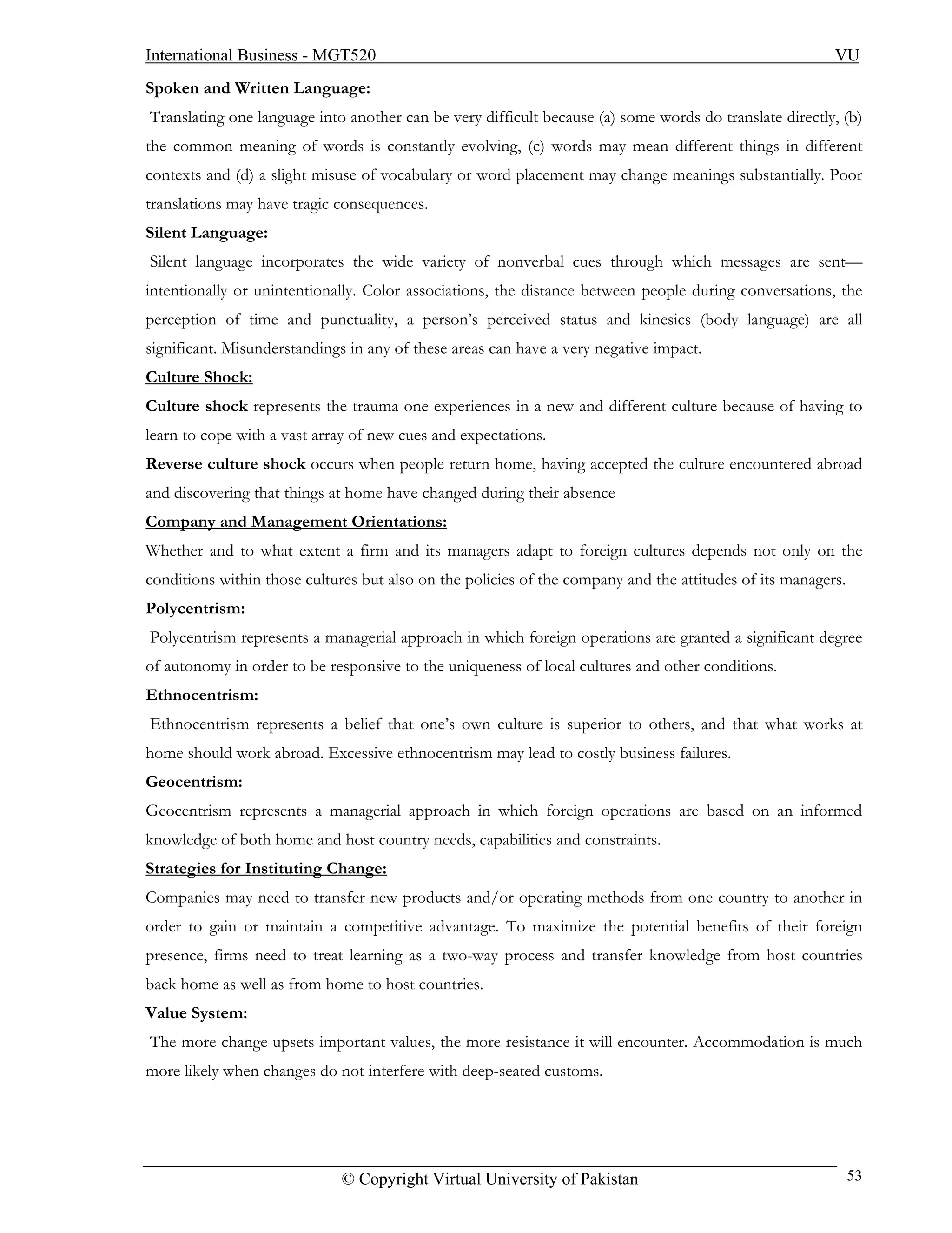 International Business - MGT520                                                                          VU
Spoken and Written Language:
Translating one language into another can be very difficult because (a) some words do translate directly, (b)
the common meaning of words is constantly evolving, (c) words may mean different things in different
contexts and (d) a slight misuse of vocabulary or word placement may change meanings substantially. Poor
translations may have tragic consequences.
Silent Language:
Silent language incorporates the wide variety of nonverbal cues through which messages are sent—
intentionally or unintentionally. Color associations, the distance between people during conversations, the
perception of time and punctuality, a person’s perceived status and kinesics (body language) are all
significant. Misunderstandings in any of these areas can have a very negative impact.
Culture Shock:
Culture shock represents the trauma one experiences in a new and different culture because of having to
learn to cope with a vast array of new cues and expectations.
Reverse culture shock occurs when people return home, having accepted the culture encountered abroad
and discovering that things at home have changed during their absence
Company and Management Orientations:
Whether and to what extent a firm and its managers adapt to foreign cultures depends not only on the
conditions within those cultures but also on the policies of the company and the attitudes of its managers.
Polycentrism:
Polycentrism represents a managerial approach in which foreign operations are granted a significant degree
of autonomy in order to be responsive to the uniqueness of local cultures and other conditions.
Ethnocentrism:
Ethnocentrism represents a belief that one’s own culture is superior to others, and that what works at
home should work abroad. Excessive ethnocentrism may lead to costly business failures.
Geocentrism:
Geocentrism represents a managerial approach in which foreign operations are based on an informed
knowledge of both home and host country needs, capabilities and constraints.
Strategies for Instituting Change:
Companies may need to transfer new products and/or operating methods from one country to another in
order to gain or maintain a competitive advantage. To maximize the potential benefits of their foreign
presence, firms need to treat learning as a two-way process and transfer knowledge from host countries
back home as well as from home to host countries.
Value System:
The more change upsets important values, the more resistance it will encounter. Accommodation is much
more likely when changes do not interfere with deep-seated customs.




                             © Copyright Virtual University of Pakistan                                       53
 