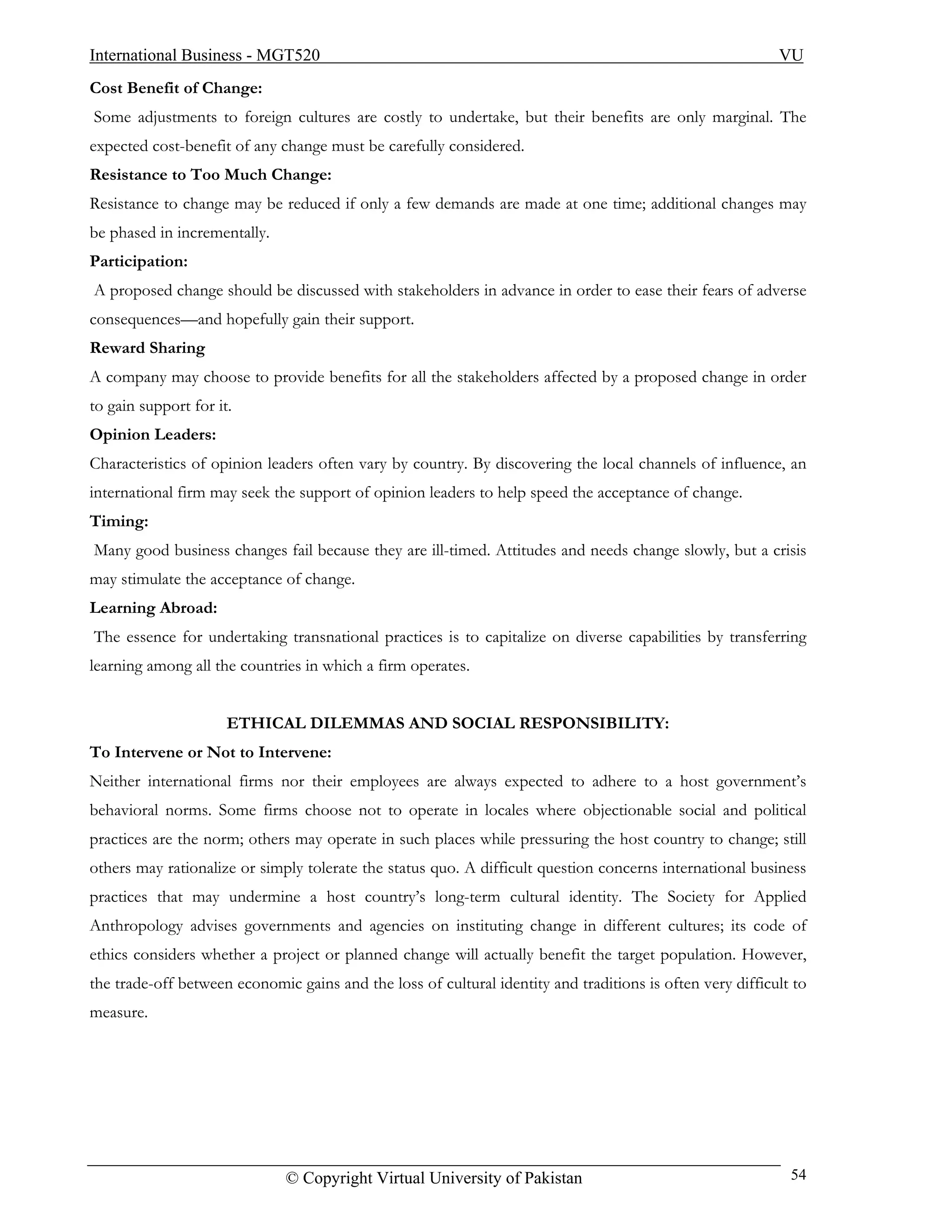 International Business - MGT520                                                                            VU
Cost Benefit of Change:
Some adjustments to foreign cultures are costly to undertake, but their benefits are only marginal. The
expected cost-benefit of any change must be carefully considered.
Resistance to Too Much Change:
Resistance to change may be reduced if only a few demands are made at one time; additional changes may
be phased in incrementally.
Participation:
A proposed change should be discussed with stakeholders in advance in order to ease their fears of adverse
consequences—and hopefully gain their support.
Reward Sharing
A company may choose to provide benefits for all the stakeholders affected by a proposed change in order
to gain support for it.
Opinion Leaders:
Characteristics of opinion leaders often vary by country. By discovering the local channels of influence, an
international firm may seek the support of opinion leaders to help speed the acceptance of change.
Timing:
Many good business changes fail because they are ill-timed. Attitudes and needs change slowly, but a crisis
may stimulate the acceptance of change.
Learning Abroad:
The essence for undertaking transnational practices is to capitalize on diverse capabilities by transferring
learning among all the countries in which a firm operates.


                      ETHICAL DILEMMAS AND SOCIAL RESPONSIBILITY:
To Intervene or Not to Intervene:
Neither international firms nor their employees are always expected to adhere to a host government’s
behavioral norms. Some firms choose not to operate in locales where objectionable social and political
practices are the norm; others may operate in such places while pressuring the host country to change; still
others may rationalize or simply tolerate the status quo. A difficult question concerns international business
practices that may undermine a host country’s long-term cultural identity. The Society for Applied
Anthropology advises governments and agencies on instituting change in different cultures; its code of
ethics considers whether a project or planned change will actually benefit the target population. However,
the trade-off between economic gains and the loss of cultural identity and traditions is often very difficult to
measure.




                              © Copyright Virtual University of Pakistan                                     54
 