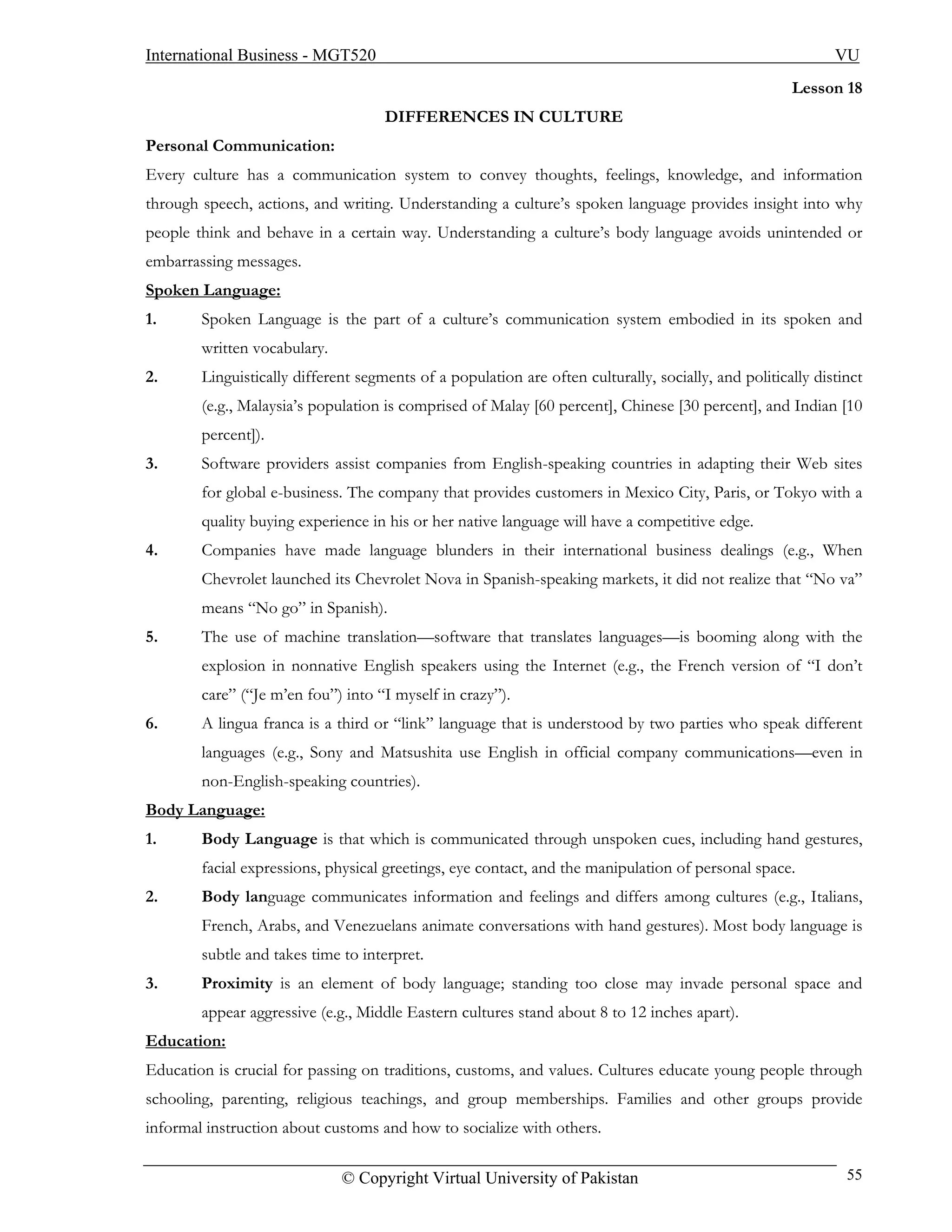 International Business - MGT520                                                                              VU
                                                                                                      Lesson 18
                                     DIFFERENCES IN CULTURE
Personal Communication:
Every culture has a communication system to convey thoughts, feelings, knowledge, and information
through speech, actions, and writing. Understanding a culture’s spoken language provides insight into why
people think and behave in a certain way. Understanding a culture’s body language avoids unintended or
embarrassing messages.
Spoken Language:
1.      Spoken Language is the part of a culture’s communication system embodied in its spoken and
        written vocabulary.
2.      Linguistically different segments of a population are often culturally, socially, and politically distinct
        (e.g., Malaysia’s population is comprised of Malay [60 percent], Chinese [30 percent], and Indian [10
        percent]).
3.      Software providers assist companies from English-speaking countries in adapting their Web sites
        for global e-business. The company that provides customers in Mexico City, Paris, or Tokyo with a
        quality buying experience in his or her native language will have a competitive edge.
4.      Companies have made language blunders in their international business dealings (e.g., When
        Chevrolet launched its Chevrolet Nova in Spanish-speaking markets, it did not realize that “No va”
        means “No go” in Spanish).
5.      The use of machine translation—software that translates languages—is booming along with the
        explosion in nonnative English speakers using the Internet (e.g., the French version of “I don’t
        care” (“Je m’en fou”) into “I myself in crazy”).
6.      A lingua franca is a third or “link” language that is understood by two parties who speak different
        languages (e.g., Sony and Matsushita use English in official company communications—even in
        non-English-speaking countries).
Body Language:
1.      Body Language is that which is communicated through unspoken cues, including hand gestures,
        facial expressions, physical greetings, eye contact, and the manipulation of personal space.
2.      Body language communicates information and feelings and differs among cultures (e.g., Italians,
        French, Arabs, and Venezuelans animate conversations with hand gestures). Most body language is
        subtle and takes time to interpret.
3.      Proximity is an element of body language; standing too close may invade personal space and
        appear aggressive (e.g., Middle Eastern cultures stand about 8 to 12 inches apart).
Education:
Education is crucial for passing on traditions, customs, and values. Cultures educate young people through
schooling, parenting, religious teachings, and group memberships. Families and other groups provide
informal instruction about customs and how to socialize with others.

                              © Copyright Virtual University of Pakistan                                       55
 