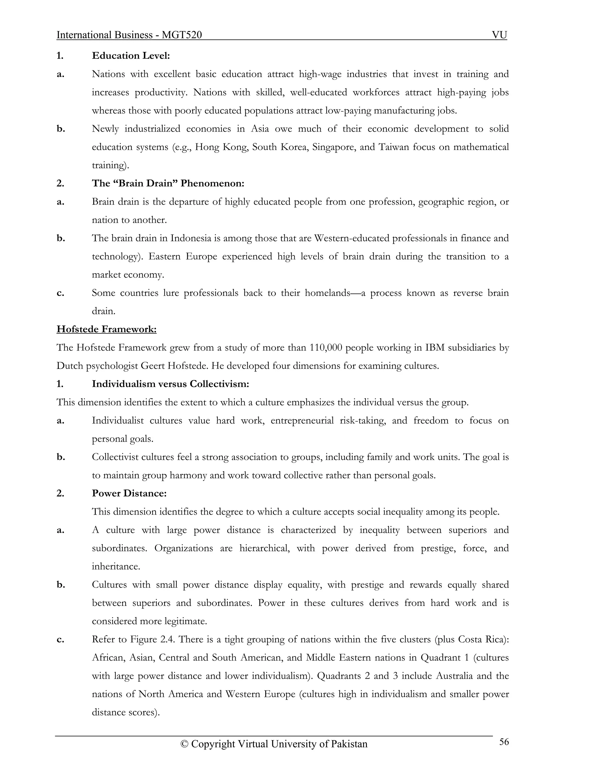 International Business - MGT520                                                                           VU
1.      Education Level:
a.      Nations with excellent basic education attract high-wage industries that invest in training and
        increases productivity. Nations with skilled, well-educated workforces attract high-paying jobs
        whereas those with poorly educated populations attract low-paying manufacturing jobs.
b.      Newly industrialized economies in Asia owe much of their economic development to solid
        education systems (e.g., Hong Kong, South Korea, Singapore, and Taiwan focus on mathematical
        training).
2.      The “Brain Drain” Phenomenon:
a.      Brain drain is the departure of highly educated people from one profession, geographic region, or
        nation to another.
b.      The brain drain in Indonesia is among those that are Western-educated professionals in finance and
        technology). Eastern Europe experienced high levels of brain drain during the transition to a
        market economy.
c.      Some countries lure professionals back to their homelands—a process known as reverse brain
        drain.
Hofstede Framework:
The Hofstede Framework grew from a study of more than 110,000 people working in IBM subsidiaries by
Dutch psychologist Geert Hofstede. He developed four dimensions for examining cultures.
1.      Individualism versus Collectivism:
This dimension identifies the extent to which a culture emphasizes the individual versus the group.
a.      Individualist cultures value hard work, entrepreneurial risk-taking, and freedom to focus on
        personal goals.
b.      Collectivist cultures feel a strong association to groups, including family and work units. The goal is
        to maintain group harmony and work toward collective rather than personal goals.
2.      Power Distance:
        This dimension identifies the degree to which a culture accepts social inequality among its people.
a.      A culture with large power distance is characterized by inequality between superiors and
        subordinates. Organizations are hierarchical, with power derived from prestige, force, and
        inheritance.
b.      Cultures with small power distance display equality, with prestige and rewards equally shared
        between superiors and subordinates. Power in these cultures derives from hard work and is
        considered more legitimate.
c.      Refer to Figure 2.4. There is a tight grouping of nations within the five clusters (plus Costa Rica):
        African, Asian, Central and South American, and Middle Eastern nations in Quadrant 1 (cultures
        with large power distance and lower individualism). Quadrants 2 and 3 include Australia and the
        nations of North America and Western Europe (cultures high in individualism and smaller power
        distance scores).

                             © Copyright Virtual University of Pakistan                                     56
 