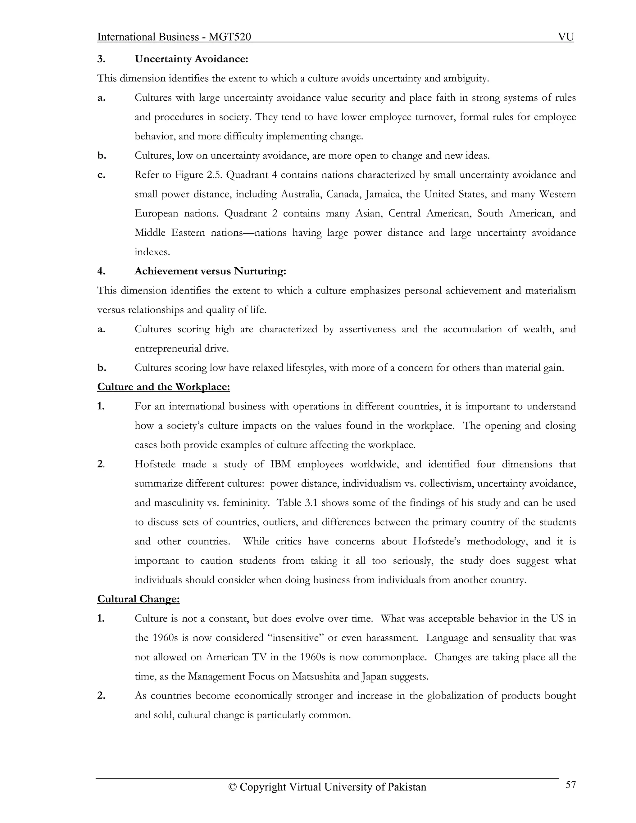 International Business - MGT520                                                                           VU
3.       Uncertainty Avoidance:
This dimension identifies the extent to which a culture avoids uncertainty and ambiguity.
a.       Cultures with large uncertainty avoidance value security and place faith in strong systems of rules
         and procedures in society. They tend to have lower employee turnover, formal rules for employee
         behavior, and more difficulty implementing change.
b.       Cultures, low on uncertainty avoidance, are more open to change and new ideas.
c.       Refer to Figure 2.5. Quadrant 4 contains nations characterized by small uncertainty avoidance and
         small power distance, including Australia, Canada, Jamaica, the United States, and many Western
         European nations. Quadrant 2 contains many Asian, Central American, South American, and
         Middle Eastern nations—nations having large power distance and large uncertainty avoidance
         indexes.
4.       Achievement versus Nurturing:
This dimension identifies the extent to which a culture emphasizes personal achievement and materialism
versus relationships and quality of life.
a.       Cultures scoring high are characterized by assertiveness and the accumulation of wealth, and
         entrepreneurial drive.
b.       Cultures scoring low have relaxed lifestyles, with more of a concern for others than material gain.
Culture and the Workplace:
1.       For an international business with operations in different countries, it is important to understand
         how a society’s culture impacts on the values found in the workplace. The opening and closing
         cases both provide examples of culture affecting the workplace.
2.       Hofstede made a study of IBM employees worldwide, and identified four dimensions that
         summarize different cultures: power distance, individualism vs. collectivism, uncertainty avoidance,
         and masculinity vs. femininity. Table 3.1 shows some of the findings of his study and can be used
         to discuss sets of countries, outliers, and differences between the primary country of the students
         and other countries.      While critics have concerns about Hofstede’s methodology, and it is
         important to caution students from taking it all too seriously, the study does suggest what
         individuals should consider when doing business from individuals from another country.
Cultural Change:
1.       Culture is not a constant, but does evolve over time. What was acceptable behavior in the US in
         the 1960s is now considered “insensitive” or even harassment. Language and sensuality that was
         not allowed on American TV in the 1960s is now commonplace. Changes are taking place all the
         time, as the Management Focus on Matsushita and Japan suggests.
2.       As countries become economically stronger and increase in the globalization of products bought
         and sold, cultural change is particularly common.




                               © Copyright Virtual University of Pakistan                                      57
 