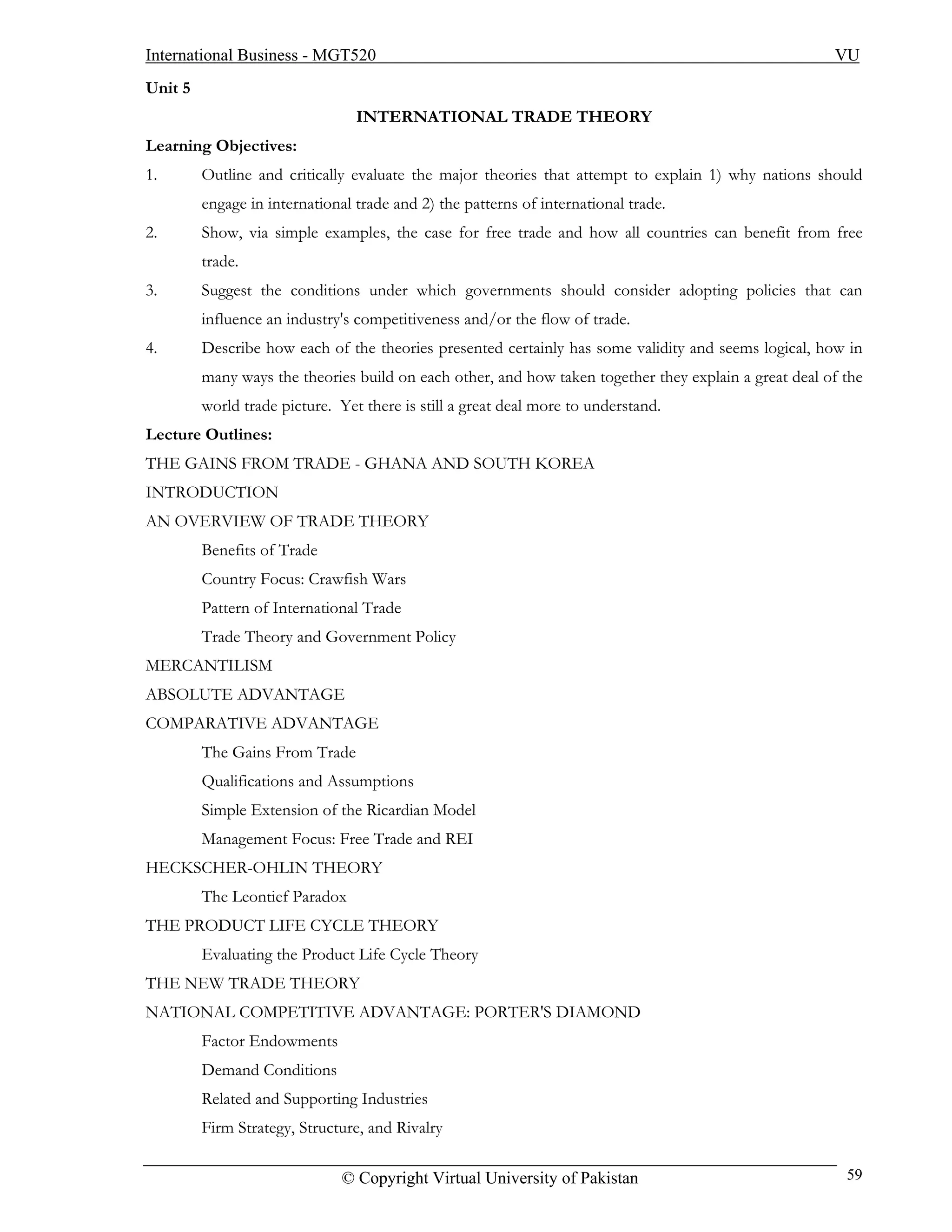 International Business - MGT520                                                                        VU
Unit 5
                                 INTERNATIONAL TRADE THEORY
Learning Objectives:
1.       Outline and critically evaluate the major theories that attempt to explain 1) why nations should
         engage in international trade and 2) the patterns of international trade.
2.       Show, via simple examples, the case for free trade and how all countries can benefit from free
         trade.
3.       Suggest the conditions under which governments should consider adopting policies that can
         influence an industry's competitiveness and/or the flow of trade.
4.       Describe how each of the theories presented certainly has some validity and seems logical, how in
         many ways the theories build on each other, and how taken together they explain a great deal of the
         world trade picture. Yet there is still a great deal more to understand.
Lecture Outlines:
THE GAINS FROM TRADE - GHANA AND SOUTH KOREA
INTRODUCTION
AN OVERVIEW OF TRADE THEORY
         Benefits of Trade
         Country Focus: Crawfish Wars
         Pattern of International Trade
         Trade Theory and Government Policy
MERCANTILISM
ABSOLUTE ADVANTAGE
COMPARATIVE ADVANTAGE
         The Gains From Trade
         Qualifications and Assumptions
         Simple Extension of the Ricardian Model
         Management Focus: Free Trade and REI
HECKSCHER-OHLIN THEORY
         The Leontief Paradox
THE PRODUCT LIFE CYCLE THEORY
         Evaluating the Product Life Cycle Theory
THE NEW TRADE THEORY
NATIONAL COMPETITIVE ADVANTAGE: PORTER'S DIAMOND
         Factor Endowments
         Demand Conditions
         Related and Supporting Industries
         Firm Strategy, Structure, and Rivalry

                               © Copyright Virtual University of Pakistan                                59
 