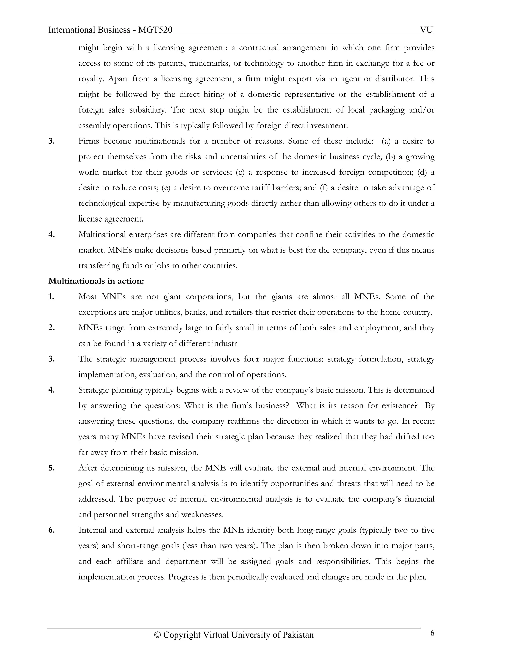 International Business - MGT520                                                                            VU
       might begin with a licensing agreement: a contractual arrangement in which one firm provides
       access to some of its patents, trademarks, or technology to another firm in exchange for a fee or
       royalty. Apart from a licensing agreement, a firm might export via an agent or distributor. This
       might be followed by the direct hiring of a domestic representative or the establishment of a
       foreign sales subsidiary. The next step might be the establishment of local packaging and/or
       assembly operations. This is typically followed by foreign direct investment.
3.     Firms become multinationals for a number of reasons. Some of these include: (a) a desire to
       protect themselves from the risks and uncertainties of the domestic business cycle; (b) a growing
       world market for their goods or services; (c) a response to increased foreign competition; (d) a
       desire to reduce costs; (e) a desire to overcome tariff barriers; and (f) a desire to take advantage of
       technological expertise by manufacturing goods directly rather than allowing others to do it under a
       license agreement.
4.     Multinational enterprises are different from companies that confine their activities to the domestic
       market. MNEs make decisions based primarily on what is best for the company, even if this means
       transferring funds or jobs to other countries.
Multinationals in action:
1.     Most MNEs are not giant corporations, but the giants are almost all MNEs. Some of the
       exceptions are major utilities, banks, and retailers that restrict their operations to the home country.
2.     MNEs range from extremely large to fairly small in terms of both sales and employment, and they
       can be found in a variety of different industr
3.     The strategic management process involves four major functions: strategy formulation, strategy
       implementation, evaluation, and the control of operations.
4.     Strategic planning typically begins with a review of the company’s basic mission. This is determined
       by answering the questions: What is the firm’s business? What is its reason for existence? By
       answering these questions, the company reaffirms the direction in which it wants to go. In recent
       years many MNEs have revised their strategic plan because they realized that they had drifted too
       far away from their basic mission.
5.     After determining its mission, the MNE will evaluate the external and internal environment. The
       goal of external environmental analysis is to identify opportunities and threats that will need to be
       addressed. The purpose of internal environmental analysis is to evaluate the company’s financial
       and personnel strengths and weaknesses.
6.     Internal and external analysis helps the MNE identify both long-range goals (typically two to five
       years) and short-range goals (less than two years). The plan is then broken down into major parts,
       and each affiliate and department will be assigned goals and responsibilities. This begins the
       implementation process. Progress is then periodically evaluated and changes are made in the plan.




                             © Copyright Virtual University of Pakistan                                       6
 