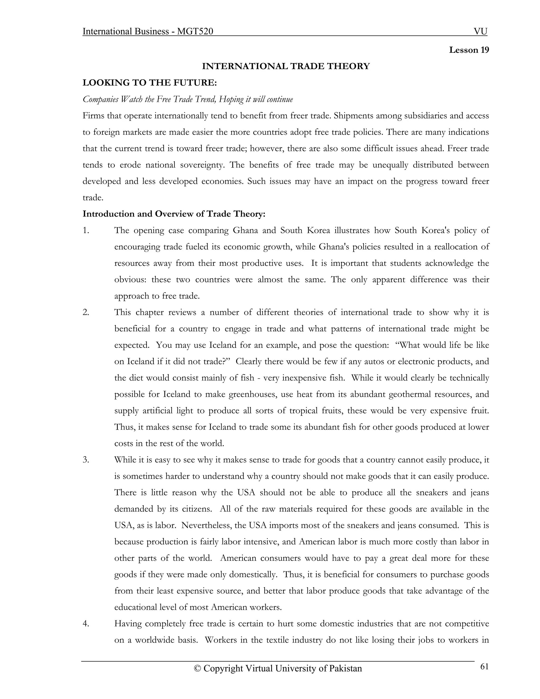 International Business - MGT520                                                                           VU
                                                                                                    Lesson 19
                                   INTERNATIONAL TRADE THEORY
LOOKING TO THE FUTURE:
Companies Watch the Free Trade Trend, Hoping it will continue
Firms that operate internationally tend to benefit from freer trade. Shipments among subsidiaries and access
to foreign markets are made easier the more countries adopt free trade policies. There are many indications
that the current trend is toward freer trade; however, there are also some difficult issues ahead. Freer trade
tends to erode national sovereignty. The benefits of free trade may be unequally distributed between
developed and less developed economies. Such issues may have an impact on the progress toward freer
trade.
Introduction and Overview of Trade Theory:
1.       The opening case comparing Ghana and South Korea illustrates how South Korea's policy of
         encouraging trade fueled its economic growth, while Ghana's policies resulted in a reallocation of
         resources away from their most productive uses. It is important that students acknowledge the
         obvious: these two countries were almost the same. The only apparent difference was their
         approach to free trade.
2.       This chapter reviews a number of different theories of international trade to show why it is
         beneficial for a country to engage in trade and what patterns of international trade might be
         expected. You may use Iceland for an example, and pose the question: “What would life be like
         on Iceland if it did not trade?” Clearly there would be few if any autos or electronic products, and
         the diet would consist mainly of fish - very inexpensive fish. While it would clearly be technically
         possible for Iceland to make greenhouses, use heat from its abundant geothermal resources, and
         supply artificial light to produce all sorts of tropical fruits, these would be very expensive fruit.
         Thus, it makes sense for Iceland to trade some its abundant fish for other goods produced at lower
         costs in the rest of the world.
3.       While it is easy to see why it makes sense to trade for goods that a country cannot easily produce, it
         is sometimes harder to understand why a country should not make goods that it can easily produce.
         There is little reason why the USA should not be able to produce all the sneakers and jeans
         demanded by its citizens. All of the raw materials required for these goods are available in the
         USA, as is labor. Nevertheless, the USA imports most of the sneakers and jeans consumed. This is
         because production is fairly labor intensive, and American labor is much more costly than labor in
         other parts of the world. American consumers would have to pay a great deal more for these
         goods if they were made only domestically. Thus, it is beneficial for consumers to purchase goods
         from their least expensive source, and better that labor produce goods that take advantage of the
         educational level of most American workers.
4.       Having completely free trade is certain to hurt some domestic industries that are not competitive
         on a worldwide basis. Workers in the textile industry do not like losing their jobs to workers in

                                © Copyright Virtual University of Pakistan                                  61
 