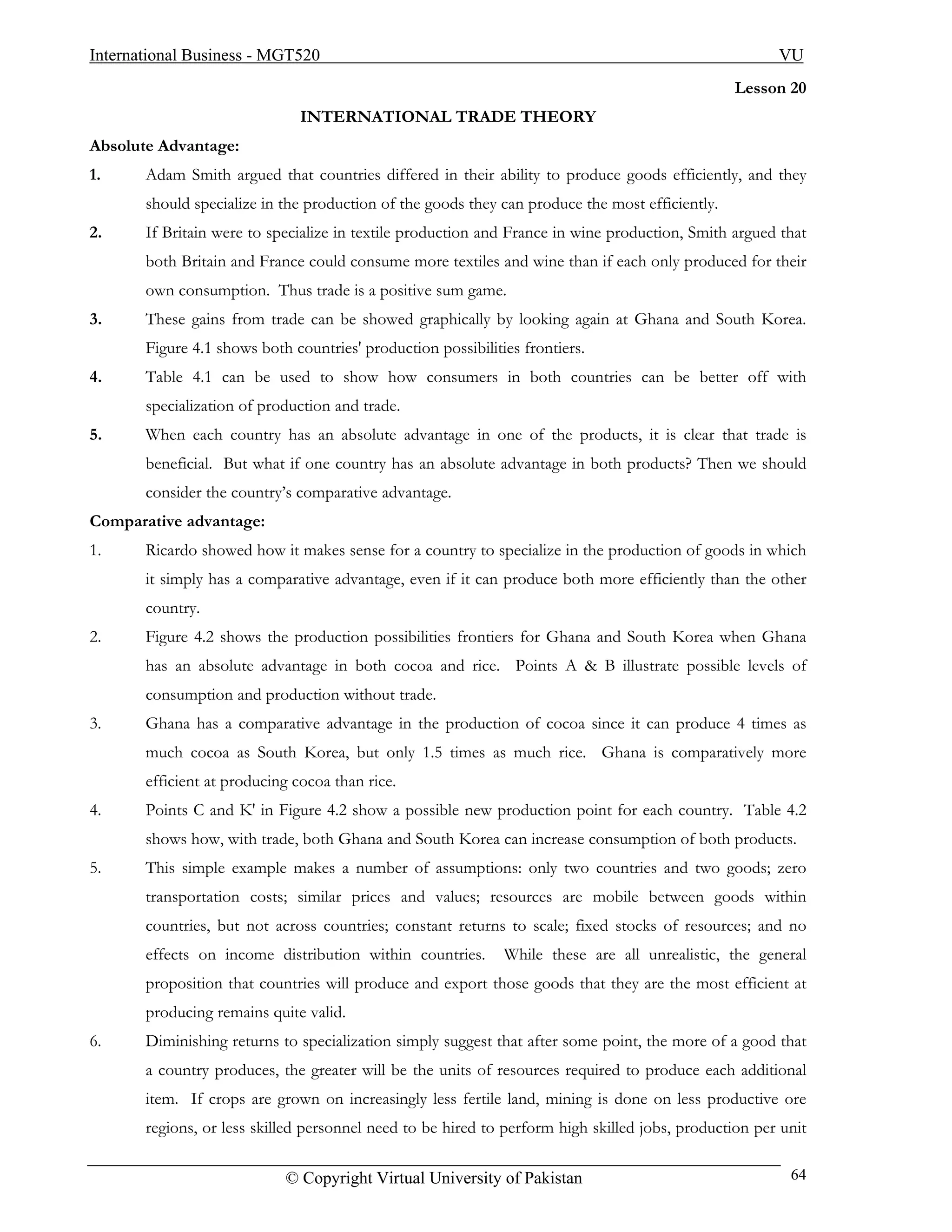 International Business - MGT520                                                                        VU
                                                                                                 Lesson 20
                               INTERNATIONAL TRADE THEORY
Absolute Advantage:
1.     Adam Smith argued that countries differed in their ability to produce goods efficiently, and they
       should specialize in the production of the goods they can produce the most efficiently.
2.     If Britain were to specialize in textile production and France in wine production, Smith argued that
       both Britain and France could consume more textiles and wine than if each only produced for their
       own consumption. Thus trade is a positive sum game.
3.     These gains from trade can be showed graphically by looking again at Ghana and South Korea.
       Figure 4.1 shows both countries' production possibilities frontiers.
4.     Table 4.1 can be used to show how consumers in both countries can be better off with
       specialization of production and trade.
5.     When each country has an absolute advantage in one of the products, it is clear that trade is
       beneficial. But what if one country has an absolute advantage in both products? Then we should
       consider the country’s comparative advantage.
Comparative advantage:
1.     Ricardo showed how it makes sense for a country to specialize in the production of goods in which
       it simply has a comparative advantage, even if it can produce both more efficiently than the other
       country.
2.     Figure 4.2 shows the production possibilities frontiers for Ghana and South Korea when Ghana
       has an absolute advantage in both cocoa and rice. Points A & B illustrate possible levels of
       consumption and production without trade.
3.     Ghana has a comparative advantage in the production of cocoa since it can produce 4 times as
       much cocoa as South Korea, but only 1.5 times as much rice. Ghana is comparatively more
       efficient at producing cocoa than rice.
4.     Points C and K' in Figure 4.2 show a possible new production point for each country. Table 4.2
       shows how, with trade, both Ghana and South Korea can increase consumption of both products.
5.     This simple example makes a number of assumptions: only two countries and two goods; zero
       transportation costs; similar prices and values; resources are mobile between goods within
       countries, but not across countries; constant returns to scale; fixed stocks of resources; and no
       effects on income distribution within countries.       While these are all unrealistic, the general
       proposition that countries will produce and export those goods that they are the most efficient at
       producing remains quite valid.
6.     Diminishing returns to specialization simply suggest that after some point, the more of a good that
       a country produces, the greater will be the units of resources required to produce each additional
       item. If crops are grown on increasingly less fertile land, mining is done on less productive ore
       regions, or less skilled personnel need to be hired to perform high skilled jobs, production per unit

                            © Copyright Virtual University of Pakistan                                   64
 