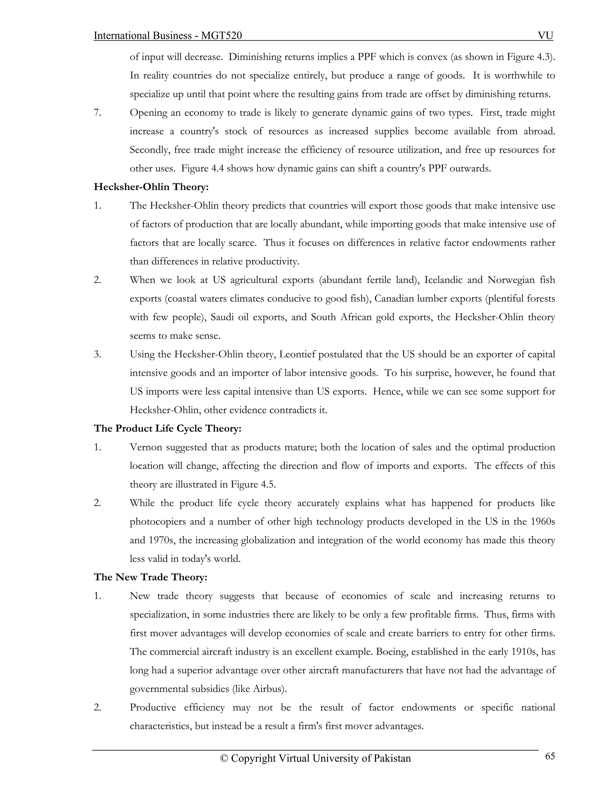 International Business - MGT520                                                                          VU
       of input will decrease. Diminishing returns implies a PPF which is convex (as shown in Figure 4.3).
       In reality countries do not specialize entirely, but produce a range of goods. It is worthwhile to
       specialize up until that point where the resulting gains from trade are offset by diminishing returns.
7.     Opening an economy to trade is likely to generate dynamic gains of two types. First, trade might
       increase a country's stock of resources as increased supplies become available from abroad.
       Secondly, free trade might increase the efficiency of resource utilization, and free up resources for
       other uses. Figure 4.4 shows how dynamic gains can shift a country's PPF outwards.
Hecksher-Ohlin Theory:
1.     The Hecksher-Ohlin theory predicts that countries will export those goods that make intensive use
       of factors of production that are locally abundant, while importing goods that make intensive use of
       factors that are locally scarce. Thus it focuses on differences in relative factor endowments rather
       than differences in relative productivity.
2.     When we look at US agricultural exports (abundant fertile land), Icelandic and Norwegian fish
       exports (coastal waters climates conducive to good fish), Canadian lumber exports (plentiful forests
       with few people), Saudi oil exports, and South African gold exports, the Hecksher-Ohlin theory
       seems to make sense.
3.     Using the Hecksher-Ohlin theory, Leontief postulated that the US should be an exporter of capital
       intensive goods and an importer of labor intensive goods. To his surprise, however, he found that
       US imports were less capital intensive than US exports. Hence, while we can see some support for
       Hecksher-Ohlin, other evidence contradicts it.
The Product Life Cycle Theory:
1.     Vernon suggested that as products mature; both the location of sales and the optimal production
       location will change, affecting the direction and flow of imports and exports. The effects of this
       theory are illustrated in Figure 4.5.
2.     While the product life cycle theory accurately explains what has happened for products like
       photocopiers and a number of other high technology products developed in the US in the 1960s
       and 1970s, the increasing globalization and integration of the world economy has made this theory
       less valid in today's world.
The New Trade Theory:
1.     New trade theory suggests that because of economies of scale and increasing returns to
       specialization, in some industries there are likely to be only a few profitable firms. Thus, firms with
       first mover advantages will develop economies of scale and create barriers to entry for other firms.
       The commercial aircraft industry is an excellent example. Boeing, established in the early 1910s, has
       long had a superior advantage over other aircraft manufacturers that have not had the advantage of
       governmental subsidies (like Airbus).
2.     Productive efficiency may not be the result of factor endowments or specific national
       characteristics, but instead be a result a firm's first mover advantages.

                             © Copyright Virtual University of Pakistan                                    65
 