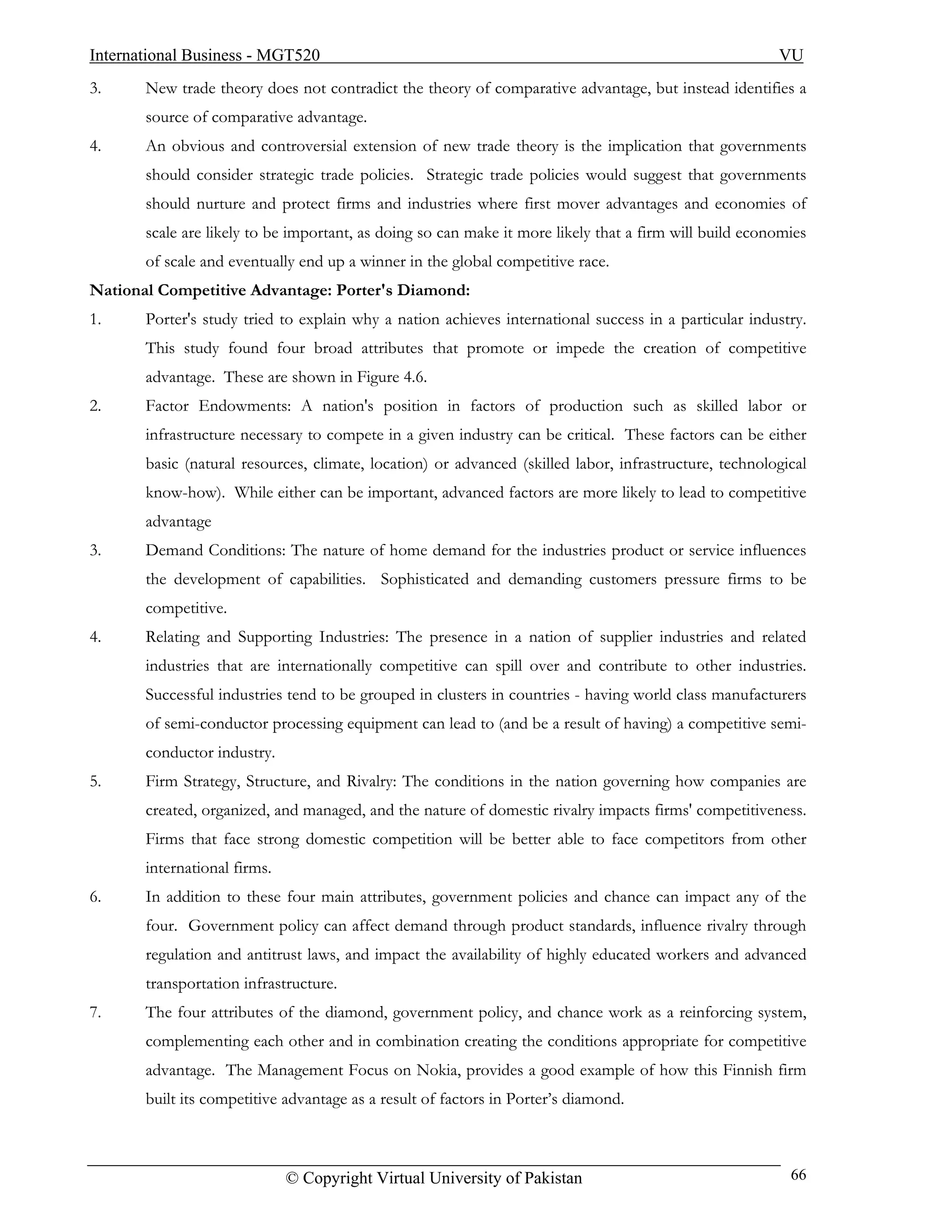 International Business - MGT520                                                                         VU
3.     New trade theory does not contradict the theory of comparative advantage, but instead identifies a
       source of comparative advantage.
4.     An obvious and controversial extension of new trade theory is the implication that governments
       should consider strategic trade policies. Strategic trade policies would suggest that governments
       should nurture and protect firms and industries where first mover advantages and economies of
       scale are likely to be important, as doing so can make it more likely that a firm will build economies
       of scale and eventually end up a winner in the global competitive race.
National Competitive Advantage: Porter's Diamond:
1.     Porter's study tried to explain why a nation achieves international success in a particular industry.
       This study found four broad attributes that promote or impede the creation of competitive
       advantage. These are shown in Figure 4.6.
2.     Factor Endowments: A nation's position in factors of production such as skilled labor or
       infrastructure necessary to compete in a given industry can be critical. These factors can be either
       basic (natural resources, climate, location) or advanced (skilled labor, infrastructure, technological
       know-how). While either can be important, advanced factors are more likely to lead to competitive
       advantage
3.     Demand Conditions: The nature of home demand for the industries product or service influences
       the development of capabilities. Sophisticated and demanding customers pressure firms to be
       competitive.
4.     Relating and Supporting Industries: The presence in a nation of supplier industries and related
       industries that are internationally competitive can spill over and contribute to other industries.
       Successful industries tend to be grouped in clusters in countries - having world class manufacturers
       of semi-conductor processing equipment can lead to (and be a result of having) a competitive semi-
       conductor industry.
5.     Firm Strategy, Structure, and Rivalry: The conditions in the nation governing how companies are
       created, organized, and managed, and the nature of domestic rivalry impacts firms' competitiveness.
       Firms that face strong domestic competition will be better able to face competitors from other
       international firms.
6.     In addition to these four main attributes, government policies and chance can impact any of the
       four. Government policy can affect demand through product standards, influence rivalry through
       regulation and antitrust laws, and impact the availability of highly educated workers and advanced
       transportation infrastructure.
7.     The four attributes of the diamond, government policy, and chance work as a reinforcing system,
       complementing each other and in combination creating the conditions appropriate for competitive
       advantage. The Management Focus on Nokia, provides a good example of how this Finnish firm
       built its competitive advantage as a result of factors in Porter’s diamond.



                              © Copyright Virtual University of Pakistan                                  66
 