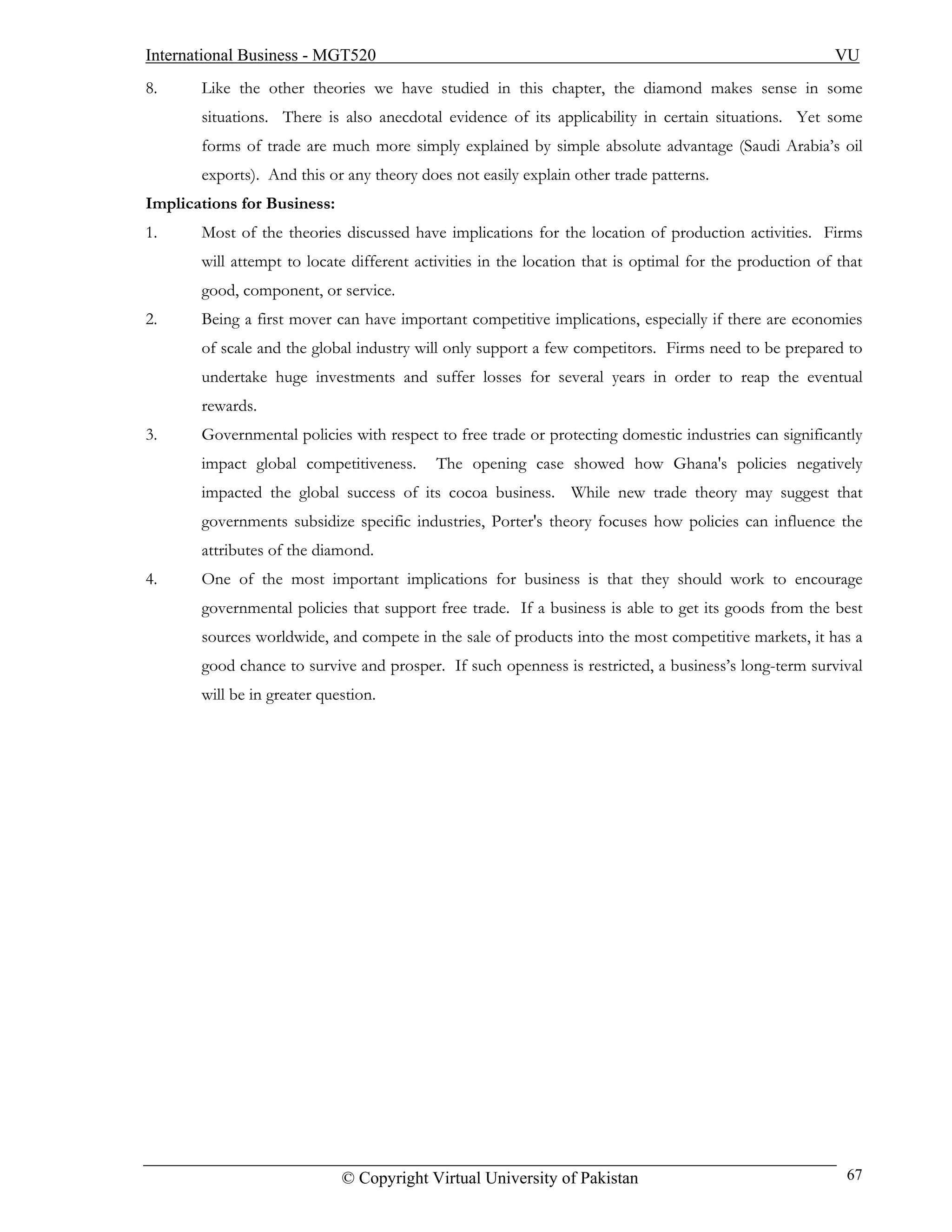 International Business - MGT520                                                                         VU
8.     Like the other theories we have studied in this chapter, the diamond makes sense in some
       situations. There is also anecdotal evidence of its applicability in certain situations. Yet some
       forms of trade are much more simply explained by simple absolute advantage (Saudi Arabia’s oil
       exports). And this or any theory does not easily explain other trade patterns.
Implications for Business:
1.     Most of the theories discussed have implications for the location of production activities. Firms
       will attempt to locate different activities in the location that is optimal for the production of that
       good, component, or service.
2.     Being a first mover can have important competitive implications, especially if there are economies
       of scale and the global industry will only support a few competitors. Firms need to be prepared to
       undertake huge investments and suffer losses for several years in order to reap the eventual
       rewards.
3.     Governmental policies with respect to free trade or protecting domestic industries can significantly
       impact global competitiveness.      The opening case showed how Ghana's policies negatively
       impacted the global success of its cocoa business. While new trade theory may suggest that
       governments subsidize specific industries, Porter's theory focuses how policies can influence the
       attributes of the diamond.
4.     One of the most important implications for business is that they should work to encourage
       governmental policies that support free trade. If a business is able to get its goods from the best
       sources worldwide, and compete in the sale of products into the most competitive markets, it has a
       good chance to survive and prosper. If such openness is restricted, a business’s long-term survival
       will be in greater question.




                             © Copyright Virtual University of Pakistan                                   67
 