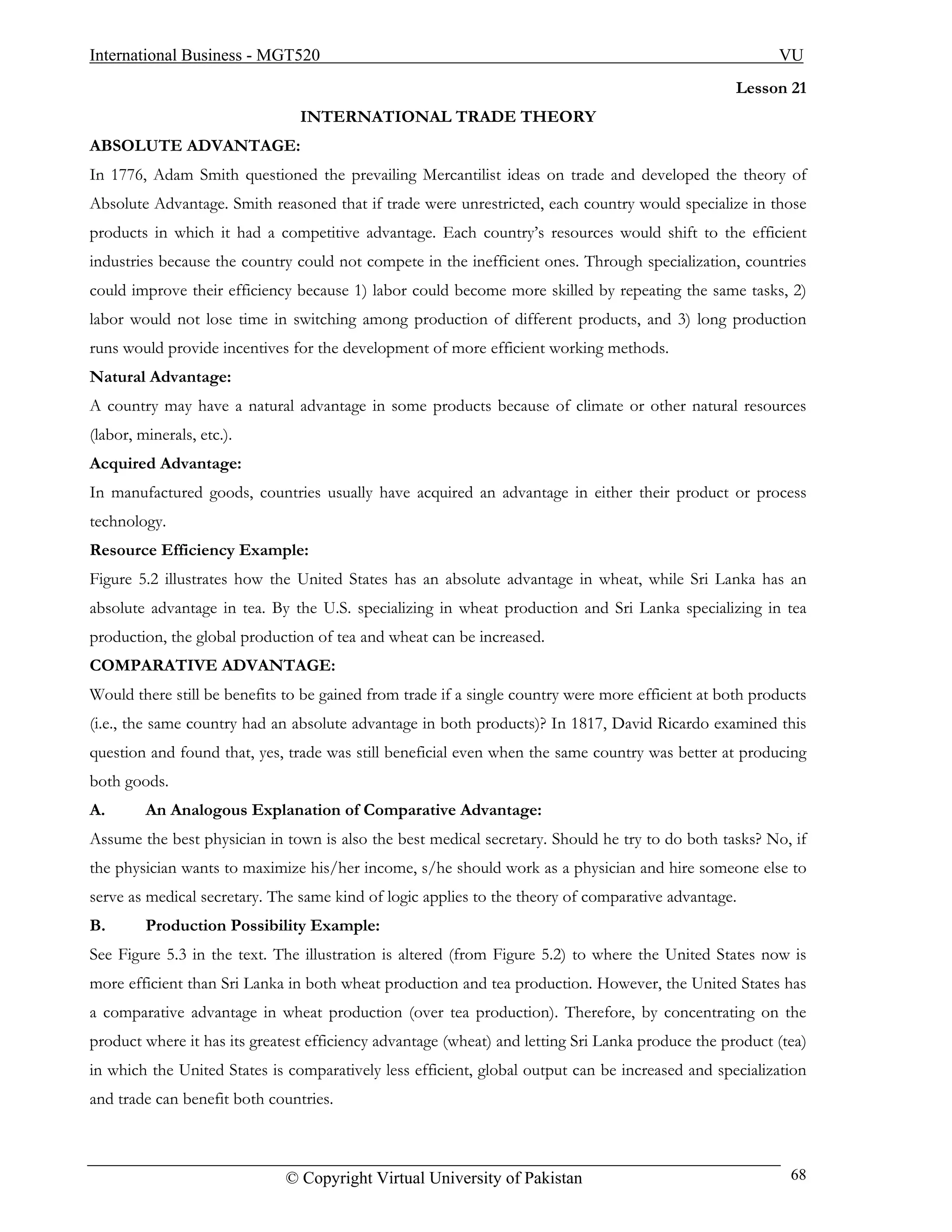 International Business - MGT520                                                                          VU
                                                                                                   Lesson 21
                                INTERNATIONAL TRADE THEORY
ABSOLUTE ADVANTAGE:
In 1776, Adam Smith questioned the prevailing Mercantilist ideas on trade and developed the theory of
Absolute Advantage. Smith reasoned that if trade were unrestricted, each country would specialize in those
products in which it had a competitive advantage. Each country’s resources would shift to the efficient
industries because the country could not compete in the inefficient ones. Through specialization, countries
could improve their efficiency because 1) labor could become more skilled by repeating the same tasks, 2)
labor would not lose time in switching among production of different products, and 3) long production
runs would provide incentives for the development of more efficient working methods.
Natural Advantage:
A country may have a natural advantage in some products because of climate or other natural resources
(labor, minerals, etc.).
Acquired Advantage:
In manufactured goods, countries usually have acquired an advantage in either their product or process
technology.
Resource Efficiency Example:
Figure 5.2 illustrates how the United States has an absolute advantage in wheat, while Sri Lanka has an
absolute advantage in tea. By the U.S. specializing in wheat production and Sri Lanka specializing in tea
production, the global production of tea and wheat can be increased.
COMPARATIVE ADVANTAGE:
Would there still be benefits to be gained from trade if a single country were more efficient at both products
(i.e., the same country had an absolute advantage in both products)? In 1817, David Ricardo examined this
question and found that, yes, trade was still beneficial even when the same country was better at producing
both goods.
A.       An Analogous Explanation of Comparative Advantage:
Assume the best physician in town is also the best medical secretary. Should he try to do both tasks? No, if
the physician wants to maximize his/her income, s/he should work as a physician and hire someone else to
serve as medical secretary. The same kind of logic applies to the theory of comparative advantage.
B.       Production Possibility Example:
See Figure 5.3 in the text. The illustration is altered (from Figure 5.2) to where the United States now is
more efficient than Sri Lanka in both wheat production and tea production. However, the United States has
a comparative advantage in wheat production (over tea production). Therefore, by concentrating on the
product where it has its greatest efficiency advantage (wheat) and letting Sri Lanka produce the product (tea)
in which the United States is comparatively less efficient, global output can be increased and specialization
and trade can benefit both countries.



                              © Copyright Virtual University of Pakistan                                   68
 