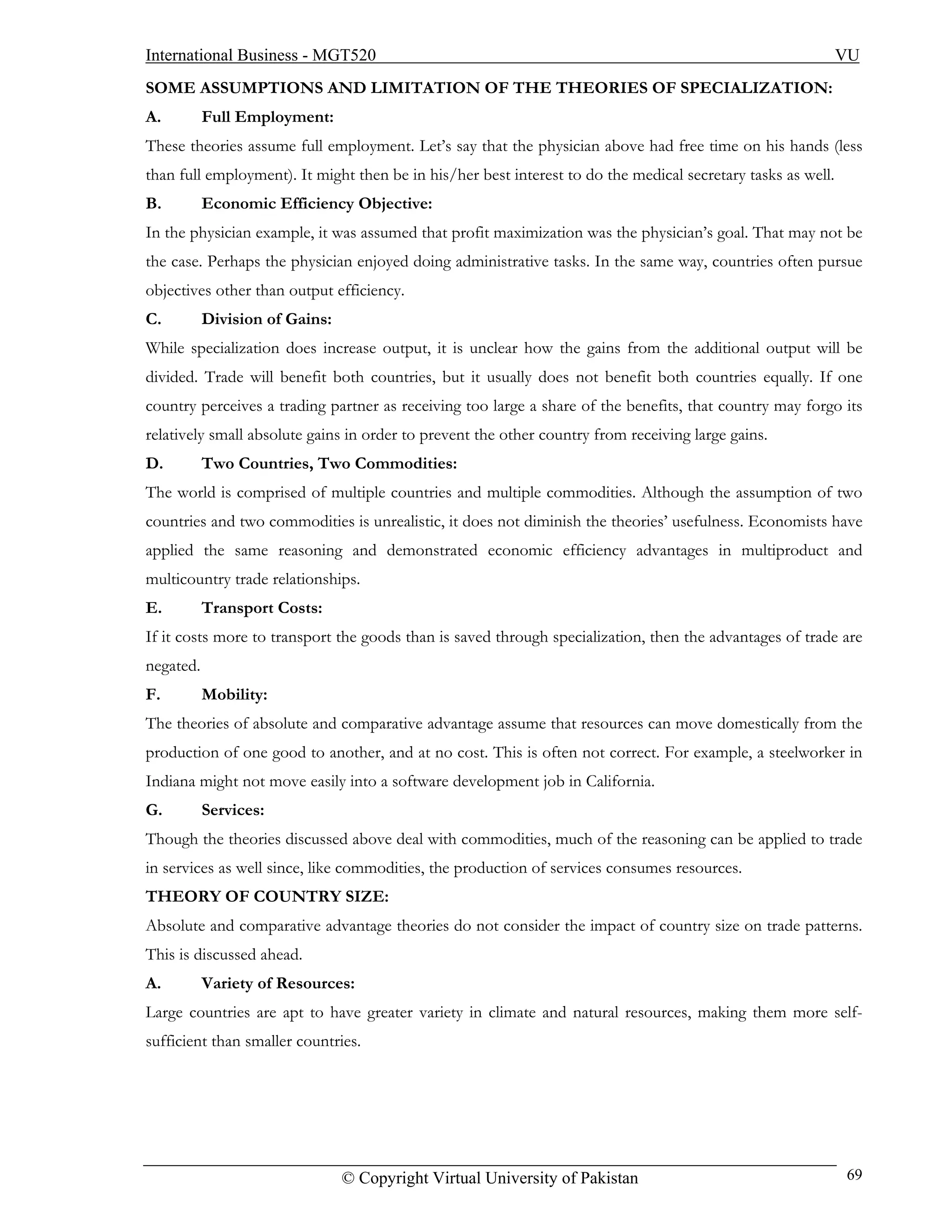 International Business - MGT520                                                                               VU
SOME ASSUMPTIONS AND LIMITATION OF THE THEORIES OF SPECIALIZATION:
A.         Full Employment:
These theories assume full employment. Let’s say that the physician above had free time on his hands (less
than full employment). It might then be in his/her best interest to do the medical secretary tasks as well.
B.         Economic Efficiency Objective:
In the physician example, it was assumed that profit maximization was the physician’s goal. That may not be
the case. Perhaps the physician enjoyed doing administrative tasks. In the same way, countries often pursue
objectives other than output efficiency.
C.         Division of Gains:
While specialization does increase output, it is unclear how the gains from the additional output will be
divided. Trade will benefit both countries, but it usually does not benefit both countries equally. If one
country perceives a trading partner as receiving too large a share of the benefits, that country may forgo its
relatively small absolute gains in order to prevent the other country from receiving large gains.
D.         Two Countries, Two Commodities:
The world is comprised of multiple countries and multiple commodities. Although the assumption of two
countries and two commodities is unrealistic, it does not diminish the theories’ usefulness. Economists have
applied the same reasoning and demonstrated economic efficiency advantages in multiproduct and
multicountry trade relationships.
E.         Transport Costs:
If it costs more to transport the goods than is saved through specialization, then the advantages of trade are
negated.
F.         Mobility:
The theories of absolute and comparative advantage assume that resources can move domestically from the
production of one good to another, and at no cost. This is often not correct. For example, a steelworker in
Indiana might not move easily into a software development job in California.
G.         Services:
Though the theories discussed above deal with commodities, much of the reasoning can be applied to trade
in services as well since, like commodities, the production of services consumes resources.
THEORY OF COUNTRY SIZE:
Absolute and comparative advantage theories do not consider the impact of country size on trade patterns.
This is discussed ahead.
A.         Variety of Resources:
Large countries are apt to have greater variety in climate and natural resources, making them more self-
sufficient than smaller countries.




                                © Copyright Virtual University of Pakistan                                    69
 