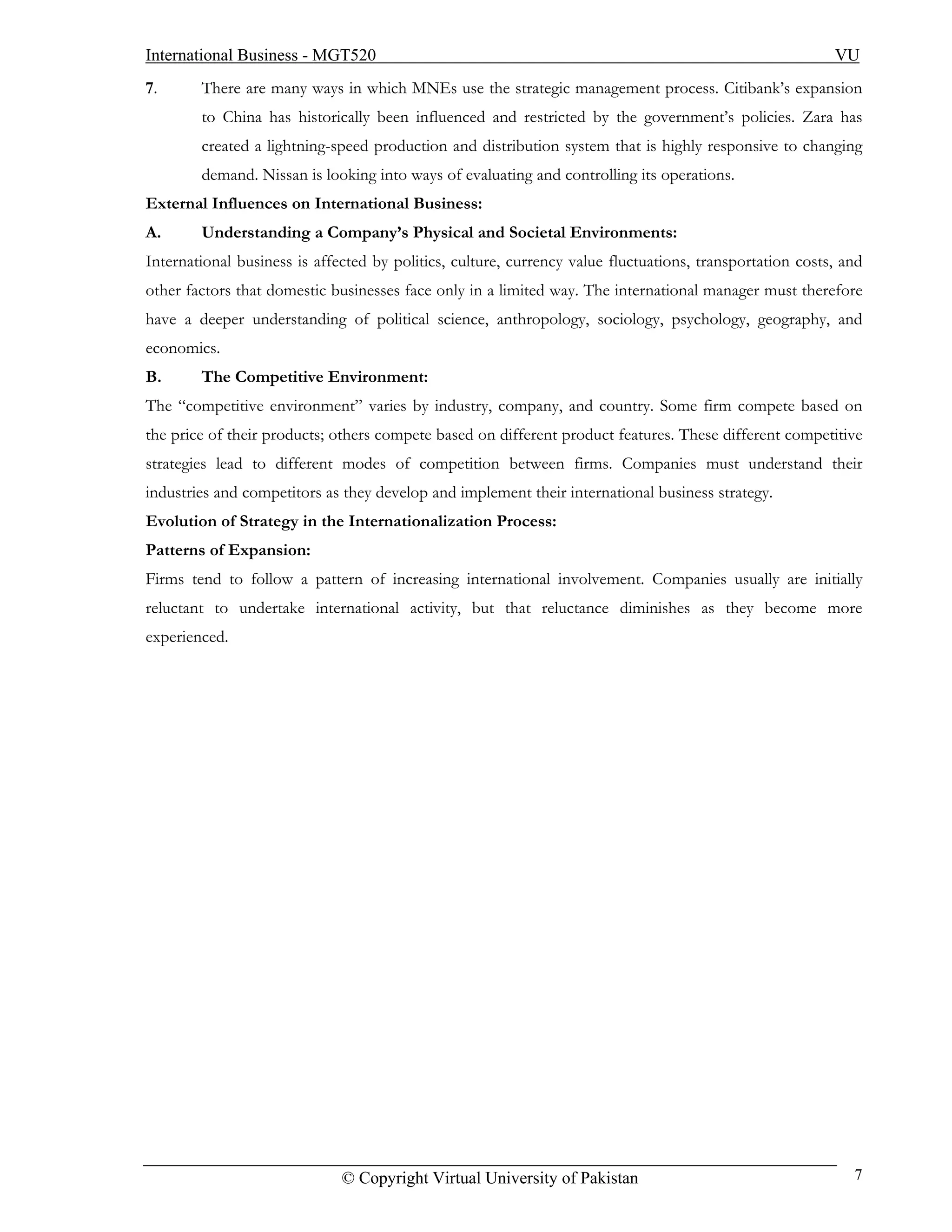 International Business - MGT520                                                                           VU
7.      There are many ways in which MNEs use the strategic management process. Citibank’s expansion
        to China has historically been influenced and restricted by the government’s policies. Zara has
        created a lightning-speed production and distribution system that is highly responsive to changing
        demand. Nissan is looking into ways of evaluating and controlling its operations.
External Influences on International Business:
A.      Understanding a Company’s Physical and Societal Environments:
International business is affected by politics, culture, currency value fluctuations, transportation costs, and
other factors that domestic businesses face only in a limited way. The international manager must therefore
have a deeper understanding of political science, anthropology, sociology, psychology, geography, and
economics.
B.      The Competitive Environment:
The “competitive environment” varies by industry, company, and country. Some firm compete based on
the price of their products; others compete based on different product features. These different competitive
strategies lead to different modes of competition between firms. Companies must understand their
industries and competitors as they develop and implement their international business strategy.
Evolution of Strategy in the Internationalization Process:
Patterns of Expansion:
Firms tend to follow a pattern of increasing international involvement. Companies usually are initially
reluctant to undertake international activity, but that reluctance diminishes as they become more
experienced.




                              © Copyright Virtual University of Pakistan                                     7
 