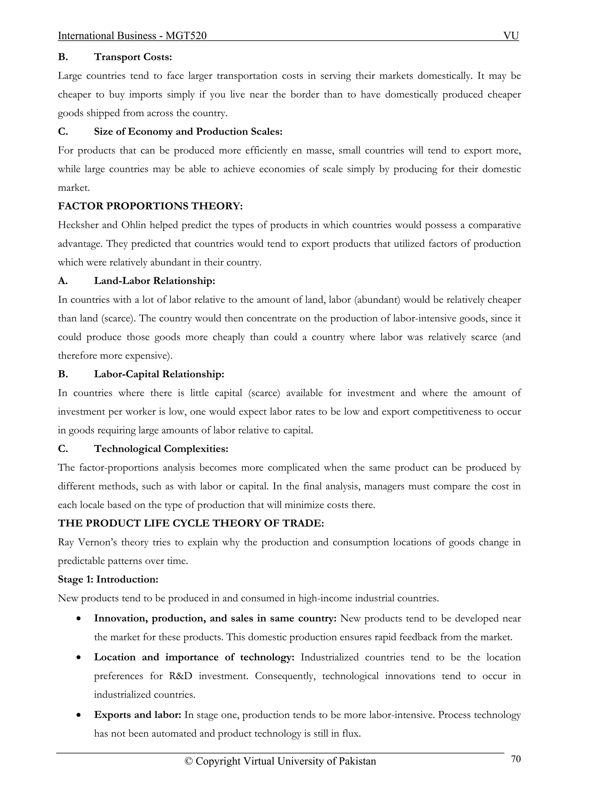 International Business - MGT520                                                                         VU
B.        Transport Costs:
Large countries tend to face larger transportation costs in serving their markets domestically. It may be
cheaper to buy imports simply if you live near the border than to have domestically produced cheaper
goods shipped from across the country.
C.        Size of Economy and Production Scales:
For products that can be produced more efficiently en masse, small countries will tend to export more,
while large countries may be able to achieve economies of scale simply by producing for their domestic
market.
FACTOR PROPORTIONS THEORY:
Hecksher and Ohlin helped predict the types of products in which countries would possess a comparative
advantage. They predicted that countries would tend to export products that utilized factors of production
which were relatively abundant in their country.
A.        Land-Labor Relationship:
In countries with a lot of labor relative to the amount of land, labor (abundant) would be relatively cheaper
than land (scarce). The country would then concentrate on the production of labor-intensive goods, since it
could produce those goods more cheaply than could a country where labor was relatively scarce (and
therefore more expensive).
B.        Labor-Capital Relationship:
In countries where there is little capital (scarce) available for investment and where the amount of
investment per worker is low, one would expect labor rates to be low and export competitiveness to occur
in goods requiring large amounts of labor relative to capital.
C.        Technological Complexities:
The factor-proportions analysis becomes more complicated when the same product can be produced by
different methods, such as with labor or capital. In the final analysis, managers must compare the cost in
each locale based on the type of production that will minimize costs there.
THE PRODUCT LIFE CYCLE THEORY OF TRADE:
Ray Vernon’s theory tries to explain why the production and consumption locations of goods change in
predictable patterns over time.
Stage 1: Introduction:
New products tend to be produced in and consumed in high-income industrial countries.
     •    Innovation, production, and sales in same country: New products tend to be developed near
          the market for these products. This domestic production ensures rapid feedback from the market.
     •    Location and importance of technology: Industrialized countries tend to be the location
          preferences for R&D investment. Consequently, technological innovations tend to occur in
          industrialized countries.
     •    Exports and labor: In stage one, production tends to be more labor-intensive. Process technology
          has not been automated and product technology is still in flux.

                                © Copyright Virtual University of Pakistan                                70
 