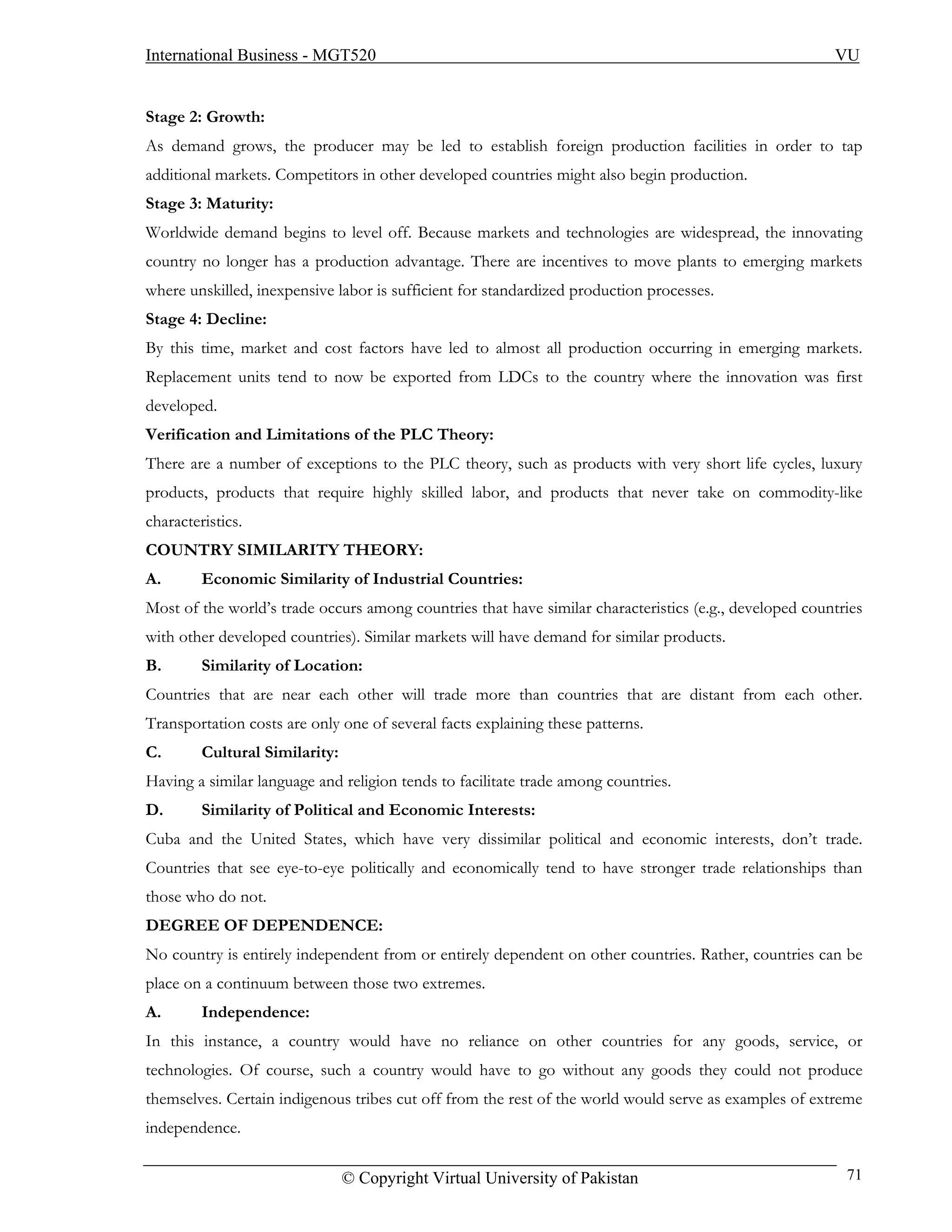 International Business - MGT520                                                                         VU


Stage 2: Growth:
As demand grows, the producer may be led to establish foreign production facilities in order to tap
additional markets. Competitors in other developed countries might also begin production.
Stage 3: Maturity:
Worldwide demand begins to level off. Because markets and technologies are widespread, the innovating
country no longer has a production advantage. There are incentives to move plants to emerging markets
where unskilled, inexpensive labor is sufficient for standardized production processes.
Stage 4: Decline:
By this time, market and cost factors have led to almost all production occurring in emerging markets.
Replacement units tend to now be exported from LDCs to the country where the innovation was first
developed.
Verification and Limitations of the PLC Theory:
There are a number of exceptions to the PLC theory, such as products with very short life cycles, luxury
products, products that require highly skilled labor, and products that never take on commodity-like
characteristics.
COUNTRY SIMILARITY THEORY:
A.       Economic Similarity of Industrial Countries:
Most of the world’s trade occurs among countries that have similar characteristics (e.g., developed countries
with other developed countries). Similar markets will have demand for similar products.
B.       Similarity of Location:
Countries that are near each other will trade more than countries that are distant from each other.
Transportation costs are only one of several facts explaining these patterns.
C.       Cultural Similarity:
Having a similar language and religion tends to facilitate trade among countries.
D.       Similarity of Political and Economic Interests:
Cuba and the United States, which have very dissimilar political and economic interests, don’t trade.
Countries that see eye-to-eye politically and economically tend to have stronger trade relationships than
those who do not.
DEGREE OF DEPENDENCE:
No country is entirely independent from or entirely dependent on other countries. Rather, countries can be
place on a continuum between those two extremes.
A.       Independence:
In this instance, a country would have no reliance on other countries for any goods, service, or
technologies. Of course, such a country would have to go without any goods they could not produce
themselves. Certain indigenous tribes cut off from the rest of the world would serve as examples of extreme
independence.

                                © Copyright Virtual University of Pakistan                                71
 