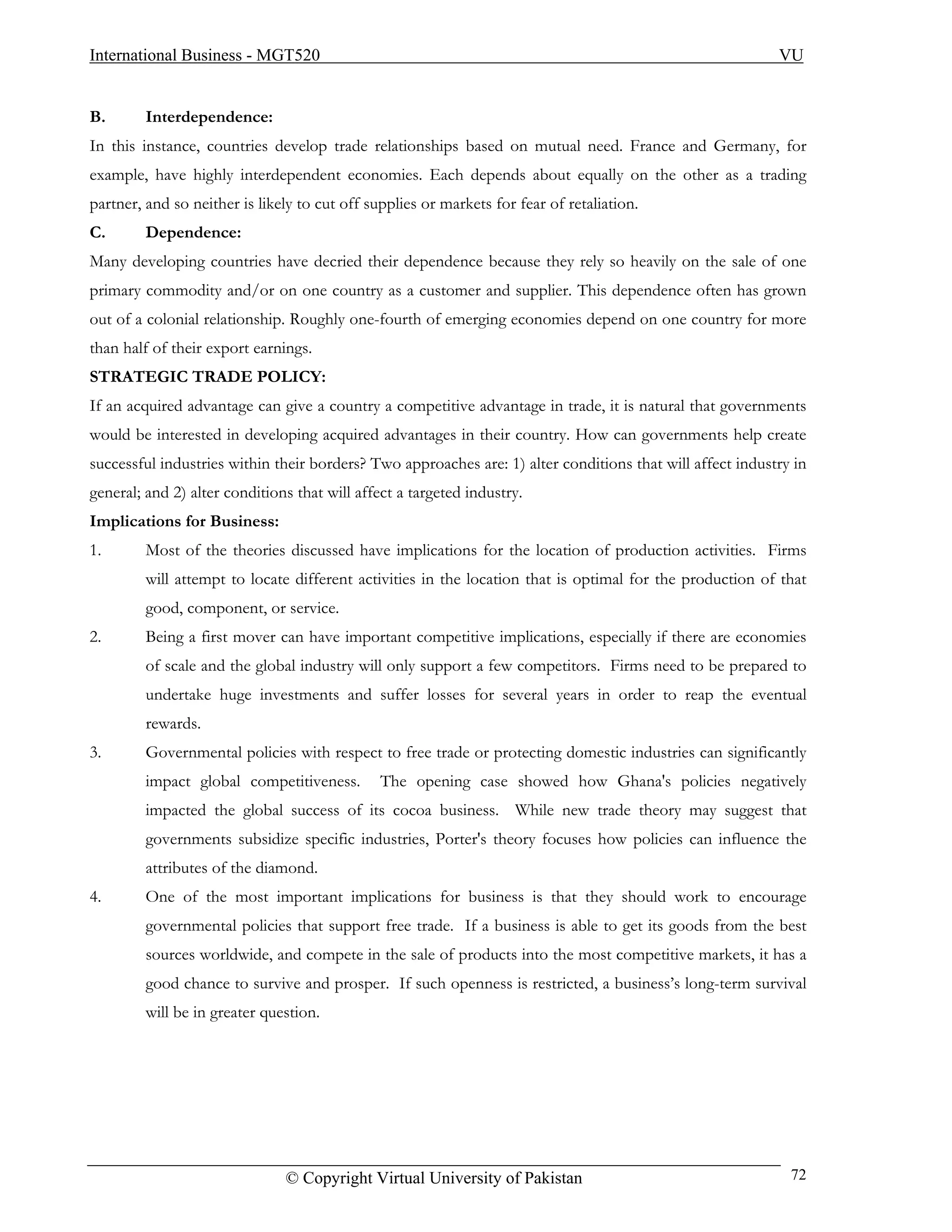 International Business - MGT520                                                                            VU


B.       Interdependence:
In this instance, countries develop trade relationships based on mutual need. France and Germany, for
example, have highly interdependent economies. Each depends about equally on the other as a trading
partner, and so neither is likely to cut off supplies or markets for fear of retaliation.
C.       Dependence:
Many developing countries have decried their dependence because they rely so heavily on the sale of one
primary commodity and/or on one country as a customer and supplier. This dependence often has grown
out of a colonial relationship. Roughly one-fourth of emerging economies depend on one country for more
than half of their export earnings.
STRATEGIC TRADE POLICY:
If an acquired advantage can give a country a competitive advantage in trade, it is natural that governments
would be interested in developing acquired advantages in their country. How can governments help create
successful industries within their borders? Two approaches are: 1) alter conditions that will affect industry in
general; and 2) alter conditions that will affect a targeted industry.
Implications for Business:
1.       Most of the theories discussed have implications for the location of production activities. Firms
         will attempt to locate different activities in the location that is optimal for the production of that
         good, component, or service.
2.       Being a first mover can have important competitive implications, especially if there are economies
         of scale and the global industry will only support a few competitors. Firms need to be prepared to
         undertake huge investments and suffer losses for several years in order to reap the eventual
         rewards.
3.       Governmental policies with respect to free trade or protecting domestic industries can significantly
         impact global competitiveness.        The opening case showed how Ghana's policies negatively
         impacted the global success of its cocoa business. While new trade theory may suggest that
         governments subsidize specific industries, Porter's theory focuses how policies can influence the
         attributes of the diamond.
4.       One of the most important implications for business is that they should work to encourage
         governmental policies that support free trade. If a business is able to get its goods from the best
         sources worldwide, and compete in the sale of products into the most competitive markets, it has a
         good chance to survive and prosper. If such openness is restricted, a business’s long-term survival
         will be in greater question.




                               © Copyright Virtual University of Pakistan                                    72
 