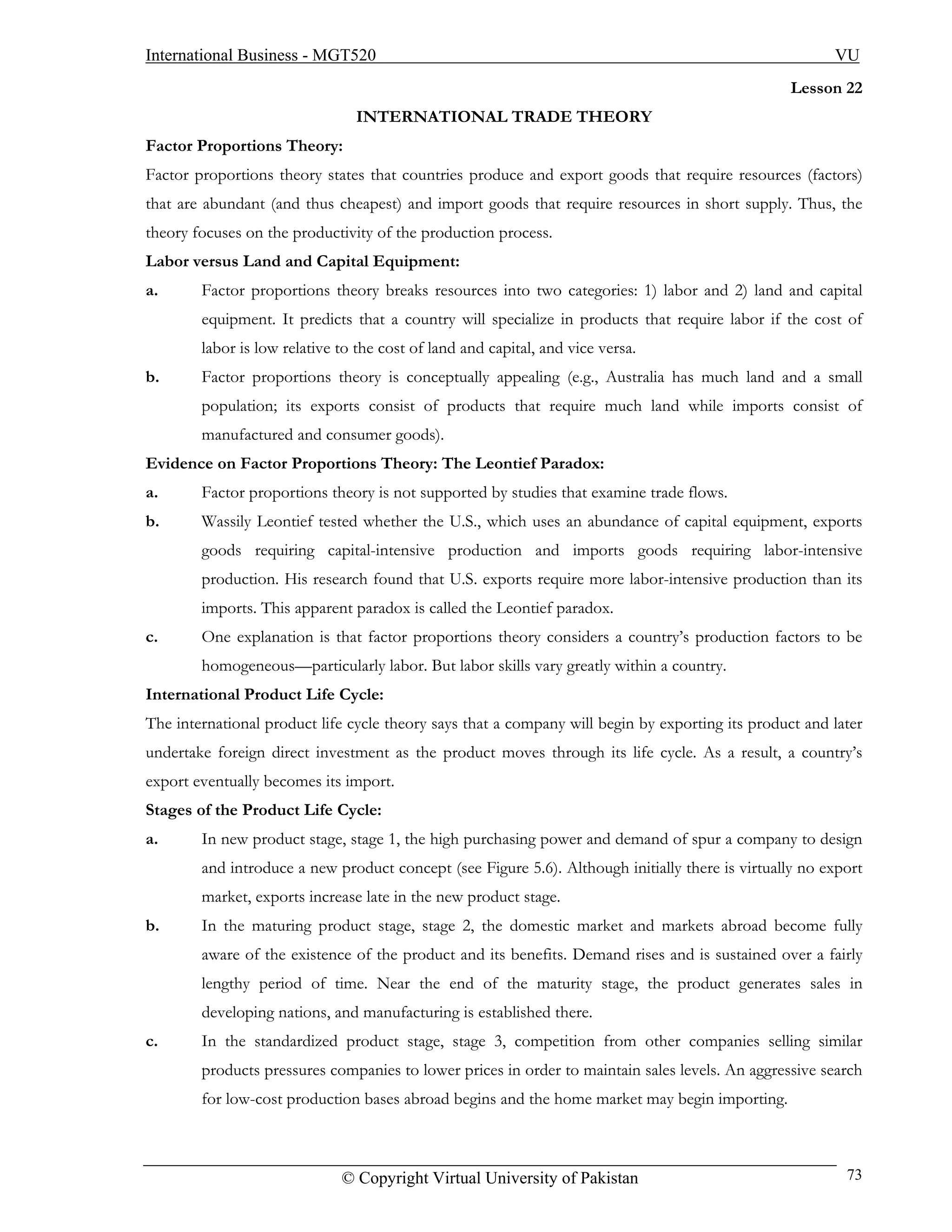 International Business - MGT520                                                                         VU
                                                                                                  Lesson 22
                                INTERNATIONAL TRADE THEORY
Factor Proportions Theory:
Factor proportions theory states that countries produce and export goods that require resources (factors)
that are abundant (and thus cheapest) and import goods that require resources in short supply. Thus, the
theory focuses on the productivity of the production process.
Labor versus Land and Capital Equipment:
a.      Factor proportions theory breaks resources into two categories: 1) labor and 2) land and capital
        equipment. It predicts that a country will specialize in products that require labor if the cost of
        labor is low relative to the cost of land and capital, and vice versa.
b.      Factor proportions theory is conceptually appealing (e.g., Australia has much land and a small
        population; its exports consist of products that require much land while imports consist of
        manufactured and consumer goods).
Evidence on Factor Proportions Theory: The Leontief Paradox:
a.      Factor proportions theory is not supported by studies that examine trade flows.
b.      Wassily Leontief tested whether the U.S., which uses an abundance of capital equipment, exports
        goods requiring capital-intensive production and imports goods requiring labor-intensive
        production. His research found that U.S. exports require more labor-intensive production than its
        imports. This apparent paradox is called the Leontief paradox.
c.      One explanation is that factor proportions theory considers a country’s production factors to be
        homogeneous—particularly labor. But labor skills vary greatly within a country.
International Product Life Cycle:
The international product life cycle theory says that a company will begin by exporting its product and later
undertake foreign direct investment as the product moves through its life cycle. As a result, a country’s
export eventually becomes its import.
Stages of the Product Life Cycle:
a.      In new product stage, stage 1, the high purchasing power and demand of spur a company to design
        and introduce a new product concept (see Figure 5.6). Although initially there is virtually no export
        market, exports increase late in the new product stage.
b.      In the maturing product stage, stage 2, the domestic market and markets abroad become fully
        aware of the existence of the product and its benefits. Demand rises and is sustained over a fairly
        lengthy period of time. Near the end of the maturity stage, the product generates sales in
        developing nations, and manufacturing is established there.
c.      In the standardized product stage, stage 3, competition from other companies selling similar
        products pressures companies to lower prices in order to maintain sales levels. An aggressive search
        for low-cost production bases abroad begins and the home market may begin importing.



                              © Copyright Virtual University of Pakistan                                  73
 