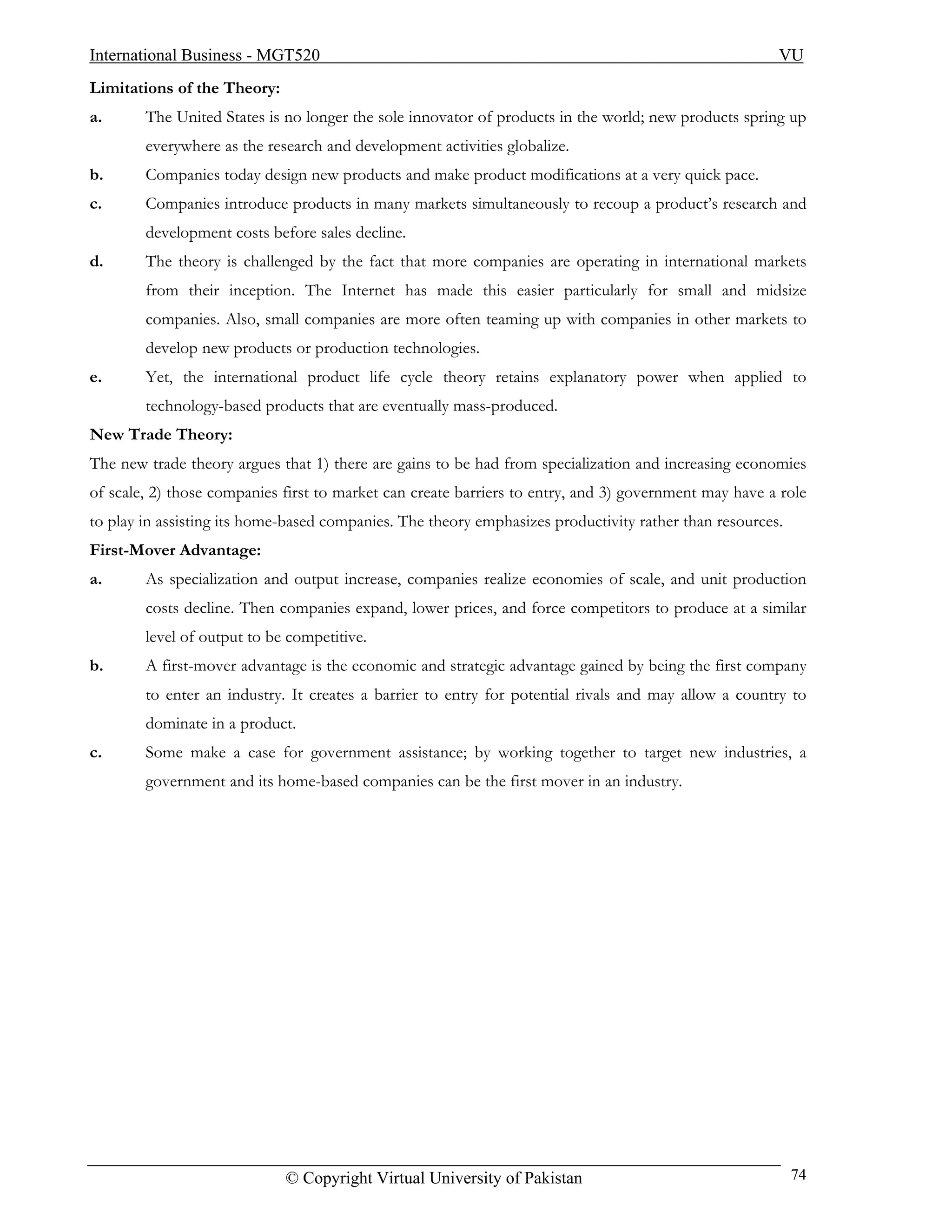 International Business - MGT520                                                                        VU
Limitations of the Theory:
a.      The United States is no longer the sole innovator of products in the world; new products spring up
        everywhere as the research and development activities globalize.
b.      Companies today design new products and make product modifications at a very quick pace.
c.      Companies introduce products in many markets simultaneously to recoup a product’s research and
        development costs before sales decline.
d.      The theory is challenged by the fact that more companies are operating in international markets
        from their inception. The Internet has made this easier particularly for small and midsize
        companies. Also, small companies are more often teaming up with companies in other markets to
        develop new products or production technologies.
e.      Yet, the international product life cycle theory retains explanatory power when applied to
        technology-based products that are eventually mass-produced.
New Trade Theory:
The new trade theory argues that 1) there are gains to be had from specialization and increasing economies
of scale, 2) those companies first to market can create barriers to entry, and 3) government may have a role
to play in assisting its home-based companies. The theory emphasizes productivity rather than resources.
First-Mover Advantage:
a.      As specialization and output increase, companies realize economies of scale, and unit production
        costs decline. Then companies expand, lower prices, and force competitors to produce at a similar
        level of output to be competitive.
b.      A first-mover advantage is the economic and strategic advantage gained by being the first company
        to enter an industry. It creates a barrier to entry for potential rivals and may allow a country to
        dominate in a product.
c.      Some make a case for government assistance; by working together to target new industries, a
        government and its home-based companies can be the first mover in an industry.




                             © Copyright Virtual University of Pakistan                                    74
 